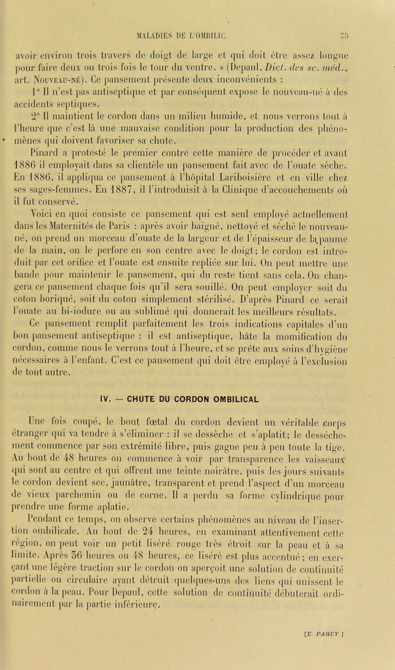 avoir environ trois travers do doi^t do large cl qni doil ctre assez longue pour fairc deux on frois Ibis Ic lour dii ventre. » (l)epanl, Diet, dcs sc. med.. art. NouvEAU-Nii). Cc pansenicnt presenie denx inconvenients : r 11 n’est pas antiscptiqne et j)ar conswpient expose le nonvean-ne a des accidents sc})ti(pics. 2“ 11 maintient Ic cordon dans nn niilicn lininide, ct nous verrons loul a riieure qne e'est la nnc manvaisc condition pour la pi'oduction des plieno- inenes qni doivent favoriscr sa chute. Pinard a proteste le premier centre cette maniere de proceder ct avant 1886 il einployait dans sa clientele un pansement fait avee de I’onatc seche. En 1886, il appliqiia ce pansement a I’hopital Larihoisiere et en ville chez ses sages-femmes. En 1887, il I’introdnisit a la Clinique d’accouchcments oh il flit conserve. Yoici en qiioi consistc cc pansement qni est senl employe actuellement dans Ics Maternites de Paris ; apres avoir baigne, nettoye ct seche le nonvean- ne, on prend nn morceau d’oiiatc de la largcnr ct de I’epaisseiir de la.paume de la main, on le perfore en son centre avec le doigt; le cordon est intro- dnit par cet orifice et I’oiiate est ensnitc repliee snr Ini. On pent mettre nnc handc pour maintenir le panscmeni, qni dii reste tient sans cela. On chan- gera ce pansement chaque Ibis qn’il sera sonille. On pent employer soit dn colon horiqiie, soit dii coton simplemcnt sterilise. D’apres Pinard ce serait foliate an hi-iodiire on an snhlime qni donnerait les mcilleiirs resiillats. Cc pansement remplit parfaitement les trois indications capitales d’lin bon pansement antiscptiqne : il est antiseptiqiie, hate la iiiomification dn cordon, comme nous le verrons tout a fhenre, ct sc pretc aiix soins d’hygiene necessaires a fenfant. C’est cc pansement ([iii doit etre employe a I’exchision de tout autre. IV. — CHUTE DU CORDON OMBILICAL Une fois coupe, le bout foetal dn cordon devient nn veritable corps etrangcr qni va tendre a s’eliminer : il se dcsseche et s’aplatit; le dcsseche- ment commence par son extremitc lihre, puis gagne pen a pen toiite la tige. All bout de 48 heiires on commence a voir par transparence les vaissean^^ ipii sent an centre ct qni olfrent nnc tcintc noiratre, jniis les jonrs snivanls Ic cordon devient sec, jaimatrc, transparent ct prend faspect d’lm morceau de viciix parcbemin on de conic. 11 a perdu sa forme cylindrique pour prendre une forme aplatie. Pendant ce temps, on observe certains phenomencs an niveau de I’inser- tion ombilicalc. An bout do 24 henres, en examinant attentivement cette region, on pent voir nn petit lisere rouge ties etroit snr la pean et a sa limitc. Apres 56 henres on 48 henres, ce lisere est phis accentnc; en exer- cantnne legerc traction snr le cordon on apcri^'.nit nne solution de continnite jiartielle on circnlaire ayant detrnit (piel(|ncs-iins des liens ipii nnissent le cordon a la pean. Pour Dcpaiil, cctfc solution de continnite dehuterait ordi- nairement par la jiarlic inferienre.