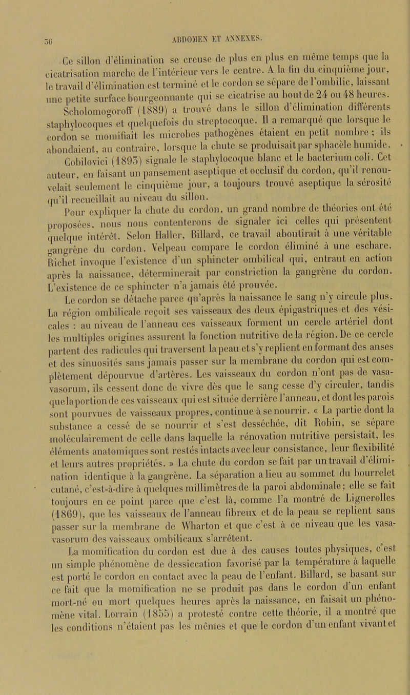 Cc sillon creliininalion sc crcusc dc plus cn plus eii meiiic leinps ([ue la cicatrisation niarchc clc I’inUn icur vers Ic centre. A la tin dn cimiuienie jour, Ic travail d'cliinination cst tcrniinc ct Ic cordon sc scpaic de 1 ondiilic, laissant line petite surfacelionrgconnantc fpii sc cicatrise an bout de 24 on48 hemes. Scholomogorofl’ (1880) a trouve dans Ic sillon d’cliinination differents staphylocoques ct quel([Ucfois dii strcptocoquc. II a remarque que lorsque le cordon sc moiniliait les microbes pathogenes etaient cn petit noinbre ; ils abondaient, an contraire, lorsque la cbiitc sc produisaitpar sphacele bmnidc. Cobilovici (1895) signale le stapbylocoqne blanc et le bacterium coli. Get auteur, cn faisant unpansement aseptique etocclusif du cordon, qn’il rcnoii- velait sculcmcnt le cinquieme jour, a tonjours tronvc aseptique la serosite ipi’il recncillait au niveau du sillon. Pour c.viiliqiier la cbutc du cordon, un grand nombre de theories out etc proposees, nous nous contenterons de signaler ici celles qui presentent quel([iie interet. Scion Haller, Hillard, ce travail aboutirait a nne veritable .ranrene dn cordon. Velpeau compare le cordon elimine a nne escbarc. Hicliet invoqiie rexistence d'nn sphincter oinbilical qui, entrant en action apres la naissance, determinerait par constriction la gangrene du cordon. L’existcnce de ce sphincter n’a jamais etc prouvee. Le cordon se dctache jiarce ipi’apres la naissance le sang n’y circule plus. La region oinbilicale re(.‘oit scs vaisseaux des deux epigastriipies et des vesi- cales ” au niveau de ranneaii ces vaisseaux forment un cercle artcriel dont les multiples origincs assurent la lonction nutritive de la region. De ce cercle partent des radicules ipii traversent la peancts’yreplienten formant des anses et des sinuosites sans jamais passer snr la membrane du cordon qui cstcom- pletement depourvue d’artercs. Les vaisseaux du cordon n ont pas de vasa- vasornm, ils cessent done de vivre des que Ic sang ccssc d’y circiiler, tandis ([uelaportiondc ces vaisseaux (|iil cst sitiiec dcrrierc ranncau,et dont les parois sont pourvues de vaisseaux pnqires, continue a senourrir. « La partie dont la substance a cesse de se nonrrir et s’est dessechee, dit Robin, se sepaic moleciilairemcnt de celle dans laquelle la renovation nutritive persistait, les elements anatomiqnes sont restes intacts aveclenr consistance, leiir llexibilite et lenrs antres proprietes. » La chnte dn cordon sc fait par nn travail d elimi- nation idcntiqnc a la gangrene. La separation alien au sommet du bomiclct entane, e’est-a-dire a qiielques millimetres de la paroi abdominale; elle se fait tonjours en ce point parce que e’est la, coinme la montre de Ligneiolles (1869), que les vaisseaux de I’anncan fibrenx ct de la pean se replient sans passer snr la membrane de Wharton et que e’est a ce niveau que les vasa- vasormn des vaisseaux ombilicanx s’arretent. La mornification du cordon cst due a des causes toiites physiques, c est un simple phenomene de dessiccation favorisc par la temperature a laquelle est porte le cordon en contact avec la pean de I’cnfant. Hillard, se basant snr ce fait que la rnomitication ne se produit pas dans le cordon d un enfant mort-ne on mort qiielques beures apres la naissance, en laisait nn pheno- mene vital. Loirain (1855) a proteste contre cette tbeorie, il a montre ipie les conditions n’etaient jias les mcmes ct que le cordon d’nn enfant vivantet