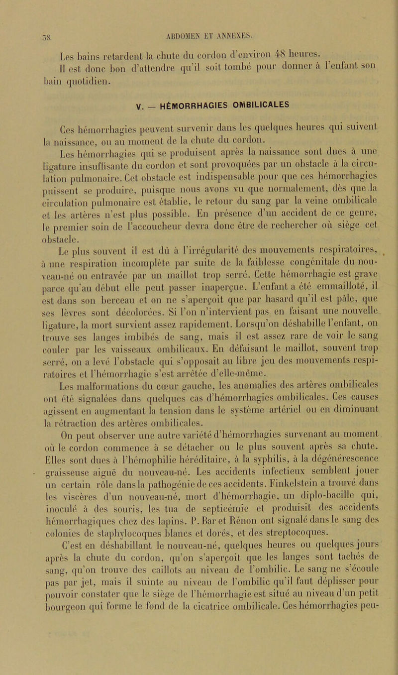 7)8 Les Ijains relardcnl la clinic du cordon d environ 48 henres. 11 cst done 1)011 d’allciitlre ([ii il soil toinlic pour donnci a 1 cnfanl son haiii qnolidien. V. - HtlVIORRHAGIES OIWBILICALES Ces heniori'liagies pcuvcnl snrvenir dans Ics quelqnes licurcs qni suivenl la naissance, on an inoincnl de la chule dn cordon. Les lieniorrhagies qni sc produisenl apres la naissance soul dues a une ligalnre insuflisanle dn cordon el sonl provoqnecs par ini obstacle a la circu- lation pulnionairc.Ccl obstacle cst indispensable pour que ces beniorrbagies ])nissent se prodnirc, puisque nous avons vu que normaleuient, des que ,1a circulation pulnionairc esl etablie, Ic retonr du sang par la veine onibilicale el les arleies n’esl plus possible. En presence d’un accident de ce genre, l(‘ preinier soin de raccouebeur devra done elre de recliercbcr oil siege cel obstacle. Le plus souvent il esl dii a l irregularile des uiouveuients respiratoires, ^ il line respiration inconiplelc par suite de la laiblesse congenitale du non- vean-ne on cniravee par uii luaillot tro[) serre. Cette bemorrbagie cst grave parce ipi'an debut elle pent passer inaperfiie. L’enlant a etc cininaillole, il cst dans son berceau el on iie s’apcryoit quo par hasard qn’il cst pale, qne ses levres sont decolorees. Si ron n’intervient pas cn laisanl une nouvelle ligature, la iiiorl snrvient assez ra[)idcincnl. Lors([n’on desbabille I’cnlant, on tronve ses hinges imbibes de sang, iiiais il est assez rare de voir Ic sang colder par les vaisseaiix ombilicanx. En defaisant le maillot, souvent trop serre, on a leve Eobstaclc qni s’ojiposail au libre jeu des mouvements respi- ratoires cl riiemorrliagie s’est arretee d’clle-incmc. Les mairorinations du emur gaiicbe, les anomalies des arteres ombilicales out etc signalecs dans quclques cas d’bemorrbagies ombilicales. Ces causes agisscnl en augmenlant la tension dans le systemc artericl ou cn diininuant la retraction des arteres ombilicales. On pent observer nne antre variete d’hemorrbagies survenant an moment oil le cordon commence a se detacber ou le plus souvent apres sa chute. Elies sont dues it I’bemophilie hereditaire, a la syphilis, ii la degenerescence graisseuse aigue du nouveau-ne. Les accidents infectieux scmblent joner un certain role dans la pathogenic de ces accidents. Finkclstein a tronve dans les visceres d’un nouveau-ne, mort d’bemorrbagie, un diplo-bacille qui, inocule a des souris, les lua de septicemie et produisit des accidents bemorrbagiques chez des lapins. P. Bar et Picnon out signaledans le sang des colonies de staphylocoques blancs et dores, et des streptocoqiies. C’est en deshabillant le nouvean-ne, qnelques benres ou quelqnes jours apres la chute du cordon, qu’on s’apcrfoil que les langcs sont laches de sang, qu’on tronve des caillots au niveau de rombilic. Le sang ne s’ecoule pas par jet, mais il suinte au niveau do Pombilic qu’il lanl deplisscr pour pouvoir constatcr quo le siege de rhemorrbagic est situe au niveau d’un jictit liourgcon qui forme le fond de la cicatrice onibilicale. Ces bemorrbagics pen-