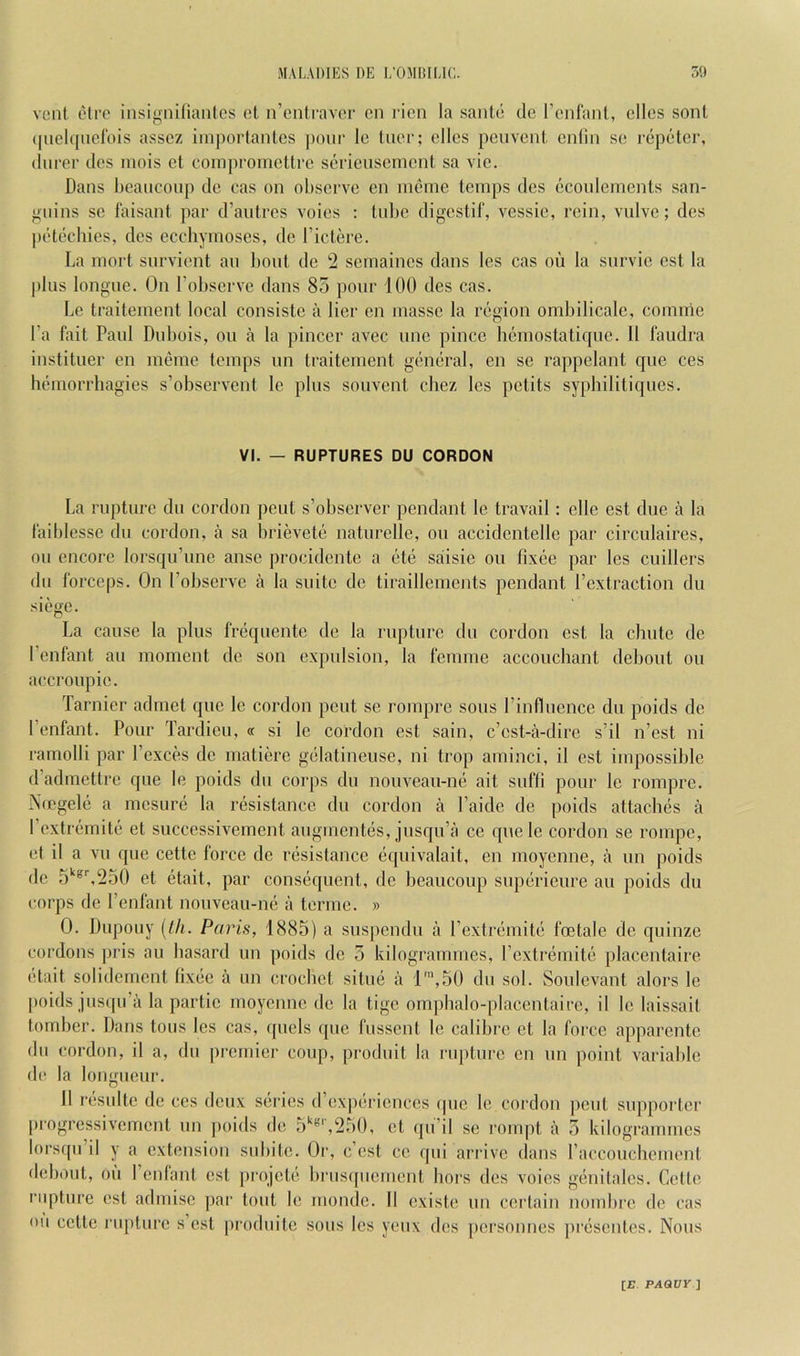 vent, eire insignilianlcs et n’cniravcr cn I'ien la saute cle I’cnfant, dies sont ([ueltiiicrois asscz iinportantes pour le tuer; dies pcuveut culiu se repetcr, (lurer ties luois et eouipromettre serieusemeut sa vie. Daus Ijcaucoup tie cas ou observe cu meme temps ties ecoulemcuts saii- guius se faisaiit par d’autres voies : tul)e tligestif, vessie, rein, vulve; des ptUedues, des ecchymoscs, tie I’ictere. La mort survient an bout tie 2 seinaiues dans les cas ou la survie est la plus lougue. Ou I’observc dans 85 pour 100 ties cas. Le traiteinent local cousistc a Her eu masse la region ombilicale, coinnie I’a fait Paul Dubois, ou a la piuccr avec uue piucc hcmostatique. 11 faudra iustituer eu meme temps tin traitement general, en se rappelant que ces hemorrliagies s’observeut le plus souvent chez les pctits syphilitiques. VI. — RUPTURES DU CORDON La rupture du cordon pent s’obscrver pendant le travail: die est due a la laiblesse du cordon, a sa brievete naturelle, ou accidcntdle par circulaires, ou encore lorsqu’une anse proeidcnte a etc saisic ou fixee par les cuillers du forceps. On I’observc a la suite tie tiraillements pendant Pextraction du siege. La cause la plus frequentc tie la rupture du cordon est la chute tie I’enfant au moment tie son expulsion, la femme accouchant debout ou aecroupic. Tarnier admet que le cordon pent sc rompre sons I’inflncnce du poids dc I’enfant. Pour Tartlieu, « si le cordon est sain, e’est-a-dire s’il n’est ni ramolli par I’exces dc matiere gelatineuse, ni trop aminci, il est impossible tPadmettre que le poids tin corps du nouvean-ne ait sufli pour le rompre. Ntegde a mesure la resistance du cordon a I’aitle tie poids attaches a I’cxtrcmite et succcssivement augmentes, jusqu’a ce qnele cordon se rompe, et il a vu que cette force dc resistance equivalait, en moyenne, a un poids dc 5'‘®^250 et etait, par consequent, dc heaucoup snpericure au poids du corps dc I’enfant nouveau-ne a tonne. » 0. Diqiouy (//<. Paris, 1885) a suspcntlu a rextremite foetale dc quinze cordons pris au hasard un poids dc 5 kilogrammes, rextremite placcntaire etait solidcrncnt fixee a un crochet sitne a 1’,50 du sol. Soulevant alors le [)oids jusqu’a la partie moyenne tie la tige om]dialo-placentairc, il le laissait tomher. Dans tons les cas, (picls que fussent le calihre et la force apparente du cordon, il a, dn pi'cmier coup, produit la rupture cn un point variable (le la longueur. 11 resultc tie ces deux series d’expericnces tpic le cordon ])eut supporter progressivement un ])oids de 5'^*’',250, et (pi’il se ronq)t a 5 kilogrammes lorsqn’il y a extension snhite. Or, e’est ce qui arrive tlans raecouchement dehout, ou I’enfant est projete hrus([ucmcnt hors des voies gcinitalcs. Cette rupture cst admisc par tout le mondc. II existe un certain nomhre tie cas on cette rupture s’est produitc sous les yeux des personnes presentes. Nous