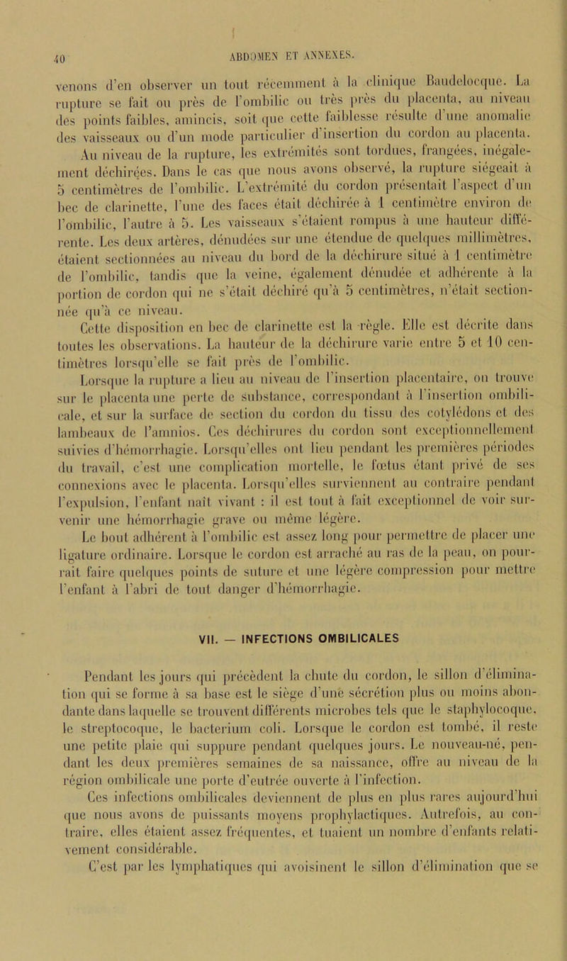 venous d’en observer un tout recenunent a la (‘lini([ue Baiuleloe(|ne. l^a rupture se fait ou pres de l’oinl)ilic ou Ires pres du placenta, au niveau lies points faibles, ainincis. soit quc cctte faiblesse resulte d’une anouialie des vaisscaux ou d’un mode pariiculier d insertion du cordon au placenta. -\u niveau de la rupture, Ics extreinites sont toiducs, fiangees, inej^alc- inent decbirees. Dans le cas ipie nous avons obscive, la luptiuc siegeait a 5 centimetres de roinbilic. L’extreinite du cordon jiresentait I’aspect d’uu bee de clarinette, rune des faces etait dechiree a 1 centimetre environ de roinbilic, I’antre a 5. Les vaisscaux s’etaient rompus a une bauteur diffe- rente. Les deux arteres, denudees sur une etendue de quel([ucs millimetres, etaient sectionnees au niveau du bord de la deebirure situe a 1 centimetre de roinbilic, tandis que la veine, egalemcnt deniidee et adherente a la portion de cordon qui ne s’etait dechire qu’a 5 centimetres, n’etait section- nee qu’a cc niveau. Cette disposition en bee de clarinette est la regie. Elle est decrite dans toiitcs les observations. La bauteur de la deebirure varie entre 5 et 10 cen- timetres lors(|u’elle sc fait pres de roinbilic. Lorsipie la rupture a lieu au niveau de I’insertion placentairc, on trouve sur Ic placenta une perte de substance, corrcsjiondant a I’insertion ombili- cale, et sur la surface de section du cordon du tissu des cotyledons et des lambeaux do I’amnios. Ces decbirurcs du cordon sont cxccptionnellement suivics (riiemoniiagie. Lors([u’elles out lieu pendant les jn'cmieres periodcs du travail, e’est une complication mortclle, le foetus etant prive de ses connexions avec le jilacenta. Lorsqn’ellcs siirviennent au contraire pendant rexpulsion, I’enfant nait vivant : il est tout a fait cxceptionnel de voir sur- venir une bemorrbagie giave ou iiieme legerc. Le bout adberent a roinbilic est asscz long pour permettre de placer une ligature ordinaire. Lorsqiic le cordon est arrache au ras de la peaii, on poiir- rait fairc qiiebpies points de suture et une legerc compression pour mctlre renfant a I’abri de tout danger d’hemorrbagie. VII. — INFECTIONS OMBILICALES Pendant les jours qui precedent la chute du cordon, le sillon d’elimina- tion qui sc forme a sa base est le siege d’une secretion plus ou moins abon- dante dans laipielle se trouvent dilferents microbes tels que le stapbylocoque. le streptocoque, le bacterium coli. Lorsqiie le cordon est tombe, il rcste une petite plaie qui siippure pendant quclqiies jours. Le noiivean-ne, pen- dant les deux premieres semaines de sa naissance, olfre au niveau de la region ombilicale une porte d’eutree ouvertc a I’infection. Ces infections ombilicales deviennent de plus cn jilus rares aiijoiird’bui ((lie nous avons de pnissants moyens (iropliylacticpies. Autrefois, au con- trairc, elles (itaient assez frequentes, et tuaient un nombre d’enfants relati- vement considiirablc. C’est (lar les lynqihatiques qui avoisinent le sillon d’elimination que se