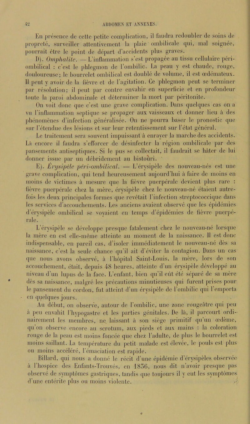 En presence de celte pelile complication, il I'aiulra redoubler de soins de proprete, survciller attentivenicnt la plaic ombilicale qni, inal soignee, pourrait ctrc le point de depart d’accidents plus graves. D) . OmphalUe. —L’inflanimation s’cst propagee an tissn cellulairc peri- ombilical : c’cst le phlegmon de rombilic. Ea peau y cst chaudc, rouge, donlourcuse; le bourrclet ombilical est double de volume, il cst oedematcux. II pout y avoir de la lievrc et de ragitation. Ge phlegmon pent se terminer par resolution; il pent par contre envahir en superticie et cn profondenr toute la paroi abdominale et determiner la mort par peritonitc. On voit done que c’cst unc grave complication. Dans ([uclqnes cas on a vn I’inflammation septiquc sc propager anx vaisseaux et donncr lieu a des phenomencs d’inlection geneh'alisec. On nc ponrra baser le pronostic qne snr I’etendue des lesions et siir leur retcntisscment snr I’etat general. be traitcment sera sonvent impuissant il cnraycr la marchedes accidents, bii encore il fandra s’eflorcer de desinlecter la region ombilicale par des pansements antisepli(|ncs. Si le pns se collectait, il fandrait sc hater de Ini donncr issue par nn dcdiridement an bistohri. E) . Enjsipele pih'i-oinhilical. — Ij’th’ysipele des nonvean-nes est nne grave complication, ipii lend heurensernent anjonrd’hni il faire de moins en moins de viclimes il mesnre qne la (ievi'C pnerperale devient phis rare : (ievre pneiqiei'ale chez la mere, erysipelc chez le nouvean-ne elaient antre- Ibis les deux jirincipales rormes que I’cvelait rinlection slreplococci(|ue dans les services d’acconchements. Les anciens avaient ohserve qne les epidemics d’erysipele ombilical se voyaicnl en temps d’epidemies de lievre puerpe- rale. L’erysipele se developpc presque lalalement chez le nonveau-ne lorsqne la mere en esi elle-memc alleinte an moment de la naissancc. 11 cst done indispensable, en pared cas, d’isoler innnediatement le nonveau-ne des sa naissance, e’est la senlc chance (jn’il ait d’eviter la contagion. Dans nn cas (pie nous avons observe, ii riii)[)ital Saint-Louis, la mere, lors do son accouchement, litait, depnis 48 heures, attcintc d’nn i^rysipele diiveloppe an niveau d’un lupus de la lace. L’enl'ant, hien qu’il cut etc siipare de sa mere di!s sa naissancc, malgrci' les priicantions minutienses qni lurent prises pour le pansemenl du cordon, fut attcint d’un erysipelc de I’omhilic qni I’emporla cn quelques jours. All diihut, on ohserve, autour de I’omhilic, unc zone rougeatre qni pen ii pen envahit I’hypogastre et les parties giinitales. De lii, il parcourt ordi- nairement les membres, ne, laissanl a son siege primitif ([u’un oedeine, ([ii’on observe encore an scrotum, aux pieds et anx mains : la coloration rouge de la jieau est moins fonede qne chez I’adultc, de plus le bourrclet est moins saillant. La tempcu’ature du petit malade cst eleviie, le pouls est plus oil moins acciilerb, I’emaciation cst rapide. Dillard, qui nous a donne le recit d’line (ipiddmic d’erysipelcs observee il I’hospice des Enlants-Troiives, en IDdt), nous dit n’avoir presipie [las observe de symptiimes gastriijues, tandis que toujours il y cut les symptomes d’unc entiirite plus on moins violente.