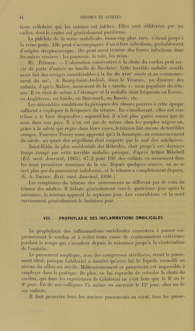 lissu celhilaire qiii les entourc est inlillrc'. Elies soul oljlilerees par uii caillot, donl le centre est generalenient purilorme. La phlebite de la veine omhilicale, Ijeanconp plus rare, s’elend jusqii’a la veine porte. Elle pent s’accoinpagner d’nnictere inleclieux, probahleiiienl d’origine streptococcique. On pent anssi tronver des loyers iideclieux dans lesaulres visceres : les pounions, la rate, les reins. 11). Telanos. —L'ulceration consecutive a la cbnte du cordon pent sei- vir de porte d’entree an bacille de Nicolaier. Cette terrible inaladie seinble avoir lait des ravages considerables a la lin du xviiC siecle et au coinmence- nienl du xix. A Bourg-Sainl-Andeol, dans le Vivarais, un dixieinc des eidants, d’apres Madier, nionraient de la « sarelle », noin populaire du teta- nus. II en etait de ineme a I’etrangcr et la inaladie etait Irequente en Ecosse. en Angleterrc, en Suede, en Daneinark, en Russic, etc. Les delcslables conditions bygieniques des classes pauvres a celtc epoqiu' surtisent a expliipier la frequence du telanos. En s’anielioranl, elles out con- tribne a le faire disparaitre; aujourd’bui il n’est plus guere connu que de noin dans nos pays. 11 n’en est pas de incinc cbez les peoples negres on, grace a la salcte ([ui regne dans lenrs cases, letetanos fait encore deterribles lavages. Fournier Rescay nous apprend ipi’a la Jamai'ipie, au connnenceineni du siecle, un (|uarl des negrillons etait einporte par le mal des inacboires. Saint-lvilda, la plus occidenlale des llidirides, etait jusqu’a ces derniers temps ravage par cetle terrible inaladie, [inisipie, d’apres Artbur Mikebell (Ed. vied .Journal, IcSRb), (57,'2 pour 100 des enfants en nionraient dans les denx preinieres seinaines de la vie. Depnis ipiebpies annees, on ne se sert pins ipiedii |)ansenienl iodoforme, et le telanos a coiiipleteinentdisparu. (G. A. Turner, Bril. med. Journal, 1800.) Les symploines du telanos des nouvean-nes ne ditlerent pas de ceux du telanos des adiilles. 11 debule generaleinenl vers le (pialrieine jour apres la naissance, le trisinus apparait le septieine jour. Les convulsions et la iiiorl snrviennenl generalement le buitienie jour. VIII. — PROPHYLAXIE DES INFLAMMATIONS OMBILICALES La propbylaxie des inllaniinations ombilicales consistera a panser soi- gneuseinent le cordon et a eviter tonle cause de contaniinalion exlerieure pendant le temps qui s’ecoulera depnis la naissance jusqu’a la cicatrisation de I’ombilic. Le panseinent aseptiipie, avec des compresses sterilisees, serait le panse- ment ideal, puisque Cobilovici a montre qu’avec lui le liquide recueilli an niveau du sillon est sterile. Malbeureusement ce panseinent est impossible a employer dans la pratique. De plus, on lui reproebe do retarder la ebute du cordon, qui dans les experiences de Cobilovici ne s’est faite quo le 8“ on le 0® jour. Un de nos collegues I’a menie vu survenir le 12® jour, cbez un de ses enfants. II faut proscrire tons les anciens pansemenls au ceral, tons les pause-