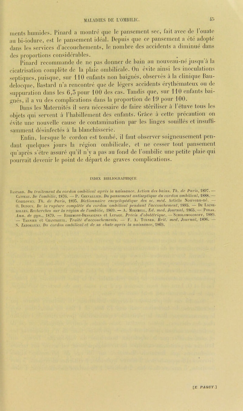 monts luimitk's. I'inard a niontia; qiic Ic panscincnt see, lait avec do I’oualo ail l)i-ioduro, esl Ic iianscincnl, iddal. Depiiis quo ce pansement a cHc adopU* dans los services d’accouchements, le nomlire des accidents a diniinne dans des proportions consideraliles. Pinard reconnnandc de ne pas donner de liain an nonveau-ne jusqn’a la cicatrisation complete de la jilaic oinbilicale. On evite ainsi les inoculations septiqiies, piiisque, snr 110 enfants non baignes, observes a la clini([uc Hau- delocque, bastard n’a rencontre qne de legers accidents erytheinateux on de suppuration dans les 6,5 pour 100 des cas. Tandis que, sur 110 enfants bai- gnes, il a vn des complications dans la proportion de 19 ponr 100. Dans les Maternites il sera necessaire de faire steriliser a Petiive tons les objets qui servent a I’habillement des enfants. Grace a cette precaution on evite line nouvelle cause de contamination par les linges souillcs et insufli- samment desinfectes a la blancliisserie. Enlin. lorsque le cordon est tombe, il faut observer soignensement pen- dant quelqucs jours la region oinbilicale, et ne cesser tout pansement qu’apres s'etre assure qu’il n’y a pas au fond de Pombilic une petite plaie qui |)ourrait devenir le point de depart de graves complications. INDEX BIBLIOGDAPHIQUE llvSTARD. Du trailemenl da cordon ombilicnl npres In naissance. Action des bains. Th. de I‘nris,l891. Catieab. De I’ombilic, 1876. — I’. Ciif.valmer. Du pansement antiseptique du cordon ombilical, 1888. — CoRiLovici. Til. de Paris, 1893. Dictionnaire enci/clopedique des .sc. med. Article Nouveau-n6. — 0. Dupolv. De la rupture complete du cordon ombilical pendant I'acconchemenl, 1885. — De Ligjse- ROLLES. Recherches sur la reqion de Vombilic, 1869. — A. Mikebeu,, Ed. med. .lournal, 1865. — Porak. Ann. de qijn., 1879. — IIiremoxt-Dessaigxes el Lepage. Precis d'obsletrique. — Sciiolomogoroff, 1889. — Tar.mer el CiiANTREiii.. Tcaite d'ncconchemenls. — F. A. Tgrner. Bril. med. Journal, 1896. — S. ZAROKUCKt. Pu cordon ombilicnl el de sa chute apres in naissance, 1869.