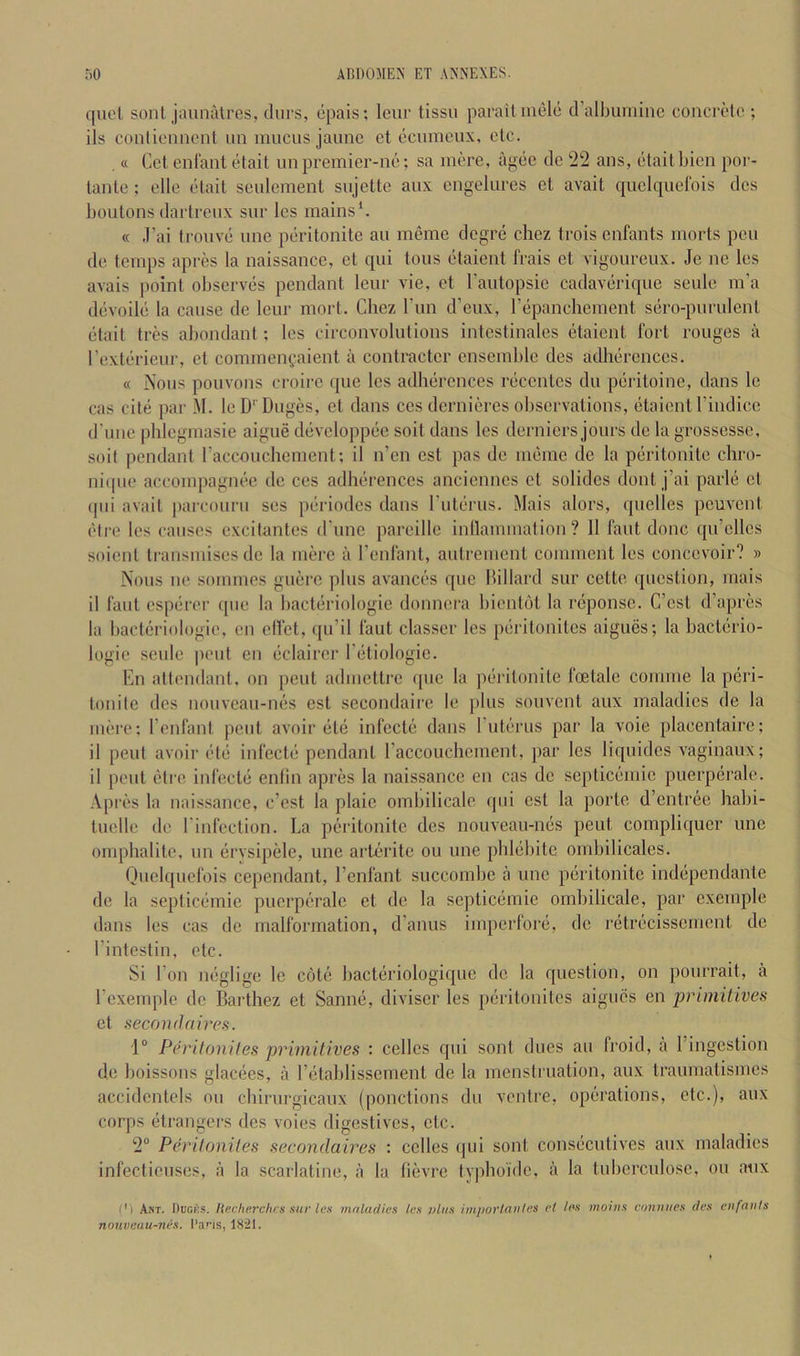 quel soul jauiiMres, durs, epais; Icur tissii parailiuele cralbiiniiiic concrelc ; ils conliemicnl iin mucus jaunc et ccumoux, etc. . « Get enlaiit etait unpremier-uc; sa mere, agee dc 22 ans, etaill)ieii poi'- lanle : elle tUail seulement sujelte aux engelures el avail quclquerois dos boulonsdartreux sur les mains*. « ,1’ai trouve ime peritonite au memc degre chez trois enfants morts pen de temps apres la naissance, et qui tons etaient frais et vigoureux. Je ne les avais point observes pendant leur vie, et I’autopsie cadaverique seule m’a devoile la cause de leur mort. Chez Tun d’eux, repanchement sero-purulenl etait tres abondant; les circonvolulions intestinales etaient fort rouges a rexterieur, el commengaient a contracter ensemble des adherences. « Nous pouvons croire que les adherences recentes du periloinc, dans Ic cas cite par M. leD' Duges, et dans ces dernieres ohscrvalions, etaient I’indice d'une phlegmasie aigue developpec soil dans les derniers jours de la grossesse, soil pendant raccouchement; il n’en esl pas de meme de la peritonite chro- niipie accompagnee de ces adherences anciennes el solides dont j’ai parle et (pii avail |)arcourii ses periodes dans rulerus. Mais alors, (juclles peuvenl eire les causes excitantes d'une pareillc inllammation ? II faut done qu’cllcs soicnl Iransmises dc la mere a I’cnlant, aulrement comment les concevoir? » Nous lie sommes guerc plus avances que Millard sur celto question, mais il I'aul esperer que la hacteriologic donnera hientot la rcponsc. C’csl d’apres la bacteriologie, en diet, c[u’il faut classer les perilonitcs aigues; la baclerio- logie seule pent en eelairer I’etiologie. En attendant, on pent admettre ([uc la pd'ilonite foetale comme la peri- tonite des nouveau-nes esl sccondaire le plus souvcnl aux maladies de la mere: I’enfant pent avoir ele infecte dans rulerus par la voie placentaire; il pent avoir etc infecte pendant raccouchement, par les liqiiidcs vaginaux; il pent etre infecte entin apres la naissance en cas dc septicemic puerperale. Apres la naissance, e’est la plaic ombilicale ipii cst la porte, d’entrec habi- tuelle de I'infection. La peritonite des nouveau-nes pent compliquer une omphalite, im erysipele, une arterite ou une phlebite ornbilicales. Quelquefois cependant, I’enfant succombe a une peritonite independanle de la septicemic puerperale el dc la septicemic ombilicale, par exemple dans les cas de malformation, d’anus imperfore, dc retrecissement dc I’intestin, etc. Si I on neglige le cote hacteriologiquc dc la question, on pourrait, a I’exemple dc Barthez et Sanne, diviscr les peritonites aigues en primitives et secondaires. r Peritonites primitives : cellcs qui sont dues au froid, a I’ingeslion de boissous glacees, a retablissemenl de la menstruation, aux traumatismes accidentels ou chirurgicaux (ponctions du ventre, operations, etc.), aux corps elrangers des voies digestives, etc. 2° Peritonites secondaires : cclles qui sont consecutives aux maladies infectieuses, a la scarlatine, a la lievre typhoi'de, a la tuberculose, ou aux I'l Am. Ducks, liecherchrs sur les maladies les vlas imporlautes et les moitis conuues des eufanfs nouveau-nes. I*ans, 18^1.