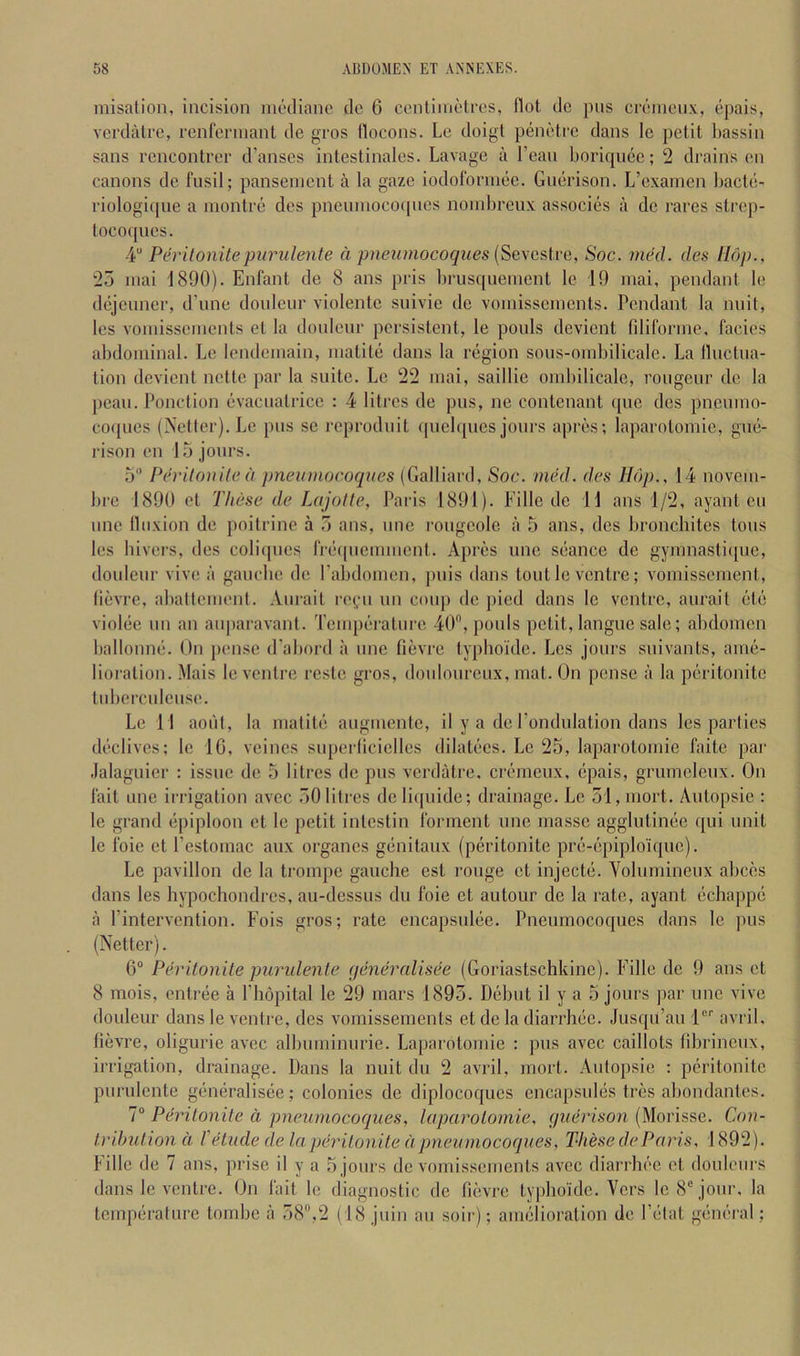 misalion, incision nicdianc dc 6 conliniotrcs, Hot de pus crcincii.v, epais, vcrdalre, renfcrniant de gros flocons. Lc doigl peni'ti'c dans le petit l)assin sans rencontrer d’anscs intestinales. Lavage a Lean boriqiiec; 2 drains en canons de fusil; panseinent a la gaze iodofonnee. Guerison. L’exarncn hacte- riologicpie a inontre des pneuniococpies noinbreux associes a de races strep- toco(pies. 4“ Perilonitepurulente d pneiimocoques {Sexestve, Soc. mhl. des Hop., 25 inai 1890). Enfant de 8 ans pris brusquenient le 19 inai, pendant le dejeuner, d’une douleur violente suivic de voiuissciucnts. Pendant la nuit, les voiuisscmcnts et la douleur persistent, le pouls devient fdiforme. facies abdominal. Le Icndeinain, inatite dans la region sous-oinbilicale. La lluctua- tion devient nette par la suite. Lc 22 inai, saillic onibilicale, rongeur dc la peau. Ponction evacuatrice : 4 liti'os de pus, ne contenant quo des pncuino- coques (Netler). Le pus se reproduit quebpies jours apres; laparotomie, gue- rison en 15 jours. 5 Perilonile d pneuviocoqnes (Galliard, Soc. med. des Hop., 14 novciu- bre 1890 et These de Lajolle, Paris 1891). Fille de H ans 1/2, ayant eu line Iluxion de poitrine a 5 ans, unc rongcole a 5 ans, des broncliites tons les bivers, des coliipies fre((iienuuent. Apres unc seance de gyinnastiipie, douleur vive a gauche de rabdoinen, puis dans tout lc ventre; voniissement, (ievre, aballement. Aurait rc(,“u un coiqj de j)ied dans lc ventre, aurait etc violee un an aiqiaravant. Temperature 40, pouls petit,langue sale; abdomen ballonne. On pense d’abord a unc fievre iyphoidc. Les jours suivants, ame- lioration. Mais le ventre rcste gros, douloureux, mat. On pense a la peritonitc tuberculeuse. Lc 11 aoiil, la matite augmente, il y a de rondulation dans les parties declives; lc 10, veincs superlicielles dilatecs. Lc 25, laparotomie faite par .lalaguicr : issue de 5 litres de pus verdatre, cremeux, epais, grumeleux. On fait one irrigation avec 50 litres deliifuide; drainage. Lc 51,mort. Autopsie : le grand epiploon et lc petit intestin forment unc masse agglutinee qui unit le foie et I’estomac aux organcs genitaux (peritonitc pre-epiploiquc). Le pavilion de la trompe gauche est rouge et injecte. Volumineux abces dans les hypochondres, au-dessus du foie et autour de la rate, ayant echappe a I’intervention. Fois gros; rate encapsulee. Pneumocoques dans le pus (Netter). 6“ Perilonile puridenle qeneralisee (Goriastschkinc). Fille dc 9 ans et 8 mois, entree a ITiopital le 29 mars 1895. Debut il y a 5 jours par unc vive douleur dans le venti-e, des vomissements et de la diarrhec. Jusqii’au 1'^'' avril. lievre, oliguric avec albuminurie. Laparotomie : pus avec caillots librineux, irrigation, drainage. Dans la nuit du 2 avril, mort. Autopsie ; peritonitc purulente gemiralisee; colonics de diplocoqucs cncapsules tres abondantes. 7“ Perilonile d pneumocoques, laparolornie, (juerison (Morisse. Con- Iribulion d Vetude de la perilonile d pneumocoques, These de Paris, 1892). Fille de 7 ans, prise il y a 5 jours dc vomissements avec diarrhec et douleurs dans le ventre. On fait le diagnostic de fievre typhoidc. Vers lc 8“ jour, la temperature tombe a 58,2 (18 juin au soir); amelioration de Fetat general;