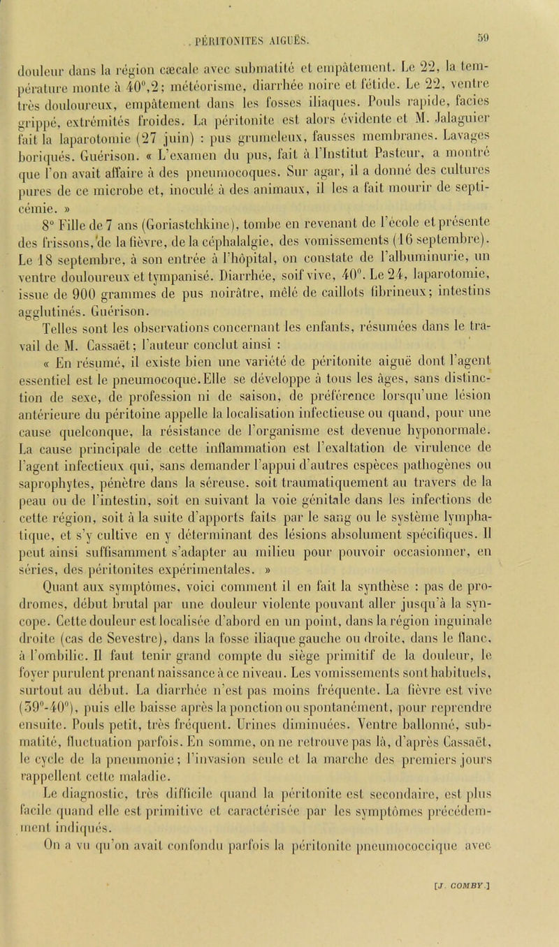 . PEI\rrONlTES AIGEES. 50 doulciir dans la region ctecale avec snbniatito cl enipatement. L(; !2‘2, la lein- peratnrc monte a 40®,2; metcorismc, diarrliec noire el lelidc. Le 2t2, venire Ires donlonren.v, einpateincnl dans les fosses iliacpies. Pools rapide, facies grippe, cxtremiles froides. La peritonitc est alors evidcnte cl M. .lalaguici' tail la laparoloinie (27 jnin) : pns gi'innclen.v, fansses membranes. Lavages boriqnes. Guerison. « L’examen dn pns, fail a I’lnstitnl Pasteur, a montre (pie Ton avail alVaire a des pnenmocoqiies. Snr agar, il a donne des cultures pures de ce microbe cl, inoculi; a des animaux, il les a fait mourir de septi- cemie. » 8“ Fille de 7 ans (Goriastchkine), tombe en revenant do I’ccole clpn^sente des frissons, cle lalievre, de la cepbalalgie, des vomissemcnts (10 septembre). Le 18 septembre, a son entree a Phopital, on constate de ralbuminurie, un ventre douloureux et tympanis(3. Diarrhiie, soifvivc, 40”.Le24, laparotomie, issue de 900 grammes de pus noiratre, ni(3lc de caillots librineux; intestins agglutimis. Guerison. Telles sont les observations concernant les cnfants, ri^sumees dans le tra- vail do M. Cassaet; I’auteur conclut ainsi : <( En r(isumt\ il existe bien une variiite de p(3ritonite aigue dont I’agent essentiel est le pneumocoque.Elle se diiveloppe a tons les ages, sans distinc- tion de sexc, de profession ni de saison, de priiference lorsqu’une liision anterieure dn piiritoine appelle la localisation infectieuse on quand, pour une cause quelconque, la resistance de I’organisme est devenue hyponormale. La cause principale de cette inllammation est Pexaltation de virulence de Pagent infectieux qui, sans demander I’appui d’autres especes jiatbogenes on saprophytes, penetre dans la sereusc, soil traumatiquement an travel’s de la peau oil de Pintestin, soil en suivant la voie gtinitale dans les infections de cette reigion, soil a la suite d’apports fails par le sang on le systeme lympha- tique, et s’y cultive en y diiterminant des liisions absolument spiicifiques. 11 pent ainsi suflisamment s’adapter an milieu pour pouvoir occasionner, en siiries, des piiritonites experimentales. » Quant aux symptomes, voici comment il en fait la synthcse : pas de pro- dromes, d(ibut brutal par une douleur violente pouvant aller jnsqu’a la syn- cope. Cette douleur est localisee d’abord en un point, dans la riigion inguinale droite (cas de Scvestre), dans la fosse iliaque gauche ou droite, dans le llaiic, il Pombilic. Il faiit tenir grand compte dii siege primitif de la douleur, le foyer purulent prenant naissance ii ce niveau. Les vomissements sont habituels, surtout ail d<ibut. La diarrlmc n’cst ]ias moins friiquentc. La fievre est vivo (oO^-PO”), piiis elle baissc ajires laponctionou sponlani'inent, pour reprendre ensuite. Pools petit, tri'S frequent. Urines dimimmes. Ventre ballonmi, sub- iiiatiG', Ikictuation parfois. En somme, onne rctroiivepas lii, d’a[)res Cassaet, le cycle de la pnemnonie; Pinvasion sciilc et la marchc des premiers jours rappellent cette maladic. Le diagnostic. Ires diflicile ipiand la pi-ritonite est secondaire, est jilus facile quand elle est primitive et caraclerisi-e par les symptiimes preciidem- iiient indi([ui!S. On a vu (pP on avail confondu parfois la piirilonile pneumococcique avec