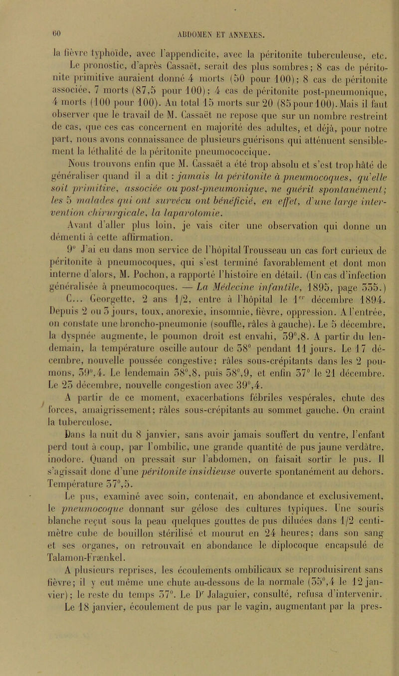 la (ievrc lyphoide, avcc I’appendicite, avec la pcrilonito tubercidenso, etc. Lc pronoslic, d’apres Cassact, scrail dcs plus soinbrcs; (S cas do ])erilo- nito primitive auraienl domic 4 morts (50 pour 100); 8 cas do porilonile associoe, 7 morts (87,5 pour 100); 4 cas do poritonitc post-pnoumoniquo, 4 morts (100 pour 100). Au total 15 morts sur 20 (85 j)our 100). Mais il laut. observer que le travail de M. Cassaet no repose (pie sur un nombre reslreint de cas, ipie ces cas concerncnl en majorilii dos adultes, et dii'ja, pour notro part, nous avons connaissance de plusieurs giuirisons qui attiimient scnsible- ment la lotbalitii de la peritonite pneumococcique. Nous trouvons enlin que M. Cassaet a (ite trop absolu et s’est tropbatti de generaliser quand il a dii : jamais la perilonile d pneumocoques, qu'elle soil primitive, associee ou posl-pneumoniqae, ne guerit spontanement; les 5 malades qui ont survecu out heneficie, en effet, d'line large inler- venlion eliirargicale, la laparolomie. Avant d’aller plus loin, je vais citer une observation qui donne un di'mienti a cette aflirmation. 0“ J’ai eu dans mon service de I’liopital Trousseau un cas fort curieux de peritonite a pneumocoques, qui s’est terminc favorablement et dont mon interne d’alors, M. Pochon, a rapporte I’bistoire en dijtail. (Un cas d’infection g(ineralis(ie a pneumocoques. — La Medecine infantile, 1895, page 555.) C... Georgette, 2 ans 1/2, entre a I’hopital le I”'’ dcicembre 1894. Depuis 2 oil 5 jours, toux, anorexie, insomnie, tievre, oppression. Al’entnie, on constate une bronebo-pneumonie (souflle, rales a gauche). Le 5 diicembre, la dyspmie augmente, le poumon droit est envahi, 59,8. A partir du len- demain, la tempiiratui-e oscille autour de 58 pendant 11 jours. Lei 7 dii- cembro, noiivelle poussiie congestive; rales sous-crepitants dans les 2 pou- rnons, 59,4. Lc lendemain 58,8, puis 58,9, et enfin 57 le 21 d(icembre. Lc 25 diicembre, nouvellc congestion avcc 39,4. A partir de ce moment, exacerbations fiibrilcs vespiirales, chute dos forces, amaigrissement; rales sous-criipitants au sommet gauche. On craint la tuberculose. jbans la nuit du 8 janvier, sans avoir jamais souffert du ventre, I’cnfant perd tout a coup, par Pombilic, une grande quantite de pus jaune verdatre. inodorc. Ouand on pressait sur Tabdomen, on faisait sortir le pus. 11 s’agissait done d’une peritonite insidieiise ouverte spontamiment au dehors. Temperature 57,5. Le pus, examimi avec soin, contenait, en abondance et exclusivement, le pnemnocoqne donnant sur gelosc des cultures typiques. Une souris blanche regut sous la peau quclques gouttes de pus dibuies dans 1/2 centi- metre cube de bouillon stcirilisii et mourut en 24 heures; dans son sang et ses organes, on retrouvait en abondance le diplocoque encapsule de Talamon-Frienkel. A plusieurs reprises, les ticoulements ombilicaux se reproduisirent sans lievre; il y cut miimc une chute au-dessous de la normale (55,4 le 12 jan- vier) ; le restc du temps 57. Le D Jalaguicr, consulto, i‘cfusa d’intervenir. Le 18 janvier, (^coulement de pus par le vagin, augmentant par la pres-