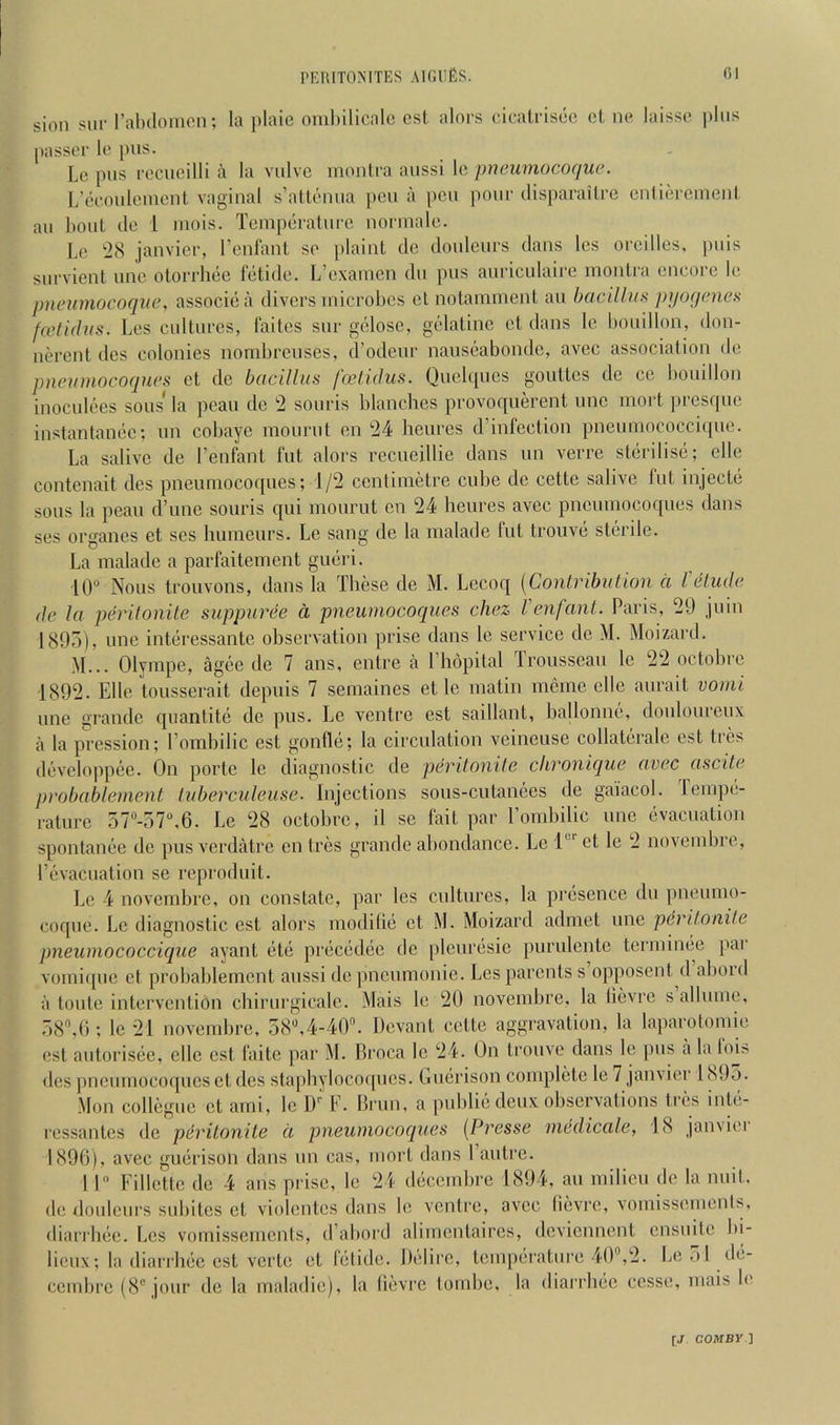 sion SUE I’alulonien; la plaic oinl)ilicalc cst alnrs (;ieati'iscc cl nc laissc plus passer Ic Lc pus rcciicilli a la viilvc moiilra aussi Ic pneumocoque. L’ecoulcincnt vaginal s’atlcnua pen a pen pour disparailre cnlicreiuenl au bout tic 1 niois. Tcnipcralui'c noriualc. Le icS janvicr, rcnlanl so plaint tie doulcurs dans Ics orcillcs, puis survient uuc otorrhee Ictide. L’cxaiucn du pus auriculairc monlra encore le pneumocoque, associea divers microbes cl notamment au bacilhiH pyoqenes fa?ti(bis. Les cultures, faites sur gclosc, gelatine ct dans lc bouillon, don- nerent ties colonies nondjreuses, d’odeur nauseabondc, avec association de pncumocoques ct de bacillus foelUlus. Quel([ucs goultes de ce bouillon inoculees sous* la peau de 2 souris blanches provoquerent unc mort presque instanlanec; un cobayc moiirut on 24 heures d’infection pneumococcique. La salivc de I’enfant fut alors recueillie dans un verre sterilise; clle contenait ties pneumocoques; 1/2 centimetre cube de cette salive fut injecte sous la peau d’une souris qui mourut cn 24 heures avec pncumocoques dans ses organes et ses huineurs. Le sang de la inalade fut trouve steiilc. La malade a parfaitement gueri. 10 Nous trouvons, dans la These de M. Lecoq {Contribution a Vetiulc (le la pco'itonite suppurde a pneumocoques cliez I enfant. Paris, 29 juin 1895), line interessante ohservation prise dans le service de M. Moizard. M... Olympe, agee tie 7 ans, entre a I’hopital Lrousseau le 22 octobre 1892. Elle tousserait depuis 7 semaines et lc matin incine clle aurait vomi line grande qiiantite de pus. Le ventre est saillant, ballonne, douloureux a la pression; I’orabilic est gonfle; la circulation veineuse collatcrale cst tres developpee. On poiTe le diagnostic de pevitonite chronique avec ascite probablement tuberculeuse. Injections sous-culanees de gaiacol. lempe- rature 57“-57,6. Le 28 octobre, il se fait par Tombilic unc evacuation spontanee de pus verdatre cn tres grande abondance. Le 1' et le 2 novembre, revacuation se reproduit. Le 4 novembre, on constate, par les cultures, la presence du pneumo- coque. Lc diagnostic est alors modilic cl M. Moizard admet une pevitonite pneumococciciue ayant etc precedee de plcuresie purulente terininee par vomiqiic ct probablement aussi tie pneumonie. Les parents s opposenl tl alioid a toiite intervention chirurgicalc. Mais lc 20 novembre, la lievre s allume, 58,0; le 21 novembre, 58,4-40. Devant cette aggravation, la laparotoniie cst aiitorisec, elle cst faitc par M. Broca Ic 24. On trouve dans le pus a laloi^ ties pncumocoques cl des slapbyloco([ucs. Ouerison complete le 7 janvier 1895. Mon collegne ct ami, lc W F. Brim, a public deux observations tres inle- ressantes de pdritonite a pneumocoques [Presse mddicale, 18 janvier 1896), avec guerison dans un cas, mort dans 1 autre. I 1 Fillcltc de 4 aiis prise, le 24 decembre 1894, au milieu de la unit, de doulcurs subilcs el violcntes dans le ventre, avec lievre, vomissemenis, diarrbee. Les vomissements, iTabord alimcnlaires, deviennent ensuile bi- licux; la diarrhec cst verle et fetidc. Delire, temperature 40,2. Le 51 de- cernbre (8° jour tie la maladic), la lievre tombe, la diarrbee ccsse, mais le