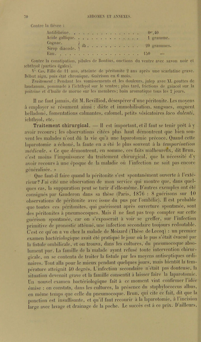 Eon Ire la lievre ; Anlirebrine. . . Acide gallique. . Cognac. I Sirop diacode. ) Ean Contre la constipation, pilnies dc Bonlius, onclions du ventre, avec savon noir el ichthyol (parties egales). V C.\s. Fille dc 11 ans, alteinle de peritonite 2 ans apres nno scarlaline grave. Debut aign, pnis etat chroniquc. Cuerison en G mois. Traitement : Pendant les vomissements ct les donlenrs, jnlep avec XL goutles dc landannin, poininade a I'ichthyol snr le venire; pins tard, frictions de gaiacol sur la poilrine et d’luiile de morne sur les membrcs; bain aromatiqne tons les 2 jours. II nc faul jamais, dit M. Rovilliod, desesperer d’lmc peritonite. Les moyens a emplovei- sc resument ainsi : dictc et immobilisation, sangsues, onguent belladone, romentations calmanlcs, calomel, pclits vesicatoires loco dolenli, ichlliyol, etc. Traitement chirurgical. — 11 cst important, etil taut se tenir pret ay avoir reconrs; les observations citees pins bant demontrent qne bicn son- venl les malades n’ont dn la vie qn’a nne laparotomic precocc. Quand cette laparotomie a ecbone, la lantc cn a etc le |)Ins sonvent a la lemporisalion intkJicdle. « Ce qne demontrent, en somme, ces faits mallicnre'tlx, dit Brim, e’est moins rimpnissance du traitement cbiriirgical, qne la neccssite d’y avoir reconrs a line epoqne de la maladie oil rinlcction ne soit pas encore generalisec. » Qne fant-il 1‘airc qnand la piu'itonitc s’est spontanement oiivertc a I’exte- rieur? .I'ai cite nne observation de mon service qni montre qne, dans qiiel- ipies cas. la suppuration pent se tarir d’elle-memc. D’autres cxcmples out etc consignes par Gandcron dans sa tbese (Paris, 1876 : 8 gnerisons sur 10 observations de peritonite avec issue dn pus par rombilic). 11 cst probable quo toutes ces [leritonites, qui guerissent apres ouverture spontanee, sont lies peritonites ii pneumocoques. Mais il nc faut pas trop compter sur cette guei'ison spontanee, car on s’cxposcrait ii voir se grcircr, sur I’infcction primitive de pronostic atteuue.une infection sccondaire toujours rcdoutable. G’est cc qu’on a vu chez la malade dc Moizard (These de Lecoq) : un premier exaincn bacteriologiquc avait ete pratique Icjour oil Ic pus s’etait evacue par la tistulc ombilicalc, ct on trouva, dans les cultures, du pncurnocoquc abso- lument pur. La famillc dc la malade ayant refuse toutc intervention chirur- gicalc, on sc contenta dc traitcr la tistulc par les moyens antiseptiques ordi- naircs. Tout alia pour le mieux pendant quclqncs jours, mais bientdt la tem- perature atteignit 40 degres. L’infcction secondaire n’etait pas douteusc, la situation devenait grave ct la famillc consentit a laisser laire la laparotomic. Un nouvel examcn bacteriologiquc fait a ce moment vint confirmer I’idee emisc : on constata, dans les cultures, la presence du staphylococcus albus, en memc temps que cclle du pneumocoque. Brim, qui cite cc fait, dit que la ponction est insuffisante, ct qu’il faut rccourir ii la laparotomie, ii riucision large avec lavage ct drainage do la pochc. Le succes cst a ce prix. D ailleurs. O'qAO 1 gramme. 20 grammes. ibO —