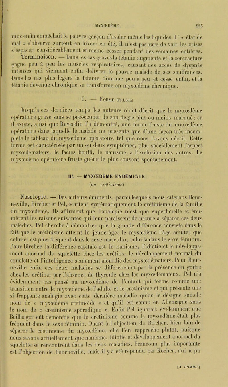 imis cnfin cmpecliait Ic paiivro garcon d’avaloi' ineine Ics liquidcs. L’ « ctat dc mal » s observe surlout en hiver; en ele, il n’est pas rare de voir Ics crises s’cspaccr considerablcnienl cl iiiernc cesser pendant des semaines entieres. Terminaison. — Dans les cas graves la lelanie aiiginente ct la conlraclurc gagne pen a pen les innscles rcspii'atoires, causanl des acces de dyspnee intenses qiii viennent cnlin delivrer le pauvre maladc de scs soidlrances. Dans les cas plus legers la tetanic diininuc pen a peu et cesse enfin, et la tetanic devenuc chronique se transforme en inyxcedeme chroniqiic. C. — Forme fuuste Jusqu’a CCS derniers temps les auteurs n’ont decrit que le myxoedemc operatoire grave sans se preoccuper de son degre plus ou moins marque; or il existe, ainsi que Reverdin Fa demontre, une forme fruste du myxoedeme operatoire dans laquelle le malade ne presente que d’une fafon Ires incom- plete le tableau du myxoedeme operatoire tel quo nous I’avons decrit. Celle forme est caracterisee par un ou deux symptomes, plus specialement I’aspect mj-xoedemateux, le facies bouffi, le nanisme, a Fexclusion des autres. Le myxoedeme operatoire fruste guerit le plus souvent spontanement. III. — MYXCEDEME ENDEMIQUE [ou cretinisrne) Nosologie. — Des auteurs eminents, parmilesquels nous citerons Bour- neville, Birclier et Pel, ecartent systematiquement le cretinisrne de la famille du mj-xoedeme. 11s affirment que I’analogie n’est que superficielle et enu- nierent les raisons suivantes qui leur paraissent dc nature a separer ces deux makdies. Pel cherche a demontrer que la grande dilference consiste dans le fait que le cretinisrne atteint le jeune age, le myxoedkne Page adulte; que celui-ci est plus frequent dans le sexe masculin, celui-la dans le sexe Icjiiinin. Pour Birclier la difference capitale est le nanisme, I’idiotie et le developpe- inent anormal du squelette cliez les cretins, le developpement normal du squelette et Pintelligence seulement alourdie des myxoDdemaleux. Pour Bour- neville enfin ces deux maladies se dilferencient par la presence du goitre chez les cretins, par I’abscnce de thyro'ide chez les myxoedemateux. Pel n’a evidemment pas pense an myxoedeme de I’enfant qui forme comme une transition enlre le myxoedeme de Padulte el le cretinisme etqui presente une si frappante analogic avec cette dernicre maladic qu’on le designe sous le nom de « myxoedeme crelino'idc » ct qu’il est comm en Allcmagne sous le nom de « cretinisme sporadique ». Enfin Pel ignorait evidemment que Baillarger eiit demontre que le cretinisme comme le myxoedeme elail plus frequent dans le sexe feminin. Quant a Pobjeclion de Birclier, bien loin ole separer le cretinisme du myxoedemc, cllc Pen i-approelie plutol, puisque nous savons actuellement que nanisme, idiotic et developp(!ment anormal du squelette se rencontrent dans Ics deux maladies. Beaucoup ])liis inqiortante est Pobjcction dc Bourncville, mais il y a etc rojpondu par Koeber, qui a pu