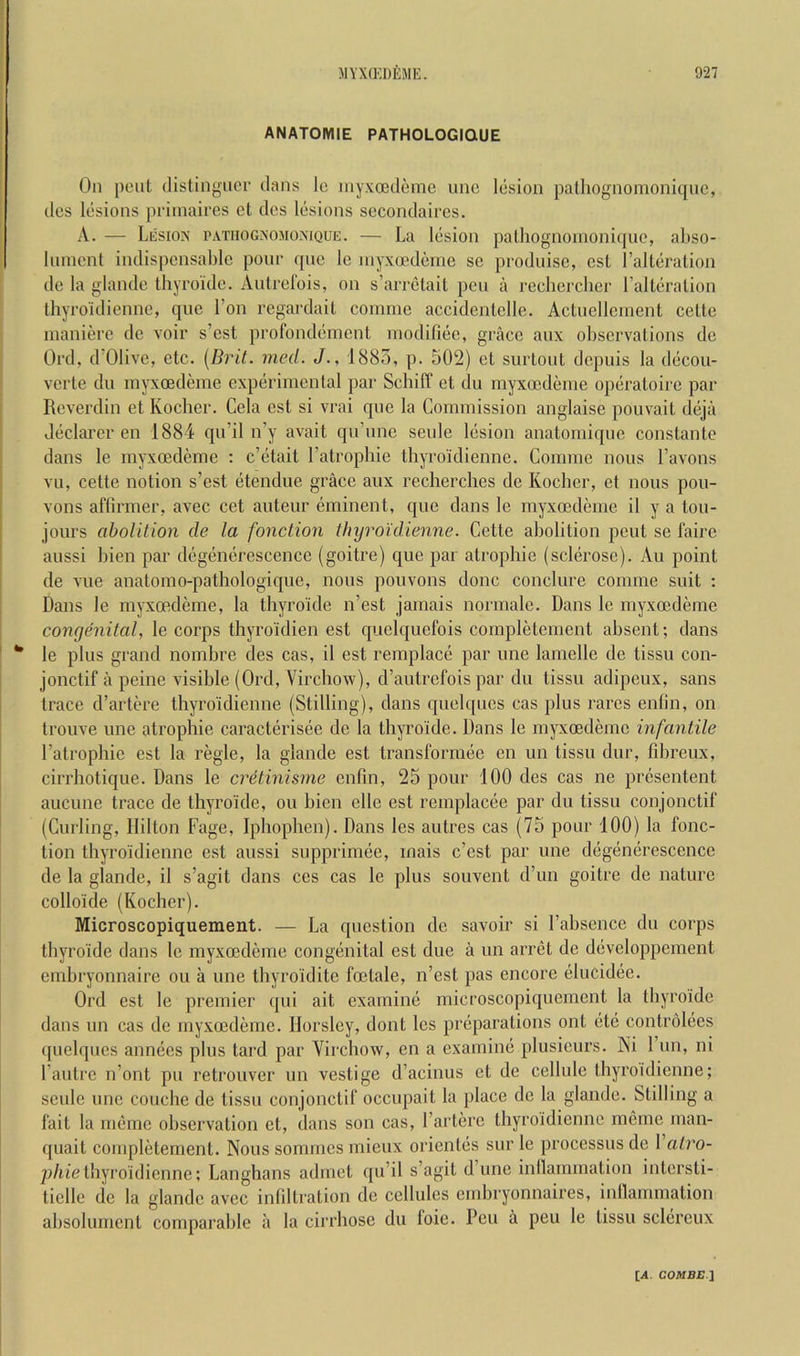 ANATOMIE PATHOLOGIQUE On pent distingnor clans lo inyxoedemc nnc lesion palhognomonicjnc, dcs Icjsions priinaires cl dcs lesions sccondaircs. A. — Lesion patiiognomonique. — La lesion palhognoinoniijue, abso- Inmcnt indispensable ponr c[ne le inyxocdeine se produise, esL I’alLeration de la glande tbyroide. Autrefois, on s’arrelait pen a recherclicr LalteraLion Ihyroidienne, que I’on regardait coinrne accidentelle. Actnellemenl celte maiiiere de voir s’est profondement rnodifiee, grace anx observations de Orel, d’Olive, etc. [Brit. med. J., 1885, p. 502) et surtont depuis la decou- verte dn myxoedeine experimental par Sebiff et du myxocdenie opciratoire par Reverdin et Koclier. Cela est si vrai qne la Commission anglaise pouvait deja declarer en 1884 qn’il n’y avait qu’nne seule lesion anatomiqne constante dans le myxoedeme : e’etait I’atropbie thyroidienne. Gornme nous I’avons vii, cette notion s’est etendue grace anx recherches de Koeber, et nous pon- vons aflirmer, avec cet auteur eminent, qne dans le myxoedeme il y a ton- jours abolition de la fonction tfujroidienne. Cette abolition pent se faire aussi bien par degenerescence (goitre) que par atropine (sclerose). Au point de vue anatomo-pathologic[ue, nous pouvons done conclure comme suit : Dans le myxoedeme, la tbyroide n’est jamais normale. Dans le myxoedeme congenital, le corps thyroidien est cpjelquefois completement absent; dans ** le plus grand nombre des cas, il est remplace par une lamelle de tissu con- jonctif a peine visible (Orel, Vircbow), d’autrefois par du tissu adipeux, sans trace d’artere thyroidienne (Stilling), dans quelqnes cas plus rarcs enfin, on trouve une atrophie caracterisee de la tbyroide. Dans le myxoedeme infantile I’atrophie est la regie, la glande est transformee en un tissu dur, fibreux, cirrhotique. Dans le cretinisme enfin, 25 pour 100 des cas ne presentent aucune trace de tbyroide, ou bien elle est remplacee par du tissu conjonctif (Curling, Hilton Fage, Iphophen). Dans les autres cas (75 pour 100) la fonc- tion thyroidienne est aussi supprimee, inais e’est par une degenerescence de la glande, il s’agit dans ces cas le plus souvent d’un goitre de nature colloicle (Kocher). Microscopiquement. — La question de savoir si I’absence du corps tbyroide dans le myxoedeme congenital est due a un arret de developpement embryonnaire ou a une thyroidite foetale, n’est pas encore elucidee. Ord est le premier qui ait examine microscopiquement la tbyroide dans un cas de myxoedeme. Horsley, dont les preparations out ete controlees quelqiies annees plus lard par Yirchow, en a examine plusicurs. Ni 1 un, ni I’autre n’ont pu retrouver un vestige d’acinus et de cellule thyroidienne; seule une couebe de tissu conjonctif occupait la place de la glande. Stilling a fait la meme observation et, dans son cas, I’arterc thyroidienne mcme man- quait completement. Nous sommes mieux orientes sur le processus de 1 alro- p/tiethyroidienne; Langhans admet qu’il s’agit d’une inllammalion intersti- ticlle de la glande avec infiltration de cellules embryonnaires, inllammation absolurnent comparable a la cirrhose du loie. Pen a peu le tissu sclereux