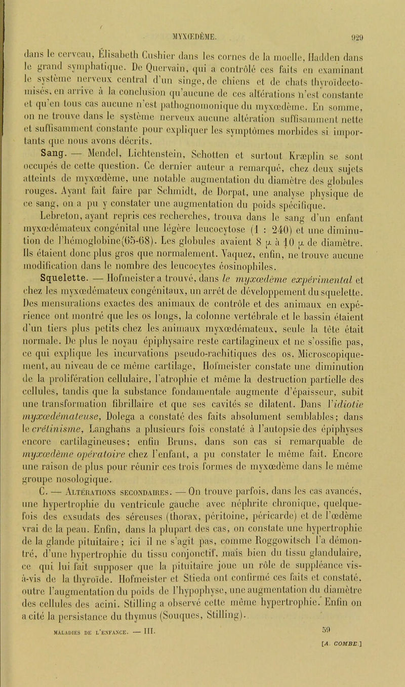 (Ians Ic coi\caii, hlisahcth Cusliior dans Ics corncs do la iimollo, lladdon dans lo yiand s\inpliali(jiic. Do Qnervain, (pii a conliaMo cos I'ails on oxaniinant lo sjstomc noiNonx conlral dun sinj^o, do ohicns ol do dials lliyroidecto- luisos. on arrive a la conclusion qii’ancnnc do cos alldralions n’osi constante ot ([11 on Ions cas ancnnc n cst ])allio>>'nonioni([no dii inyxoiddino. Kn soinnic, on no tronvo dans lo systonie iicrvonx ancuno allciralion snrnsaimiicnl, nelto (!t sullisaninionl conslantc jiour cx[)liquer los syniplonios niorliidos si inipor- lanis quo nous avons dccrits. Sang. Monde], Liclitonstcin, Schotton ct surtonl Kraijilin so soul, occnpds do cetto question. Co dernier auteur a rcinarqud, clioz deux sujels attcints do inyxoedeinc, unc notable auginentation du diamdtre des globules rouges. Ayant fait lairc par Scliniidt, do Dorpat, unc analyse physique dc c.c sang, on a pu y constatcr unc augmentation du poids specilique. Lebrelon, ayant repris cos recherches, trouva dans Ic sang d’un enfant inyxocdi^niateux congdmital une legere Icucocytosc (1 : 240) ct une diminu- tion dc rhemoglobinc(()5-68). Les globules avaient 8 [z a 10 [z de diametre. Ils etaient done plus gros que normalement. Vaquez, enfm, nc trouve aucunc modilication dans Ic nombre des leucocytes eosinopbilcs. Squelette. — llofmeistcra trouvti.dans le myxoedenie experimental ct chez les myxoeddnnatcux congdmitaux, un arret dc devcloppcmcnt du squelette. Des mensurations cxactcs des animaux dc controle ct des animaux en expe- rience out montre que les os longs, la colonnc verttibrale ct le bassin etaient d’lin tiers plus petits cbez les animaux myxoedemateux, sculc la tiite (jtait iiormale. Dc plus le noyau epiphysaire rcstc cartilagineux ct nc s’ossific pas, ce qui explique les incurvations pseudo-rachitiques des os. Microscopique- uient, au niveau dc cc iii(}mc cartilage, llofmcister constate une diminution de la prolileration cellulaire, ratropbie ct memo la destruction partielle des cellules, tandis que la substance fondamcntalc augmente d’(ipaisseur, subit unc transformation fibrillaire et que ses cavites sc dilatent. Dans Vidiotie myxcedemaleuse, Dolcga a constate des faits absolument scmblablcs; dans \e,creLinisme, Langhans a plusieurs fois constatci a I’autopsie des (ipiphyses encore cartilagincuses; entin Bruns, dans son cas si rcmarquable de myxoedeme operatoire chez I’enfant, a pu constatcr le nmme fait. Encore unc raison dc plus pour reunir ccs trois formes dc myxoediimc dans le memo groupc nosologique. C. — Alteiiatioxs secoxdaires. — On trouve parfois, dans les cas avances, unc hypcrtropbic du ventriculc gauche avec m^pbrite chronique, quelque- fois des exsudats des sercuscs (thorax, [mritoine, pericarde) ct dc roedeme vrai de la pcau. Entin, dans la plupart des cas, on constate unc hypertrophic de la glande piluitairc; ici il nc s’agit pas, comme Roggowitscb I’a demon- trd, d’une hypcrtropbic du tissu conjonctif, mais bicn du tissu glandulairc, ce qui lui fait supposer quo la pituitairc jouc un role dc supjdi'ancc vis- a-vis de la tbyroklc. llofmcister et Stieda ont confirme ces faits et constab'. outre raugmentation du poids dc riiypopliyse, unc augmentation du diametre des cellules des acini. Stilling a observe cette nmme bypertropbie.'Enlin on a cite la persistance du thymus (Souques, Stilling). MALADIES DE L EXFAXCE. III. .50