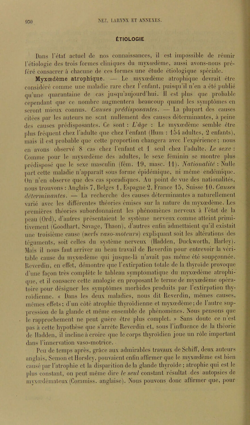 Etiologie Dans I’etaf actucl de nos connaissanccs, il cst impossible dc rennir I'etiologie des trois formes cliniques dii mj^cedeme, anssi avons-nons pi-e- fere consacrer a chacune de ces formes nne etude eliologiqne speciale. Myxoedfeme atrophique. — Le my.voedeme atrophiqne devrail etrc eonsidere comme nne maladie rare cliez I’enfant, puisqn’il n’en a ele public qu’une quarantaine de cas jusqu’aujourd’hui. 11 esl plus que probable cependant que ce nombrc augmcntera beaucoup quand Ics symptomes en seront micux connus. Causes predisposantes. — La plupart des causes citees par les auteurs no sent nullement des causes determinantes, a peine des causes predisposantes. Ce sont : L'dge : Le myxoedeme scmblc clre plus freipicnt chez radulle (pic chez I’cnfant (Hum : loLadultes, 2 enfants), mais il cst probable que cclte proportion cbangcra avec Lcxpiirience; nous on avons observe 8 cas chez I'enfant et 1 scul chez I’aclulte. Le sexe : Comme pour le myxoedeme des adultes, le sexe Hmiinin sc montre plus |)ix-dispose que le sexe masculin (lem. 19, masc. 11). NationalUd: ^nWe part celte maladie n’apparait sous forme epidemique, ni meme endemique. On n’en observe que des cas sporadiques. An jioint de vuc des nationalites, nous Irouvons : .Vnglais 7, Hciges 1, Espagne 2, France 15, Suisse 10. Causes delerminanles. — La recherche des causes diHcrminantes a naturellcmcnt varie avec les dillerentcs thtiorics (’miises sur la nature du myxeedeme. Les |)rcmieres tluMules subordonnaient les plienomenes nerveux a Eiitat dc la peau (Ord), irautrcs pix*sentaient le systeme nerveux comme attcint primi- livemcnt (Goodliart, Savage, Thaon), d’autres enfin admettaient (jii’i! existait line troisieme cause (nerfs vaso-uioleurs) exj)li([uant soit les alterations des teguments, soit celles du systeme nerveux (Hadden, Duckworth, Harley). Mais il nous faut arriver au beau travail dc Reverdin pour entrevoir la veri- table cause du myxoedeme ipii jusquc-la n’avait pas meme etc soupfonnee. Reverdin, cn effet, demontre ipic rextirpation totale de la Ibyroide provoque d'une fa(;on tres comjiletc le tableau symptomatique du myxoedeme atrophi- (pie, et il consacrc cetlc analogic en proposant le terme de myxoedeme opera- toire pour designer les symptomes morbides produits par I’extirpation thy- roidienne. « Dans les deux maladies, nous dit Reverdin, memes causes, imeines elTets; d'un cott; atrophic thyro'idienne et myxoedeme ;de I’autre sup- pression de la glande et meme ensemble de plienomenes. Nous pensons (pie le rapprochement ne pent guere (itre plus complet. » Sans doutc ce n’est pas a cette hjqiothese que s’arihtc Reverdin et, sous rinllucnce de la tluiorie de Hadden, il incline a croirc que le corps thyroidien jouc un role important dans rinnervation vaso-motrice. Peu de temps apres, grace aux admirables travaux de Schilf, deux auteurs anglais, Semon et Horsley, pouvaient cnfin affirmer que le myxoedeme est bien caust! [>ar Patrophle et la disparition de la glande tliyroide ; atrophic qui cst le plus constant, on pout meme dire le seal constant rdsultat des autopsies de my.vmdematoux (Coramiss. anglaise). Nous pouvons done aftirmer quo, pour