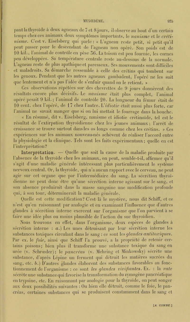 pant la lliyroiclc a deux agncauxdc 7 el 8 jours, il ol)servc an l)oul (I’lin cerlain temps cliez ces auimaux deux syiuploines impoiianls, le nanisme et le crdli- nisme. L cst v. Eiselsberg (pii parle : « L’aj^iieau reste pelil, si pclit (ju’il peul [)asser pour le desceudant do ragneau non opere. Son poids est do 10 kil., 1 animal de conlrolc en pese 50. La toison esl pen lournie, les comes pen developpees. Sa Icmperalure cenlrale reste au-dessous de la norrnale. L agneau reste de plus apalhiqueet j)aresseux. Ses mouvements sont dil'liciles et maladroits. Sa demarche ressemhle a cello des cretins qui tornbent sur les genoux. Pendant quo les autres agneaux garnbadont, I’opere no les suit quo lentementet n’a pas I’ideo de s’enfuir quandon le relient. » Ces observations repetees sur des chevreltes de 9 jours donnerent des resulfals encore plus decisifs. Le nanisme etait plus complet, I’animal opere pesait 9 kil.; I’animal de controle 20. La longueur du lemur etait de 10 cent, cbez Popere, de 17 chez I’autre. Vidiotie etait aussi plus forte, car ranimal ne savait manger que si on lui mettait le fourrage clans labouche. « En resume, dit v. Eiselsberg, nanisme et idiotie cretinoide, tel est le resultat de I’extirpation thyroidienne chez les jeunes animaux; I’arret do croissance se trouve surtout dans les os longs comme chez les cretins. » Ces experiences sur les animaux nouveau-mis achevent de realiser Paccord entre la pbysiologie et la clinic|ue. Tels sont les fails experimentaux; quelle en est Pinterpretation? Interpretation. — Quelle c[ue soil la cause de la maladie produite par Pabsence de la thyro'ide chez les animaux, on pent, semble-t-il, affirmer cpPil s’agit cPiine maladie generale interessant plus particulierement le systeme nerveux central. Or, la thyro'ide, qui n’a auenn rapport avec le cerveau, ne pent que par agir sur cet organe Pintermediaire du sang. La secretion thyroi- dienne ne pent done etre c[u’une secretion interne agissant sur le sang, et son absence produirait dans la masse sanguine une modification profonde qui, a son tour, determincrait la maladie generale. Quelle est cette modification? C’cst la le mystere, nous dit Schiff, et ce n’est qu’en raisonnant par analogic et en examinant Pinfluence c[ue ePautres glandes a secretion interne exercent sur Porganisme que Pon parvient a se faire une idee plus on moins plausible de Paction du sue Ihyroidien. Nous trouvons en effet, dans Porganisme, deux especes de glandes a secretion interne : a.) Les lines delruisant par leur secretion interne les substances toxiques circulant dans le sang : ce sont \c9,(jlandes anliloxiques. Par ex. le foie, ainsi que Schiff Pa prouve, a la propriete de retenir cer- tains poisons; bien plus il Iransforme une substance toxique du sang en uree (v. Schroeder); \c. pancreas (v. Mebring et Minkowsky) secrete une substance, d’apres Lepine un ferment qui detruit les malieres sucrees du sang, etc. b.) D’autres gdandes elaborent des substances favorables an fonc- tionnernent de Porganisme : ce sont les glandes vivifiantes. Ex. : la ixite secrete une substance qui favorise la transformation du zymogene pancreatique en trypsine, etc. En raisonnant par analogic pour la thyro'ide, on pent songcr aux deux possibilites suivantes : On bien elle detruit, comme le foie, le pan- creas, cerlaincs substances qui sc produisent conslamment dans le sang et