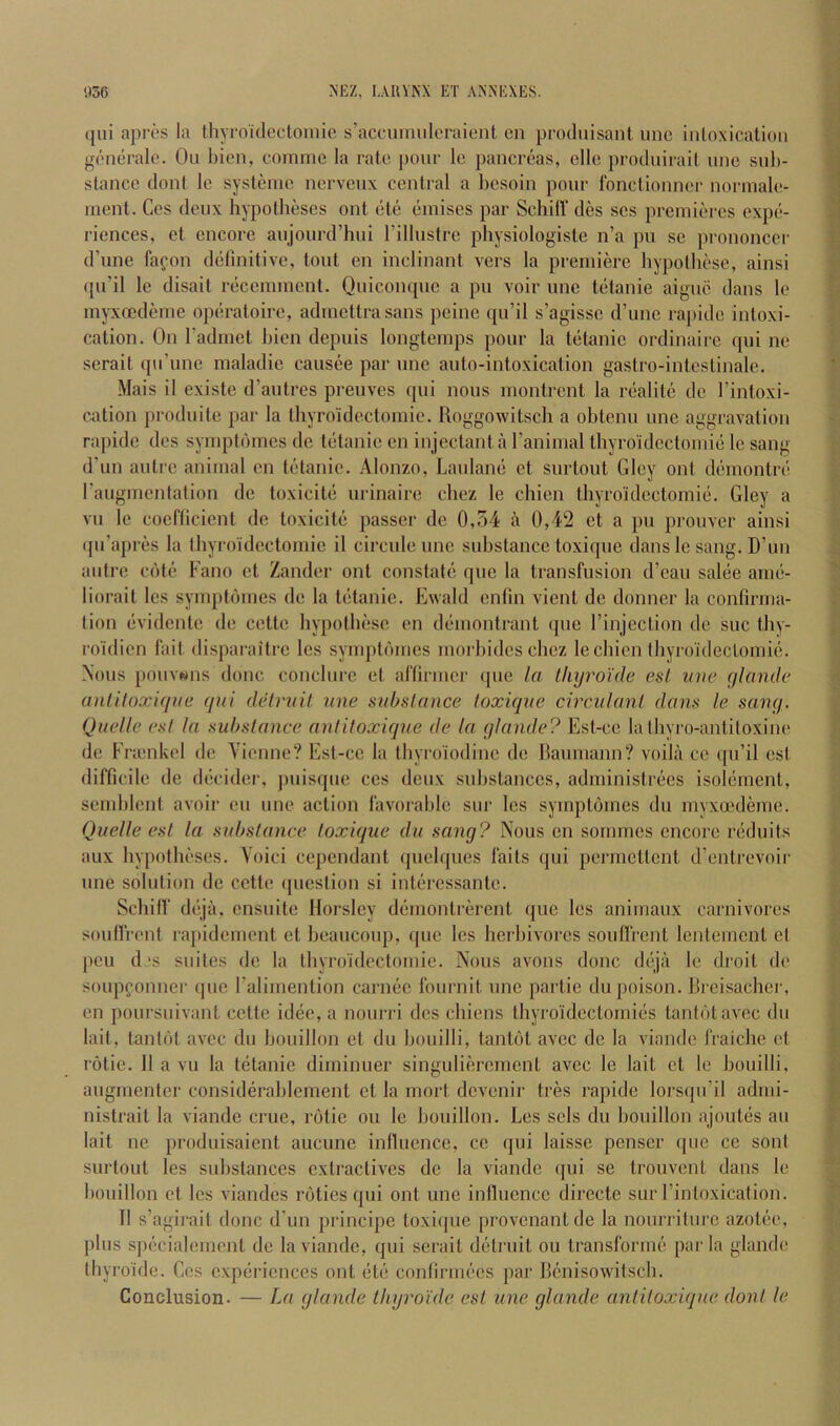 (|ui apri's la Ihyro'idectoinio s’accuituiloraieiit cn produisaiil uno inloxicatioii gonerale. Ou bicn, coinnie la rate pour Ic pancreas, elle produirail une sub- stance doni le systenie nerveux central a besoin pour fonctionner norniale- inent. Ces deux hypotbeses out ete einises par SchilT des ses prciniercs expe- riences, et encore aujourd’bui rillustre physiologiste n’a pu se prononcer d’une fafon definitive, tout en inclinant vers la premiere bypolbese, ainsi (pt’il le disait recemment. Quicontpie a pu voir une telanie aignc dans le myxoedeme operatoire, adinettrasans peine qu’il s’agisse d’unc rai)idc intoxi- cation. On I’adinet bicn depuis longtemps pour la tetanic ordinaire qni ne serait qu’une maladie caiisee par une auto-intoxication gastro-intestinale. Mais il existc d’autres preuves qui nous montrcnt la realite dc I’intoxi- cation produite par la thyroidectomic. Roggowitsch a obtenu une aggravation rapidc des symptbines de tetanic en injectant a I’animal thyroidcctoinie le sang d'un autre animal en tetanic. Alonzo, Laulane et surtout Glcy onl demontre raugmentation de toxicite urinaire cliez le chien thyroidectomic. Gley a vu le coeliicicnt de toxicite passer de 0,54 a 0,42 et a pu prouver ainsi (pi’apres la thyroidectomic il circule une substance toxique dans le sang. D’un autre cote Fano et Zander ont constate quo la transfusion d’eau salee ame- liorait les symptbines de la tetanic. Ewald enlin vient de donner la confirma- tion evidente de cette hypotbesc en demontrant ipie rinjection de sue tby- roidien fait disparaitre Ics symptbines morbidcs chez le chien tliyroideclomie. Nous pouv«ns done concliire et aliirnicr ipie la Lhyroule esl inie glanile anlUoxique qui detruit une suhslance toxique circulanl dani< le sanq. Quelle esl la substance antitoxique de la qlande? Est-ce latbyro-antitoxine de Frienkel de Yicnne? Est-ce la tbyroiodinc de Raumann? voila ce qu’il cst difficile de decider, jmisqtie cos deux substances, administrecs isolement, semblcnt avoir eii une action favorable sur les symptbines du myxa'deme. Quelle esl la substance toxique du sang? Nous cn sonimcs encore reduits aux hypotheses. Yoici cependant qiielques faits qui permettent d’entrevoir une solution dc cette ipiestion si intercssante. Scbilf deja, ensuite Horsley demontrerent ({ue les animaux carnivores soulfrent rapidement et beaucoup, ipic les herbivores soufli'cnt lenleincnt el peu d‘s suites de la tbyroidcctomic. Nous avons done dejii le droit de soupconner quo I’alimention carnec fournit une partie du poison. Rrcisacher, en poiirsiiivant cette idee, a nonrri des chiens thyroidectomies tantbtavec du lait, tantbt avec du bouillon et du bouilli, tantbt avec de la viande fraiche et rbtic. II a vu la tetanic diminuer singulierement avec le lait et le bouilli. aiigmentcr considerablement et la mort devenir tres rapidc lors({u’il admi- nistrait la viande crue, rbtic ou le bouillon. Les scls du bouillon ajoutes au lait nc produisaient aucune influence, cc qui laisse penscr ipie cc soul surtout les substances extractives dc la viande ([ui se trouvent dans le bouillon et les viandes rbties qui ont une inlluencc dirccte sur I’intoxication. II s’agirait done d’un principe toxiipie provenant de la nourriturc azotee, plus specialemcnt de la viande, qui serait detruit ou transforme par la giande tbyroide. Cos experiences ont etc confirmees par Renisowitsch. Conclusion. — La giande ttiijroide esl une giande antitoxique don I le