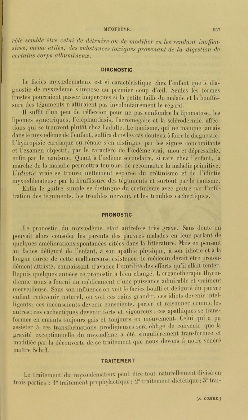 MYX(EDfijIE. 97.7 role spiuble el re celui de delr^iire on de modifier en les 7'endcint inojfen- sives, ineme uliles, des substances loxicjues provenanl de la digestion tie certains corps albnmineux. DIAGNOSTIC Le facies inyxcedeinatcux esl si caracleristiqiic chez I’cnfant quo le dia- j^nostic de myxoodeme s’impose an premier coup d’oeil. Seules les formes frustes pourraient passer inaper^ues si la petite taille du malade et la bouffis- siire des teguments n’attiraient pas involoatairement le regard. II suffit d’un peu de reflexion pour ne pas confondre la lipomatose, les lipomes symetriques, I’elephantiasis, racromegalie et la sclerodermic, affec- tions qui se trouvent ])lut6t chez I’adulte. Le nanisme, qui ne manque jamais danslemyxoedeme de I’enfant, suffira dans les cas douteux a faire le diagnostic. Ldiydropisie cardiaque on renale s’en distingue par les signes concomitants et I’examen objectif, par le caractere de I’cedeme vrai, mou et depressiblc, enfm par le nanisme. Quant a I’oedeme secondaire, si rare chez I’enfant, la marche de la maladie permettra toujours de rcconnaitre la maladie primitive. Vidiotie vraie se trouve nettement separee du cretinisme et de I’idiotie myxeedemateuse par la bouffissure des teguments et surtout par le nanisme. Enlin le goitre simple se distingue du cretinisme avec goitre par I’inlil- (ration des teguments, les troubles nerveux et les troubles cachectiqucs. PRONOSTIC Le pronostic du myxeedeme clait autrefois tres grave. Sans doute on pouvait alors consoler les parents des pauvres malades en leur parlant de quelques ameliorations spontanees citees dans la litterature. Mais en pensant an facies defigure de I’cnfant, a son apathie physique, a son idiotic et a la longue duree de cette malheureuse existence, le medecin devait etre profon- dement attriste, connaissant d’avance Linutilite des efforts qu’il allait tenter. Depuis quelques annees ce pronostic a bien change. L’organotherapic thyroi- dienne nous a fourni un medicament d’une puissance adrnirahle et vraimenl mervcilleuse. Sous son influence on voitle facies houffi et dellgure du pauvre enfant redevenir naturcl, on voit ccs nains grandir, ces idiots devenir intel- ligents; ces inconscients devenir conscients, parler et raisonner comme les autres; ces cachectiqucs devenir forts et vigoureux; ccs apathiques sc trans- former en enfants toujours gais et toujours en mouvement. Celui qui a pu assister a ccs transformations prodigieuscs sera oblige de convenir (pie la gravite exCejitionnelle du myxmdeme a (itc singulierement translormee et modiliee par la dticouverte de ce traitement que nous devons a notre vem^re uiaitre Scliilf. TRAITEMENT Le traitement du myxo'diimateiix pent (dre tout uaturellcuient di\is(i cu trois parties ; l“(railcmenl pro[)bylacti(pic; 2“ traitemeid (licitiitiipie; 5 tiai-