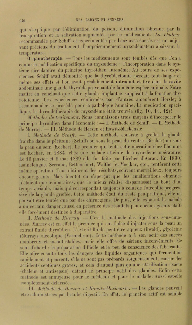 (fui s’explique par reliniinalioii clu poison, elimination ohlcnuc par la lianspiration ct la salivation angmentec par eo medicament. La chaleur r(5Commandee par Schiff et cxperimcntcc par Lanz avcc sueccs cst un adju- vant precicux du traitcment, rempoisonncmenl myxoedematcux abaissanl la temperature. 0rganoth6rapie. — Tons les medicaments sont tombes des que Ton a connu la medication specifique du myxoedemc : I’incorporation dans le sys- teiiie circulatoirc du principc tbyro'idien lui-meme. Au cours de ses expe- riences ScbifT avait demontre quo la thyroidectomie perdait tout danger et meme ses elTets si Ton avait prealablement introduit et (ixe dans la cavite abdominale une glande thyroide provenant de la meme espece aniniale. Notre maitre en concluait que cette glande implantee suppleait a la function thy- I'oidiennc. Ces experiences confirmees par d’autres amenercnt Horsley a recommander ce precede pour la pathologie humaine. La medication speci- licpie, la thyroidotberapie du myxoedeme etait trouvee (fig. 10, 11, 12)! McHliodes de traitcment. Nous connaissons trois inoyens d'incorporer le princii)e tbyro'idien dans reconomie : — I. Metbode de Schilf. — II. Metliode de Murray. — 111. Metbode de Herzen et Howitz-Mackensie. I. Metliode de Schiff. — Cette metbode consiste a grefler la glande fraiche dans le peritoine (Schilf) on sous la pcau du ventre (Bircher) on sous la peau du sein (Kocher). Le premier ipii tenta cette operation chcz rhomme est Kocher, en 1881. cbez une uialade atteinte de myxoedeme operatoire. Lc 10 Janvier et 9 mai 1889 elle fut laite par Bircher d’Aarau. En 1890, l.annelongue, Serrano, Bettencourt, Walther et Moelker, etc., tenterent cette meme operation. Tons obtini-ent des resnltats, souvent merveilleux, toujours encourageants. .Mais bientbt on s’aperfut que les ameliorations obtenues n’etaient (pie temporaires, ipie le mieux riialise disparaissait au bout d’un lemps variable, mais ipii corrcs[)ondait toujours a celui de I’atrophie progres- sive de la glande grefiec. Cette iiuitbode (itait du reste pen pratique, elle ne jiouvait etie tentcie (jue par des chirurgiens. De plus, elle exposait le malade a un certain danger; aussi en piTsence des nisultats pen encourageants citait- elle forciiment destimjc a disparaitre. II. Midhode de Murray. — C’est la imithodc des injections sous-cuta- mies. Murray est en elfet le premier qui cut I’idee d’injecter sons la peau un extrait flnide tbyro'idien. L’extrait fluide pent (>tre aqueux (Ewald), glyciirinii (Murrav), alcoolique (Yermehren). Cette imithode a a son aclif des succes nombreux et inconlestables, mais elle olfre de serieux inconvA’iiients. Ce sont d’abord : la priiparation difficile et le pen de conscience des fabricants. Elle otfre ensuite tons les dangers des liquides organiques qui fermentenl rajiidement et pcuvcnt, s’ils ne sont pas prepares soigneusement, causer des accidents septifjues graves, et cela d’autant plus qu’ime st(irilisation exacte (chaleur et antisepsie) detruit le principe actif des glandes. Enfin cette imithode est ennuyeuse pour le medecin et pour le malade. Aussi est-elle completemejil di^daissiie. Hi. Metliode de Herzen et IIowitz-Mackemie. — Les glandes peuvenl (5trc administrf'es par le tube digestif. En effet, le principe actif est soluble