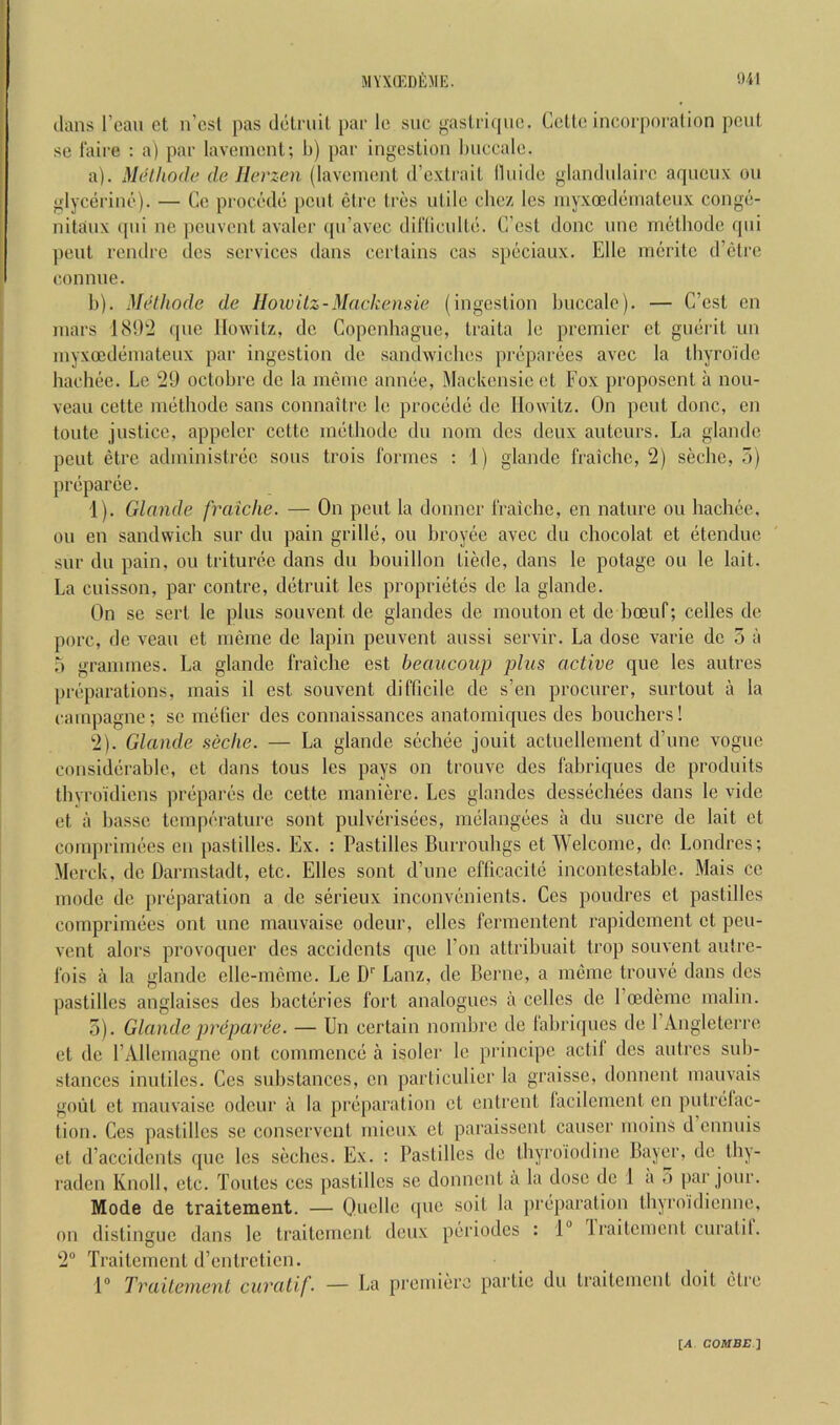 MYXffiDfiME. '.)41 dans I’cau ct n’csl pas dclfuit |)ar Ic sue gasli'iquc. Celle incorporalion peul se laire : a) par laveinenl; b) par ingeslion biiceale. a) . Meihodc de Herzen (laveinenl (Cexlrail lliiitle glandniaii’e aqncux on glycerine). — Ce procede peiil elrc Ires ulile ehez les niyxoedenialenx conge- nilanx qni no penvenl avaler (pi’avec diriiculle. C’csl done nnc mclhode qni penl rendre des services dans eerlains cas speciaux. Elle inerilc d’clre eonnne. b) . Methode de HoiuUz-Mackensie (ingeslion buccale). — C’csl en mars 181E2 que llowilz, de Copenhagne, Iraila le premier el gneril un myxocdemalenx par ingeslion de sandwiches preparees avee la Ihyroide hachee. Le 29 octobre de la meme annee, Mackensie el Fox pvoposenl a nou- veau cette melhode sans connailre le procede de llowilz. On peul done, en Ionic juslice, appclcr ccllc melhode du nom dcs deux aulenrs. La glandc pent elre adininistrcc sous trois formes ; 1) glande fraichc, 2) seche, 5) preparee. 1) . Glande fraiche. — On pent la donner fraiche, en nature ou hachee, on en sandwich sur du pain grille, ou hroyee avec du chocolat el etendue sur du pain, ou triturec dans du houillon liede, dans le potage ou le fail. La cuisson, par contre, detruit les proprietes de la glande. On se serl le plus souvenl de glandes de mouton el de hoeuf; cedes de pore, de vean et meme de lapin penvenl anssi servir. La dose varie de 5 a r> grammes. La glande fraiche est beaucoup plus active que les autres preparations, mais il est sonvent difficile de s’en procurer, surtout a la cainpagne; sc mefier des connaissances anatomiques des bouchers! 2) . Glande seche. — La glande scchee jouit actuelleinent d’une vogue considerable, et dans tons les pays on trouve des fabriques de produits thyroidiens prepares de cette maniere. Les glandes dessechees dans le vide et a hasse temperature sont pulverisees, melangees a du sucre de lait ct comprimees en pastilles. Ex. : Pastilles Burrouhgs et Welcome, de Londres; Merck, de Darmstadt, etc. Elies sont d’une eflicacitc incontestable. Mais cc mode de preparation a do serienx inconvenients. Ces poudres et pastilles comprimees ont une manvaise odeur, dies fermentent rapidement ct peu- vent alors provoquer des accidents que Eon attribuait trop sonvent autre- fois a la glande elle-meme. Le D' Lanz, de Berne, a mdne trouve dans des pastilles anglaises des bacteries fort analogues a cedes de I’oedeme malin. 5). Glande preparee. — Un certain nombre de fabriques de I’Angleterre et de I’AUemagne ont commence a isoler le principe actil des autres sub- stances inutiles. Ces substances, en particulier la graisse, donnent mauvais gout et manvaise odeur a la preparation et enlrcnt lacilement en pulrelac- tion. Ces pastilles sc conservent mieux et paraissent causer nioins d ennuis et d’accidents que les seches. Ex. : Pastilles de thyroiodine Bayer, de tby- raden Knoll, etc. Toutes ces pastilles se donnent a la dose de 1 a ,1 par jour. Mode de traitement. — Quelle que soil la preparation thyroidienne, on distingue dans le traitement deux periodes : 1“ Iraitcment curatit. 2 Traitement d’enlretien. 1® TrailenienL curatif. — La premiere parlic du traitement doit etre