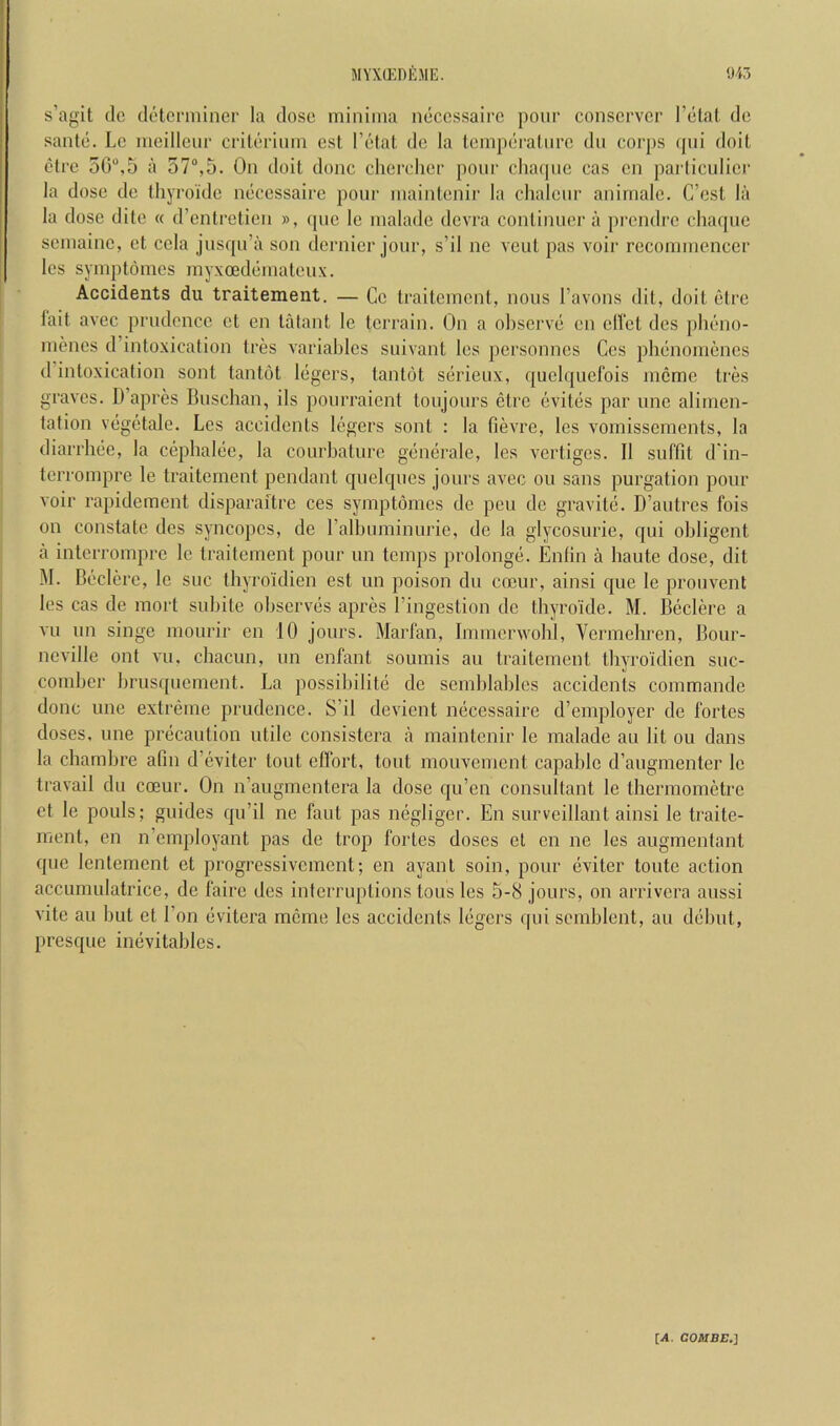 myxg-:deme. s’agit (Ic (lolcrminer la dose minima neccssairc pour conscrvcr relal, do saute. Le meilleur criterium est I’etat de la temperature du corps (pii doit etre 5G“,5 a 57“,5. On doit done chercher pour chaque cas cu parliculier la dose de thyroide necessaire pour uiaiiiteuir la chalcur auirnale. C’est la la dose dito « d’entretieu », que le malade devra coutiuuei’ a prendre chaque semaiuc, et cela jusqu’a son dernier jour, s’il ne veut pas voir recommcuccr Ics syuqDtdmes myxoedemateux. Accidents du traitement. — Cc traitemeut, nous Tavons dit, doit etre fait avec prudence ct en talant le terrain. On a observe cn elfet des pheno- menes d’intoxication tres variables suivant les personnes Ges phenomenes d intoxication sont tantot legers, tantot serieux, quclquefois meme tres graves. D’apres Buseban, ils pourraient toujours etre evites par une alimen- tation vegetale. Les accidents legers sont : la fievre, les vornissements, la diarrbee, la cephalee, la courbature generale, les vertiges. II suffit d'in- terrompre le traitement pendant quelques jours avec ou sans purgation pour voir rapidement disparaitre ces symptdmcs de pen de gravite. D’autres fois on constate des syncopes, de ralbuminurie, de la glycosurie, qui obligent a interrompre le traitement pour un temps prolonge. Entin a haute dose, dit M. Beclere, le sue thyroidien est un poison du cocur, ainsi que le prouvent les cas de mort subite observes apres I’ingestion de thyroide. M. Beclere a vu un singe mourir en 10 jours. Marfan, Immerwobl, Vermehren, Bour- neville out vu, chacun, un enfant soumis an traitement thyroidien suc- coniber brusquement. La possibilite de semblables accidents commande done une extreme prudence. S’il devient necessaire d’employer de fortes doses, une precaution utile consistera a maintenir le malade an lit ou dans la chambre afin d’eviter tout effort, tout mouvement capable d’augmenter le travail du coeur. On n’augmentera la dose qu’en consultant le thermometre et le pouls; guides qu’il ne faut pas negliger. En surveillant ainsi le traite- ment, en n’employant pas de trop fortes doses et en ne les augmentant que lentement et progressivement; en ayanl soin, pour eviter toute action accumulatrice, de faire des interruptions tons les 5-8 jours, on arrivera aussi vite au but et Eon evitera mcine les accidents legers qui semblent, au debut, presque inevitables. [,1. COMBE.]