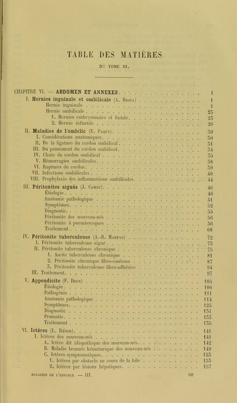 TABLE DES MATIERES DU TOME III. CIIAPITRE VI. — ABDOMEN ET ANNEXES . L ' i I. Hernies inguinale et ombilicale (A. Buoca) 1 Hernie inguinale j Ilernie ombilicale 25 1. Hernies embryonnaire el fuelale '. . . 25 2. Hernie infantile 20 II. Maladies de I’ombilic (E. Paquy) ,50 I. Considerations anatomiques 50 II. De la ligature du cordon ombilical 51 HI. Du pansement dn cordon ombilical . 5-4 IV. Chute du cordon ombilical 55 V. Hemorragies ombilicales 58 A'l. Ruptures du cordon 59 YH. Infections ombilicales 40 VIII. Prophylaxie des inflammations ombilicales. 44 III. Peritonites aigues (J. Comby) 46 Etiologie 46 Anatomie pathologique 51 Symptomes 52 Diagnostic 55 Peritonite des nouveau-ncs 56 Peritonile a pneumocoques 56 Traitement 68 IV. Peritonite tuberculeuse (A.-B. Mabfan) 72 I. Peritonite tuberculeuse aigue 75 II. Peritonite tuberculeuse chronique : 75 1. Ascite tuberculeuse chronique . . . ’ 81 2. Peritonite chronique fdjro-caseeuse : . 87 5. Peritonite tuberculeuse fibro-adhesive 94 HI. Traitement 97 V. Appendicite (F. Bara) 105 Etiologie 106 Pathogcnie HI Anatomie pathologique 114 Symptdmes 125 Diagnostic 151 Pronostic . 155 Traitement 155 VI. Icteres (L. Renon). 141 I. Ictbres des nouveau-ncs 141 A. Icterc dit idiopatbiquc des nouveau-ncs 142 B. Maladie bronzcc hcmaturiquc des nouveau-ncs 140 C. Icteres symptomaliques. . 155 1. Icteres par obstacle an conrs de la bile . . . . 155 2. Icteres par lesions hcpali(pics 157 maladies de 1,’enfaxce — III. CO