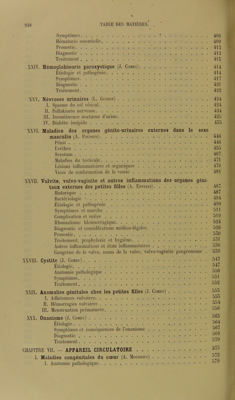 9i8 TABLE DES MATIERES.' , ' Syniplomes ' 40G Ueniaturie essenticlle 409 Pronoslic ’ 412 Diagnostic 412 Traitement 413 XXIV. Hemoglobinurie paroxystique (J. Comby) 414 Etiologie ct pathogenie 414 Symplomes 417 Diagnostic 421 Traitement 422 XXV. Nevroses urinaires (L. Glinon) 424 I. Spasnie clu col vesical 424 II. Pollakiurie nerveuse 424 III. Incontinence nocturne d’urine 425 IV. Diabetc insipicle 435 XXVI. Maladies des organes genito-urinaires externes dans le sexe masculin (A. Pousson) 446 Penis 446 Urethre 455 Scrotum 467 Maladies du testicule 471 Lesions inflammatoires et organi(pies 476 Vices de conformation de la vessic 481 XXVII. Vulvite, vulvo-vaginite et autres inflammations des organes geni- taux externes des petites filles (A. Epstein) Ilistorique Bacteriologie • Etiologie et pathogenic Symptdmes ct marchc Complication ct suites Rhumatisme blennorragique Diagnostic et considerations mcdico-legales Pronoslic Traitement, prophylaxie et hygiene Autres inflammations el etats inllammatoires Gangi-ene de la vulve, noma de la vulve, vulvo-vaginite gangreneuse . XXVIII. Cystite (J. Comby) Etiologie Anatomie pathologique Symplomes Traitement X.X1X. Anomalies genitales chez les petites filles (J. Comby) I. Adherences vulvaires II. llemorragies vulvaires III. Menstruation premaluree XXX. Onanisme (J. Comby) • • • Etiologie Symplomes et consequences de I'onanisme Diagnostic Traitement CHAIMTRE VII. — APPAREIL CIRCULATOIRE I. Maladies congenitales du ccBur (A. Moussous) I. Anatomie pathologique 487 487 494 499 511 519 524 526 530 531 536 559 547 547 550 551 552 555 555 554 556 563 564 567 569 570 575 573 579