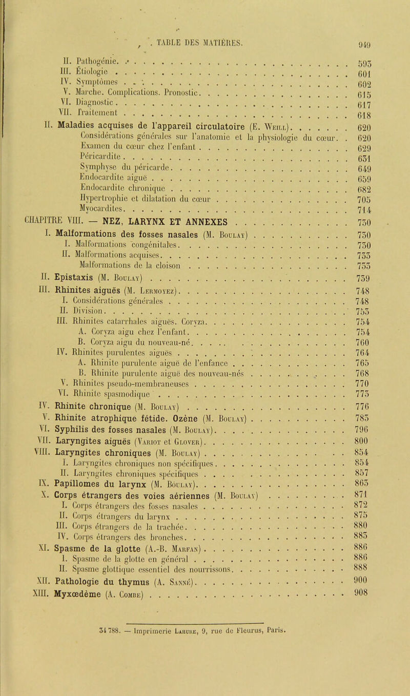 , . TABLE DES MATIlillES. m II. Pathogenic. .* III. Etiologie IV. Syin|)tdines . . ; V. Marche. Complications. Pronostic 0)5 VI. Diagnostic VII. rraitement II. Maladies acquises de I’appareil circulatoire (E. Weiu.) 620 Considerations generales sur I’anatomie ct la physiologic du coeur. . 6‘20 Examen dn coeur chez I’enfant 629 Pericardite Symphysc du pericarde 649 Endocardite aigue 659 Endocardite chronique 682 Hypertrophic et dilatation du coeur 705 Myocardites 714 CILVPITRE VIII. — NEZ, LARYNX ET ANNEXES 730 I. Malformations des fosses nasales (M. Boulay) 750 I. Malformations congenilaics 750 II. Malformations acquises 735 Malformations de la cloison 733 II. Epistaxis (M. Boul.ay) 759 III. Rhinites aigues (M. Lermoyez) 748 I. Considerations generales 748 H. Division 755 III. Rhinites catarrhales aigues. Coryza 754 A. Coryza aigu chez I’enfant 754 B. Coryza aigu du nouveau-ne 760 IV. Rhinites purulcnles aigues 764 A. Rhinitc ])urulenle aigue de I’enfance 765 B. Rhinile purulcntc aigue des nouveau-nes 768 \. Rhinites pseudo-membraneuscs 770 \I. Rhinitc spasmodique 775 IV. Rhinite chronique (M. Boul.ay) 776 V. Rhinite atrophique fetide. Ozene (M. Boul.ay) 785 VI. Syphilis des fosses nasales (M. Boul.ay) 790 MI. Laryngites aigues (Variot ct Glover) 800 VIII. Laryngites chroniques (M. Boulay) 854 I. Laryngites chroniques non spccifiqiics 854 II. Laryngites chroniques specitiques 857 IX. Papillomes du larynx (M. Boulay) 865 X. Corps etrangers des voies aeriennes (M. Boulay) 871 I. Corps etrangers des fosses nasales 872 II. Corps etrangers du larynx 875 HI. Corps etrangers de la Irachee 880 IV. Corps etrangers des hronches 885 XL Spasme de la glotte (A.-B. Marfan) 880 I. Spa.smc do la glotte en general II. Spasme gloltiquc esscnticl des nourrissons 888 XII. Pathologic du thymus (A. Sanne) Xlil. Myxoedeme (A. Combe) 31788. — Impriinerie Laiiuue, 9, rue dc t’leurus, Paris.