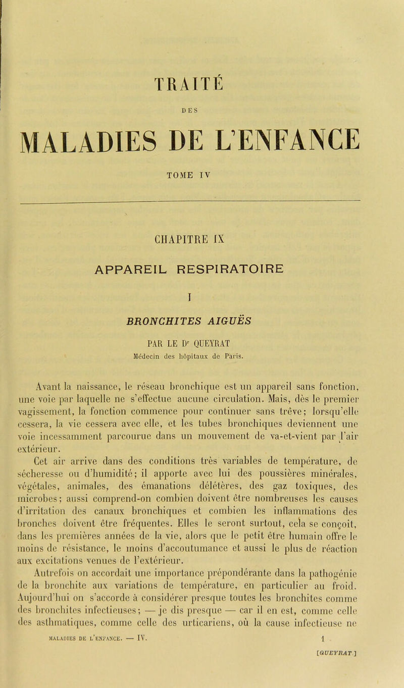 DES MALADIES DE L’ENFANCE TOME IV CHAPITRE IX APPAREIL RESPIRATOIRE I BRONCHITES AIGUES PAR LE D-- QUEYRAT lledecin des hdpitaux de Paris. Avant la naissance, le reseau bronchique est iin appareil sans fonction, line vole par laquelle ne s’effectuc aucune circulation. Mais, des le premier vagissemcnt, la fonction commence pour continuer sans treve; lorsqu’ellc cessera, la vie cessera avec elle, et les tubes bronchiques deviennent uno voie incessamment parcourue dans un mouvement de va-et-vient par I’air cxterieur. Get air arrive dans des conditions tres variables de temperature, de secheresse ou d’humidite; il apporte avec lui des poussieres mincrales, vegetales, animates, des emanations deleteres, des gaz toxiques, des microbes; aussi comprend-on combien doivent etre nombreuses les causes d’irritation des canaux bronchiques et combien les inflammations des lironchcs doivent etre frequentes. Elies le seront surtout, cela se coiiQoil, dans les premieres annees de la vie, alors que le petit etre liumain olTre le moins de resistance, le moins d’accoutumance et aussi le plus de reaction aux excitations venues de Texterieur. Autrefois on accordait une importance preponderante dans la patliogenie de la bronchite aux variations de temperature, en parliculier an fi-oid. .Aujourd’biii on s’accorde a considercr presque toutes les bronchites comme des bronchites infeclieuses; —je dis presque — car il en est, comme cello des aslhmatiques, comme cello des urticarions, ou la cause infecticusc ne MALADIES DE l’eNFANCE. IV. 1 IQUEYRAT]