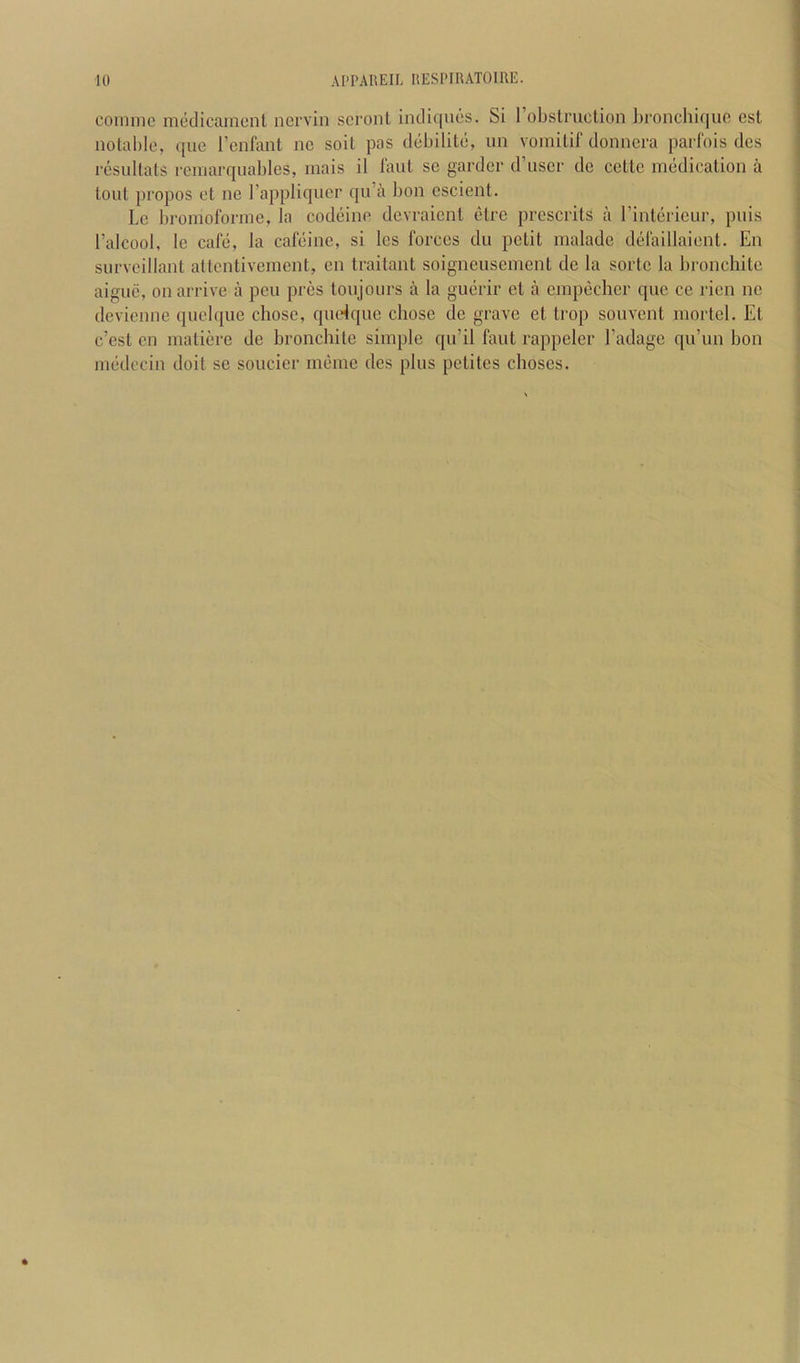 coinnic medicaiiicul norvin scront iiHli([ucs. Si I obstruction bi’onchiquo cst notable, que i’enfant nc soit pas debilite, un voinitif donnera parfois dcs resultats rcinarquables, mais il taut sc gardcr d’nscr de cettc medication a tout propos et ne Tappliqucr qu’a bon cscient. Lc bromofornie, la codeine devraicnt etrc prescrits a rintericiir, puis I’alcool, lc cafe, la cafeinc, si les forces du petit malade defaillaient. En survcillant attentivement, cn traitant soigncusenient de la sortc la broncliite aigue, on arrive a pen pres tonjours a la guerir et a cinpecher que ce ricn ne devienne quclque chose, qiudque chose de grave et trop souvent mortcl. Et e’est cn inatierc de broncliite simple qu’il faut rappeler I’adagc qu’un bon medecin doit se soucicr memc des plus petites choscs.