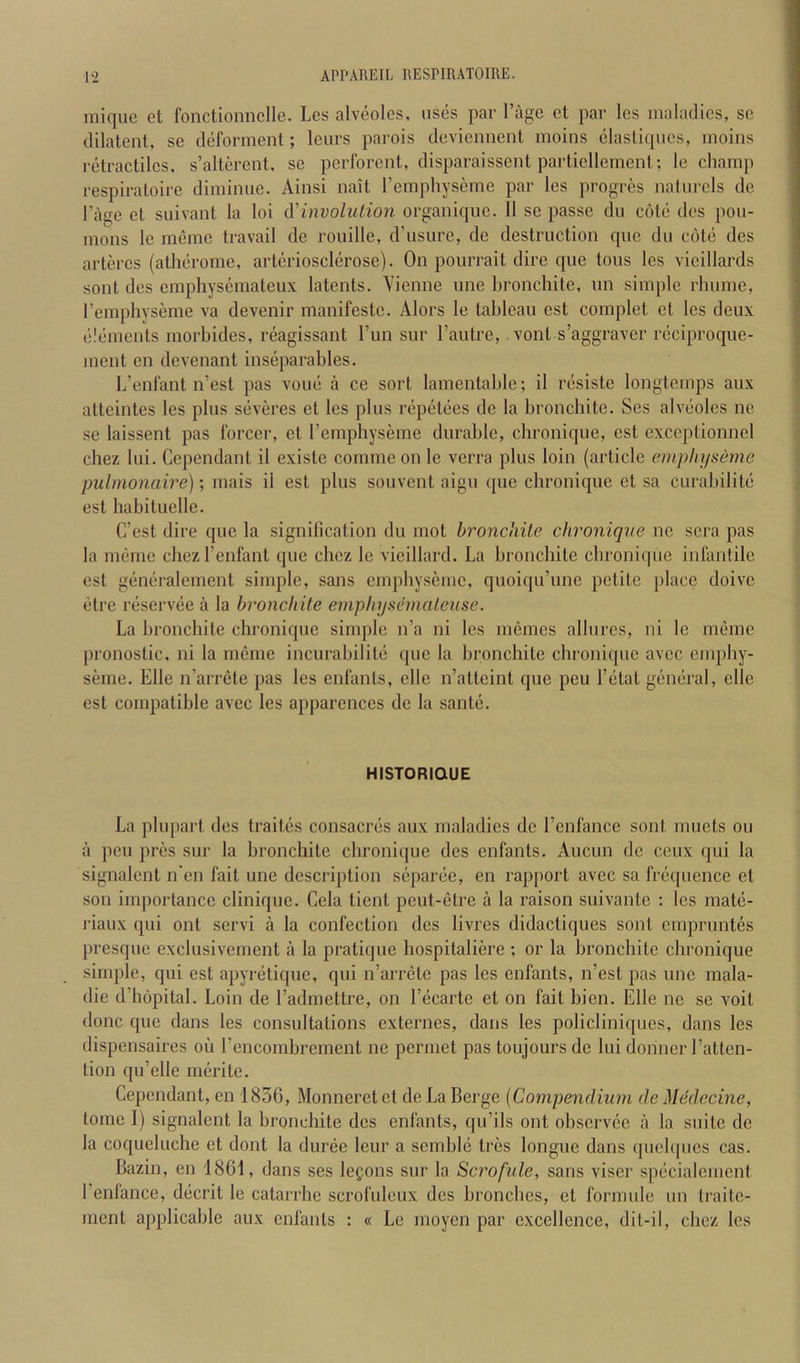 mique et fonctionnclle. Lcs alveoles, uses par I’agc ct par les maladies, sc dilatenl, se deforment; leiirs parois deviennent moins clasliqiies, moins retractilcs, s’alterent. sc perforent, disparaissent parliellemenl; le champ respiratoire diminiie. Ainsi nait I’emphyscme par les progres naliircls de I’age et suivant la loi A'involution organique. 11 se passe dii cote des pou- mons le meme travail de rouille, d’usure, de destruction que du cote des artercs (atherome, arteriosclerose). On pourrait dire que tons lcs vicillards sont des empliyseraateux, latents. Vienne unc bronchite, un simple rhume, I’emphyseme va devenir manifesto. Alors le tableau est complet ct les deux elements morbides, reagissant I’lin sur I’antre, vont s’aggravcr reciproque- ment en devenant inseparables. L’enfant n’est pas voue a ce sort lamentable; il resiste longtemps aux atteintes les plus severes et les plus repetees de la bronchite. Ses alveoles ne se laissent pas forcer, et I’emphyseme durable, chronique, est exceptionnel cbez lui. Cependant il existe commconle verra plus loin (article einpliyseme pulmonaire); mais il est plus souvent aigu quo chronique et sa curabilite est habituelle. C’cst dire que la signification du mot bronchite chronique nc sera pas la meme chez I’enfant que cbez le vieillard. La bronchite chronique infantile est generalement simple, sans empbyseme, quoiqu’une petite place doivc eti’e reservee a la bronchite eniplnjs&mateuse. La bronchite chronique simple n’a ni les memes allures, ni le meme pronoslic. ni la meme incurabilite (pie la bronchite chronique avee empby- seme. Elle n’aiTCte pas les enfants, clle n’attcint que peu I’dtat giiiK-ral, elle est compatible avec les apparences de la sant(3. HISTORIQUE La plupart des traites consaerds aux maladies de I’enfance sont muets on a peu pres sur la bronchite chroni([ue des enfants. Aucun de ceux cpii la signalcnt n'en fait une description s(iparde, en rapport avec sa fniquence et son importance clinique. Cela tient peut-etre a ta raison suivante : tes matii- riaux qui out servi a la confection des livres didactiques sont emprnntes presque exclusivement a la pratique bospitaliere ; or la bronchite chronique simple, qui est apynitique, qui n’arrcte pas les enfants, n’est pas une mala- die d’hopital. Loin de I’admettre, on I’dcarte et on fait bien. Elle ne se voit done que dans les consultations externes, dans les policliniques, dans les dispensaires ou I’encombrement ne permet pas toujours de lui (lonner I’atten- lion (pi’elle nu^rite. Cependant, en 1856, Monneretet deLa Berge {Compendium de Mddecine, tome I) signalent la bronchite des enfants, qu’ils out observiie a la suite de la coqueluche et dont la duriie leur a sembl(3 tres longue dans qucbpies cas. Bazin, en 1861, dans ses legons sur la Scrofule, sans viser spdcialement I’enfance, d(icrit le catarrhe scrofuleux des bronebes, et forrnulc un traite- ment applicable aux enfants : « Le moyen par excellence, dit-il, cbez les