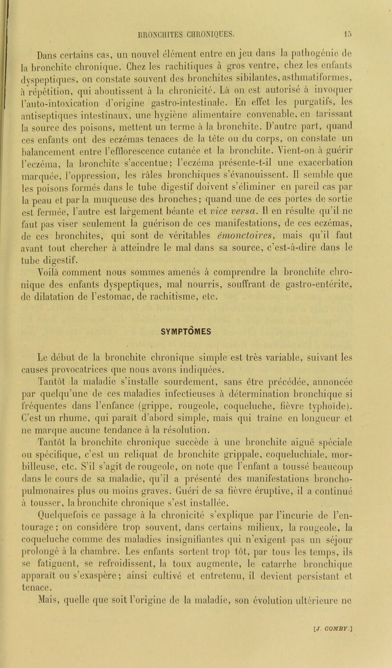 Dans certains cas, un nonvcl cleincnt enlrc cn jcn dans la pathogenic dc la bronchitc chronicpic. Chez Ics rachiliqncs a gros ventre, chez Ics enCants dyspeptiqiics, on constate souvent dcs hronchites sihilantcs,asthniatitonnes, :1 repetition, qni ahontissent a la chronicito. La on est antorise a invo([iicr I’anto-intoxication d’origine gastro-intestinalc. En ellct Ics purgatils, les antiseptiques intestinaux, unc hygiene aliincntairc convcnahle, en tarissant la source des poisons, mettont iin termc a la bronchitc. D’antrc part, (piand CCS enfants ont des eczemas tcnaces dc la tete on du coi'ps, on constate nn halancement entre reftlorescencc ciitance et la bronchitc. Yient-on a guerir reczeina, la bronchitc s’accentue; I’cczeina prcscntc-t-il une exacerbation marquee, Foppression, les rales hronchiqnes s’evanonissent. II sernhlc que les poisons formes dans le tube digestif doivent s’eliminer en pared cas par la pcau et par la muqueuse dcs bronches; qnand une de ces portes dc sortie cst fermee, Fautre est lai’gement beante et vice versa. II en resulte qu’il nc faut pas viser sculement la guerison de ces manifestations, de ces eczemas, de ces hronchites, qni sont de veritables emoncloires, inais qu’il faut avant tout chercber a attcindre le mal dans sa source, e’est-a-dire dans Ic tube digestif. Yoila comment nous sommes amenes a comprendre la bronchitc ebro- nique des enfants dyspeptiques, mal nourris, souffrant de gastro-enteritc, dc dilatation de Festomac, de raebitisme, etc. SYMPTOMES Le debut de la bronchitc ebronique simple est tres variable, suivant les causes provocatrices que nous avons indiquees. Tantot la maladie s’installe sourdement, sans ctre precedee, annoncec par quelqu’unc de ces maladies infecticuscs a determination bronebique si frequentes dans Fcnfancc (grippe, rougcolc, coquelucbe, fievre typboide). C’est un rbume, qni parait d’abord simple, mais qni traine en longueur et ne mar(|ue aucune tendance a la resolution. Tantot la bronchitc ebronique succede a unc bronchitc aiguc speciale on spccitiquc, c’est un reliquat de bronchitc grippale, coqueluchiale, mor- billeuse, etc. S’il s’agit de rougcolc, on note que Fcnfant a tousse beaucoup dans le cours de sa maladie, qu’il a presente dcs manifestations broncho- pulmonaires plus ou rnoins graves. Gueri de sa fievre eruptive, il a continue a tousscr, la bronchitc ebronique s’est installee. Quelquefois ce passage a la cbronicite s’explique par Fincurie de Fen- tourage; on considere trop souvent, dans certains milieux, la rougcolc. la coquelucbe comrnc dcs maladies insigniliantes (|ui n’cxigcnt pas un sejour prolongc a la chambre. Les enfants sortent trop tot, par tons les temps, ils se fatiguent, se refroidissent, la toux augmente, le catarrhe bronebique apparait ou s’exaspere; ainsi cultive et entretenu, il devient persistant et tenacc. Mais, quelle que soit Forigine dc la maladie, son evolution ulterieure nc