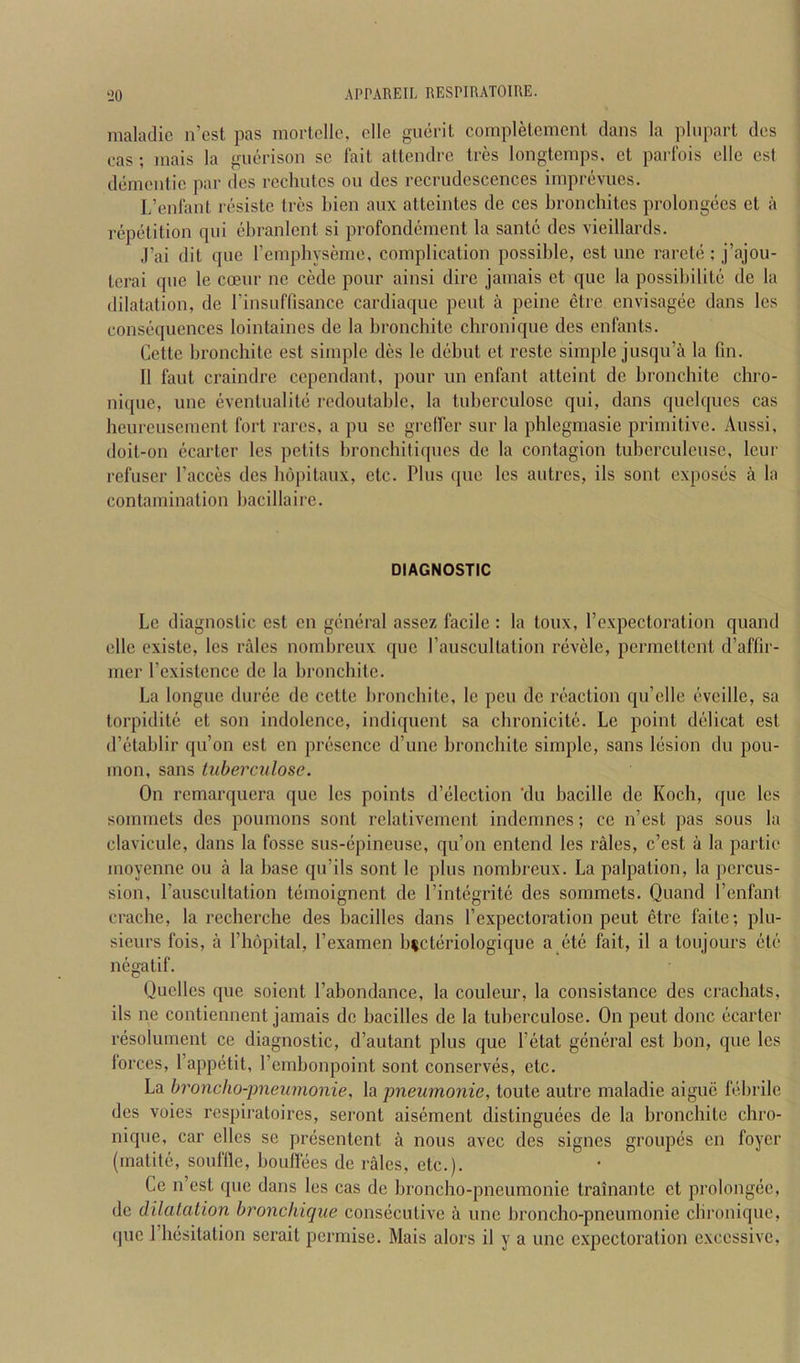 maladic n’est pas inortollc, die gucrit compldcmcnt dans la pliipart des eas ; mais la guerison sc fait attendre tres longternps, ct parfois die est dementic par des rcchutcs ou des recrudescences imprevues. L’enlant resiste tres bien aux atteintes de ces bronchites prolongees et a repetition qui ebranlent si profondement la santc des vieillards. J’ai (lit que rempbyseme, complication possible, est une raretci; j’ajou- terai que le cceur ne cede pour ainsi dire jamais et que la possibilite de la dilatation, de I’insuffisance cardiacpie pent a peine etre cnvisag(ie dans les consf'quences lointaines de la bronchite chronique des enfants. Cette bronchite est simple des le ddjut et reste simple jusqu’a la fin. II faut craindre cependant, pour un enfant atteint de bronchite chro- nique, une eventuality rcdoutable, la tuberculose qui, dans quelques cas heureusement fort rares, a pu se grelfer sur la phlegmasie primitive. Aussi, doit-on ecarter les petits bronchitirpics de la contagion tuberculeuse, leur refuser Faeces des bopitaux, etc. Plus que les autres, ils sont expostis a la contamination bacillaire. DIAGNOSTIC Le diagnostic est en gcintiral assez facile : la toux, Fexpectoration quand elle existe, les rales nombreux que Fauscultation rcivele, permettent d’affir- mer Fexistcnce de la bronchite. La longue durde de cette bronchite, le pen de inaction qu’elle (’vcille, sa torpiditt! et son indolence, indiquent sa chronicitci. Le point delicat est (F(>tablir qu’on est en pix'sence d’une bronchite simple, sans l(jsion du pou- mon, sans tuberculose. On remarquera que les points d’eilection ‘du bacille de Koch, que les soimnets des poumons sont relativernent indemnes; ce n’est pas sous la clavicule, dans la fosse sus-cipineuse, qu’on entend les rales, e’est a la partie moyenne ou a la base qu’ils sont le plus nombreux. La palpation, la percus- sion, Fauscultation t(3moignent de l’int(igrit(i des sommets, Quand FenfanI crache, la recherche des bacilles dans Fexpectoration pent etre faite; plu- sieurs fois, a Fhopital, Fexamen b^ct(iriologique a et(3 fait, il a toujours cite negatif. Qucllcs (pie soient Fahondance, la couleur, la consistance des crachats, ils ne contiennent jamais de bacilles de la tuberculose. On peut done cicarter resolument ce diagnostic, d’autant plus que Fetat giimiral est bon, que les lorces, Fappetit, Fembonpoint sont conserves, etc. La hroncho-pneumonie, la jmeumonie, toute autre maladie aigue febrile des voies respiratoii'es, seront aisement distingimes de la bronchite chro- nique, car elles se pr(3sentent a nous avec des signes group(5s en foyer (matit(3, souflle, boulfees de rales, etc.). Ce n’est que dans les cas de broncho-pneumonie trainante et prolongee, de dilatation hronchique consiicutive a une broncho-pneumonie clii’onique, (]ue I’h(3sitation serait permise. Mais alors il y a une expectoration excessive.