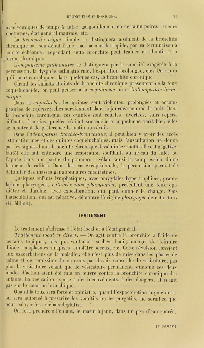 avcc voiiliqiies dc temps a autre, gargouillcmenl eii certains points, sueurs nocturnes, etat general manvais, etc. La broncliile aigue simple sc distinguera aisement dc la hroncliile chi'onique par son dehut I'ranc, par sa marchc rapidc, par sa Icrminaison a courtc echeance ; cependant cette hronchitc pent trainer ct ahoulir a la ^Tormc chronique. Vemphgseme jmlmonaire sc distinguera par la sonorite exageree a la percussion, la dyspnec asthmatiformc, fexpiralion prolongec, etc. On saura qu’il pent compli(picr, dans quelques cas, la broncliite chronique. Quand les enfants alteints de hronchitc chronique presentent de la toux coqueluchoidc, on pent penser a la coquelnche on a ['adenopalhie bron- chique. Dans la coquelnche, les quintes sont violentes, prolongecs ct accom- pagnecs de reprise-, elles surviennent dans la journee comme la unit. Dans la hronchitc clu'onique, ces quintes sont courtes, avortecs, sans reprise siftlante, a moins qu’elles n’aient succede a la coquelnche veritable ; elles se montrent de preference le matin an reveil. Dans \'adenopathie tracheo-broncliique, il pent hien y avoir des acces asthmatiformes et des quintes coqueluchoides, mais I’anscultation ne domic pas les signes d’une broncliite chronique disseniinee; tantot elle est negative, tantot elle fait entendre une respiration soufflante an niveau du hile, on I’apnee dans une partie du pounion, revelant ainsi la compression (I’mie hronche de calibre. Dans des cas exceptionncls, la percussion permet de delimiter des masses ganglionnaires niediastines. Quelques enfants lymphatiques, avcc amygdales hypertrophiecs, grann- lations pharyngees, catarrhe naso-pharyngien, presentent une tonx opi- niatre et durable, avec expectoration, qni pent donner le change. Mais rauscnltation, qui est negative, demontre \ov\^\i\q pharyngee de cette toux (R. Millon). TRAITEMENT Le traitenient s’adresse a I’ctat local et a Fetat general. Traitemenl local el direct. — On agit centre la broncliite a Faide de certains topiques, tels que ventouses seches, badigeonnages de teinture d’iodc, cataplasmes sinapises, emplatre poreux, etc. Cette revulsion convient aux exacerbations de la maladie ; elle n’est plus de niise dans les phases de cahiie et de remission. Je ne crois pas devoir conseiller le vesicatoire, pas plus le vesicatoire volant que le vesicatoire permanent, quoirpie ces deux modes d’action aient ete mis en oeuvre contre la hronchite chronique des enfants. La vesication expose a dcs inconveiiients, a des dangers, et n’agit pas sur le catai rhc bronchique. Quand la toux sera forte ct opiniatre, quand Fexpectoration augnientera, on sera auforise a prescrire les voniitifs ou les purgatifs, ne serait-ce que pour halaycr les crachats deglutis. On fera prendre a Fenfant, le matin ajeun, dans un pen d’eau sucree.