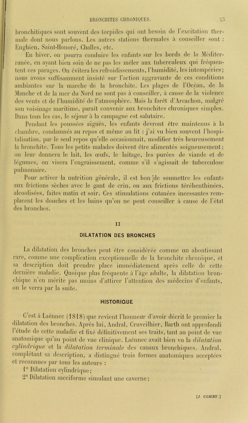 HROXCHITES CIIIiONIQUES. l)roncIiiti(]iics sent souvent dcs lorpidcs ([iii onl l)CSoin dc Fcxcilation Ihei- malo dont nous parlous. Lcs autres stations thcrmalcs a conscillcr sont : Enghicn, Saint-lfonore, Challos, etc. En liiver, on ponrra condiiire lcs enfants siir lcs bords dc la Meditcr- rance, en ayant hicn soin dc ne pas lcs ineler aiix tubcrcnlcux qni licqucn- tent CCS parages. On cvitcralcs refroidissements, rhumiditc, lcs inteinpcries; nous avons suflisamnient insistc sur I’action aggravantc dc ces conditions ainbiantcs sur la marcbe dc la broncbitc. Lcs plages dc EOccan, dc la Manche et dc la incr du Nord ne sont pas a conscillcr, a cause dc la violence dcs vents et dc riiiuniditc dc ratmospherc. Mais la forct d’Arcacbon, nialgrc son voisinage maritime, parait convenir aux bronchites ebroniques simples. Dans tons lcs cas, Ic sejour a la campagne est salulairc. Pendant les poussees aigucs, les enfants devront etre maintenus a la cbaiidjrc, condamnes an repos et mcme an lit : j’ai vu l)icn souvent I’bospi- falisation, par le seid repos qu’elle occasionnait, modifier tres heureusement la bronebite. Tons les petits malades doivent etre alimentes soigneusement; on leur donnera le lait, les 03ufs, le laitage, les purees de viande et de legumes, on viscra I’cngraissement, comme s’il s’agissait de tuberculose pulmonaire. Pour activer la nutrition gencralc, il est bon [dc soumettre les enfants aux frictions seches avec le gant de crin, on aux frictions terebentbinees, alcoolisees, faites matin et soir. Ces stimulations cutanees incessantes rem- placent les douches et les bains qn’on ne pent conscillcr a cause de I’etat des bronches. II DILATATION DES BRONCHES La dilatation des bronches pent etre consideree comme un aboutissant rare, comme une complication exceptionnelle de la bronebite chronique, et sa description doit prendre place immediatement apres celle de cette derniere maladic. Quoique plus frequente a Page adulte, la dilatation bron- chique n’en meritc pas moins d’attirer Pattention des medccins d’enfants, on le verra par la suite. HISTORIQUE G’csl a Laennec (1818) que revient Phonneitr d’avoir decrit le premier la dilatation des bronches. Apres lui, Andral, Cruveilhier, Barth out approfondi 1 etude de cette maladic et fixe definitivernent scs traits, taut au ])oint de vuc anatomique qu’au point dc vuc clinique. Laennec avait bicn vu la (Ulatation cylindriqiie et la dilalalion terminale dcs canaux bronchiques. Andral, cornpletant sa description, a distingue trois formes anatomiques acceptecs et reconnucs par tons lcs auteurs : 1 Dilatation cylindrique; 2“ Dilatation sacciformc simulant une caverne;