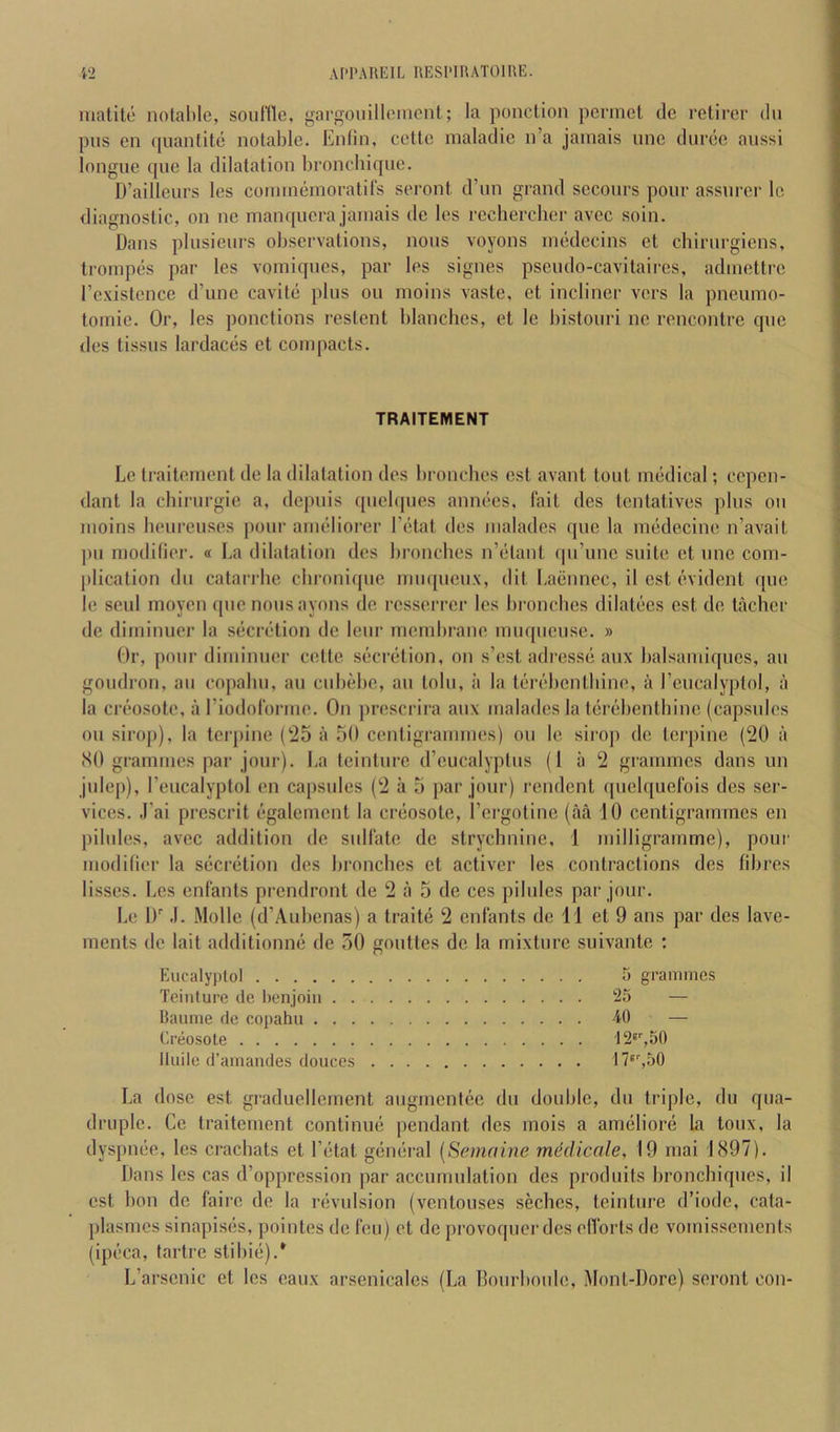 niatite notal)le, soufTle, gargouilloincnt; la ponclion pcnnct dc retirer du pus en quanfite notable. Enlin, ccltc maladic n’a jamais unc duree aiissi longue que la dilatation hroncdiique. D’ailleurs les couunemoratirs seront d’un grand secoiirs pour assurer le diagnostic, on ne manqucra jamais de les recherclier avcc soin. Dans plusieurs observations, nous voyons medecins el chirurgicns, Irompes par les vomiques, par les signes pseudo-cavitaires, admettrc rcxistcnce d’une cavite plus on moins vaste, et incliner vers la pneumo- tomic. Or, les ponctions restent blanches, et le bistoiiri ne rencontre que des tissus lardaces et couqiacts. TRAITEMENT Le traiternent de la dilatation des bronchos cst avant tout medical; copen- dant la cbirurgie a, depuis ([ucbpies annees, fait des tontatives plus ou moins beureuses pour ameliorer I’etat des malades que la medecine n’avait j)u modifier. « La dilatation des bronchos n’etant qu’unc suite et unc com- ])lication du catari-be chronique muqueux, dit I.aenncc, il est evident (pie le soul moyen (pie nous ayons de rcsserrcr les broncbes dilatecs est de tachcr de diminuor la s(5cix‘tion de lour membrane miiqiieuse. » Or, pour diminiier cette secretion, on s’est adressii aiix balsamiques, an goiidroM, ail copaliu, au ciibebe, an tolu, ii la tf'i’i’dicntbine, a I’ciicalyptol, a la crc'osote, a riodolbrme. On prescrira aiix malades la t(3rc!bentbinc (capsules 011 sirop), la terpine C25 ii 50 centigrammes) ou le sirop dc terpine (20 it (SO grammes par jour). La tcintiire d’cucalyptiis (1 ii 2 grammes dans un julep), Eeucalyptol en capsules (2 a 5 par jour) rendent f[uel([uelbis des ser- vices. J’ai prescrit (‘galemcnt la creosote, I’ergotine (aa 10 centigrammes en pilules, avec addition de sulfate de strychnine, 1 milligramme), pour modifier la secriition des broncbes et activer les contractions des fibres lisscs. Les enfants prendront de 2 a 5 de ces pilules par jour. Le 1)'' .1. Mollc (d’Aubenas) a traitii 2 enfants dc 11 et 9 ans par des lave- ments dc lait additionmi de 50 gouttes dc la mixture suivante : Eucalyptol 5 grammes Teinture tie lienjoiii 25 — Baiime de copahu -40 — Creosote 12®'',50 Haile d’amandes donees f7'%50 La dose est graducllemcnt augmentee du double, du triple, du qua- druple. Ce traiternent continmi pendant des inois a anmliore la toux, la dyspiuie, les craebats et Tirtat gcrmiral [Semaine mddicale, 19 mai 1(S97). Dans les cas d’oppression par accumulation des produifs bronchiqiies, il cst bon de faire de la rijvulsion (ventouses seches, teinture d’iode, cata- plasmes sinapisirs, pointes de feu) et de provoquer des efforts de vomissements (ipeca, fartre stibiii).* L’arscnic et les eaux arsenicalcs (La Bourboiile, Mont-Dorc) seront con-