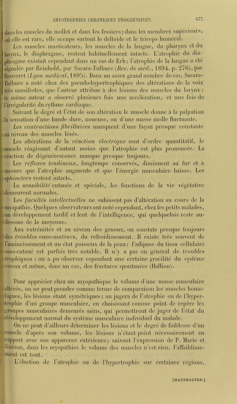 (Ians les iniisclos till mollol cl dans Ics fcssiers; dans los incinhres siipcriciirs, ()U clle esl rare, cllo occiipe siirtonl le dollo'idc cl Ic lricc[)s Iniincral. Lcs innsclcs inaslicalciirs, Ics muscles dc la langiic, dii pliaryn.v cl dii larvnx, Ic diaphraginc, rcslenl liabiliicllcnicnl inlacls. L’almpliic dii dia- |)hiagiiic cxislail ccpcndanl dans iin cas dc Erli; Talropliic dc la langiic a clc .signalcc par lleinhold, par Sacara-Tiillnirc {Rev. de med., 1894, p. '276), liar Iknivcrcl {Lyon medical, 189j). Dans un asscz grand noinhre dccas, Sacara- Tiilburc a nolc ebez dcs psciido-bypcrlro|)biqiics dcs allcralions de la voix tres manifcslcs, qiic ranlcnr allribuc a dcs lesions dcs niiiscles dii larynx; le iiieinc aiilcnr a observe pbisicurs fois line accclcralion, el unc I'ois dc rirregularilc dii rylbmc cardiaqiic. Suivanl le degre el I’clal dc son alleralion le muscle domic a la palpalion la sensalion d’une bandc dure, noucuse, on d’unc masse niolle llucluanle. Les contractions fihrillaires manquenl d’une fa^.on presque conslanlc »ail niveau dcs muscles leses. Lcs allcralions dc la reaction cHectriqiie sonl d’ordre quanlilalif, le I muscle reagissanl d’autanl moins que I’alrojibic esl plus prononcee. La M’eaclion de degenerescence manque presque loujours. Les reflexes lendineux, longlemps conserves, diminuenl an fur el a inesure que I’alropbie augmenle el que I’energie musculaire liaisse. Les tsphincters reslenl inlacls. La sensibilite culance el speciale, les fonclions de la vie vegelalive ■idenieurenl normalcs. Les facidtes intellectuelles ne subissenl pas d’alleralion an conrs de la 'inyopalbie. Quclques observaleurs onl nole cependanl, cbez les pelils malades, Miin developpemenl lardif el lenl de rintelligence, qui quelqnefois resle au- I'ldessous de la moyenne. .4ux cxlremiles el au niveau ties genoux, on conslale presque loujours ides troubles vaso-moteurs, tin refroitlissemenl. II exisle Ires souvenl de II I’amincissemenl el un elal poisseux tie la peau; I’adipose tin lissu cellulaire sous-culane esl parfois Ires notable. 11 n’y a pas en general tie Iroiddes t lrophiques : on a pu observer cependanl une certaine gracilitc du systeme osseux el menie, dans un cas, ties fractures spontanees (llallion). Pour apprecier cbez un myopatbique le volume crime masse musculaire 0 alteree, on ne pent prendre comme terine de coinparaison les muscles bomo- iogucs, lcs lesions etant symetriques; on jugera de I’alropbie on tie I’byper- f) Iropbie d’un groupe musculaire, en cboisissant coiimie point de repere les 1' groupes musculaires demeures sains, qui perinetlront de juger de Petal du ) developpemenl normal du systeme musculaire individuel du malade. On ne pent d’ailleurs determiner les lesions el le degre tie faiblesse d’un < muscle d’apres son volume, lcs lesions n’elanl ]ioint neccssairement en I rapport avec son apparence exterieure; suivanl I’expression tie P. Marie cl I Guinon, dans les myopalbies le volume des muscles n’est-rien, I’alfaiblissc- I inent esl lout. L’election de I’atropbie on de Pbypertropbie sur certaines regions, [H,1£7SH.4LTER.]