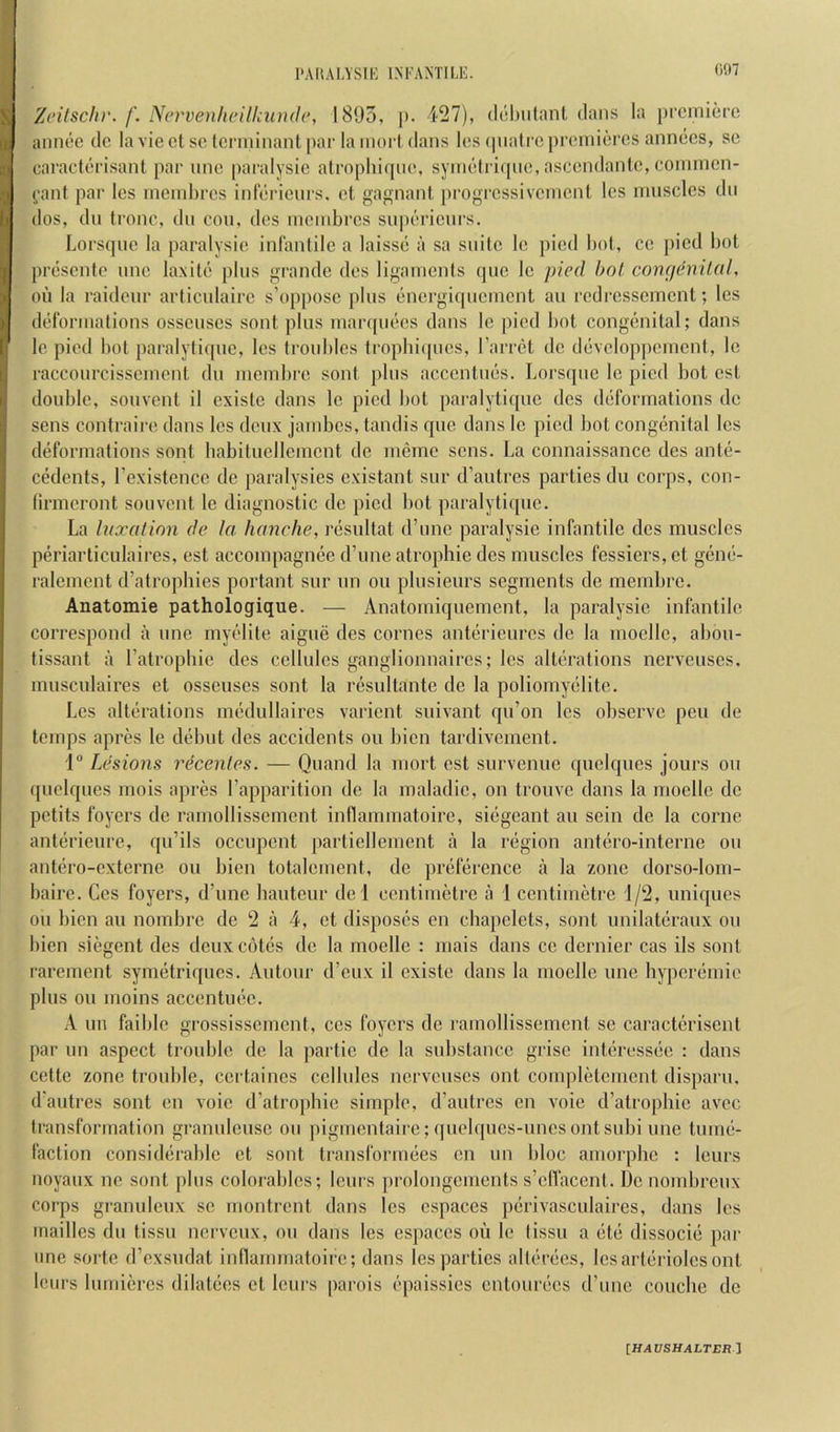 Zeitschv. f. Nervenheilkiuuh’, 1803, p. 427), dchtitant dans la premiere aimee de la vie et se lerininant par la moil dans les ipiatre premieres annees, se caraelerisant par nne paralysie alrophiqne, symelri(|iie, ascendante, coinmen- fanf par les membres inlerienrs. et gagnant progressivement les muscles dn dos, dn Irene, dn con, des membres snperienrs. Lorsqnc la paralysie infanlile a laisse a sa suite le pied bol, cc pied bot presenie nne laxile plus grande des ligaments ipic Ic pied hot congenital, oil la raideur arlicnlairc s’(q)[)osc plus energiipicmcnt an redressement; les ded'ormations osscuscs sent plus marqutds dans Ic jiicd bot congenital; dans le pied bot paialyfiipie, les troubles tropbiipies, I’arret de devcloppcmcnt, le raccourcisscment du membre soul plus accentues. Lorsque le pied bot cst double, souvent il existc dans le pied bot paialytique des deformations de sens contraire dans les deux jambes, tandis qne dans le pied bot congenital les deformations sont babilncllement de mcme sens. La connaissance des ante- cedents, rexistcnce de paralysies cxistant sur d’autres parties du corps, con- firmcront souvent le diagnostic de jiicd bot paralytique. La luxation de la handle, resnltat d’unc paralysie infantile des muscles periarticulaires, est accompagnee d’une atrophic des muscles fessiers, et gene- ralemcnt d’atropbies portant sur nn ou plusieurs segments de membre. Anatomie pathologique. — Anatomiqnemcnt, la paralysie infantile correspond a nne myelite aigue des comes antericurcs de la moclle, abou- tissant a I’atropbie des cellules ganglionnaircs; les alterations nerveuscs. musculaires et osseuses sont la resultante de la poliomyelite. Les alterations medullaircs varient suivant qu’on les observe pen de temps apres le debut des accidents ou bien tardivement. 1 Lesions recenles. — Quand la niort est survenuc quclques jours ou quclques mois apres I’apparition do la maladic, on tronvc dans la moelle do petits foyers de ramollissemcnt inflammatoirc, siegcant an sein de la come anterieure, qu’ils occupent partiellement a la region antero-interne ou antcM’o-cxterne ou bien totalcment, de preference a la zone dorso-lom- baire. Ces foyers, d’une bautcur de l centimetre a 1 centimetre 1/2, uniques ou bien au nombre de 2 a 4, et disposes en chapelets, sont unilateraux on liien siegent des deux cotes de la rnoellc : mais dans cc dernier cas ils sont rarement symetriqncs. Autour d’eux il existe dans la moelle une hyperemie plus ou moins accentuec. A un faible grossissement, ces foyers de ramollissement sc caractcriscnt par un aspect trouble de la ])artic de la substance grise interessee ; dans cette zone trouble, ccrtaincs cellules nerveuscs out completcment disparu, d'autres sont en voic d’atropbic simple, d’autres en voie d’atropbic avec transformation granuleusc ou pigmentaire;(piel(pics-unesontsubi une tume- faction considerable et sont transformees en un bloc amorpbc : lenrs noyaux nc sont plus colorabics; leurs prolongcments s’clVacent. De nombrenx corps granulenx sc montrent dans les cspaces perivasculaires, dans les mailles du tissu nerveux, ou dans les cspaces ou le tissu a etc dissocie par une sorte d’exsudat inllammatoirc; dans les parties allerecs, les arterioles ont lours lumiercs dilatees et leurs parois epaissics entourecs d’une coiicbe de