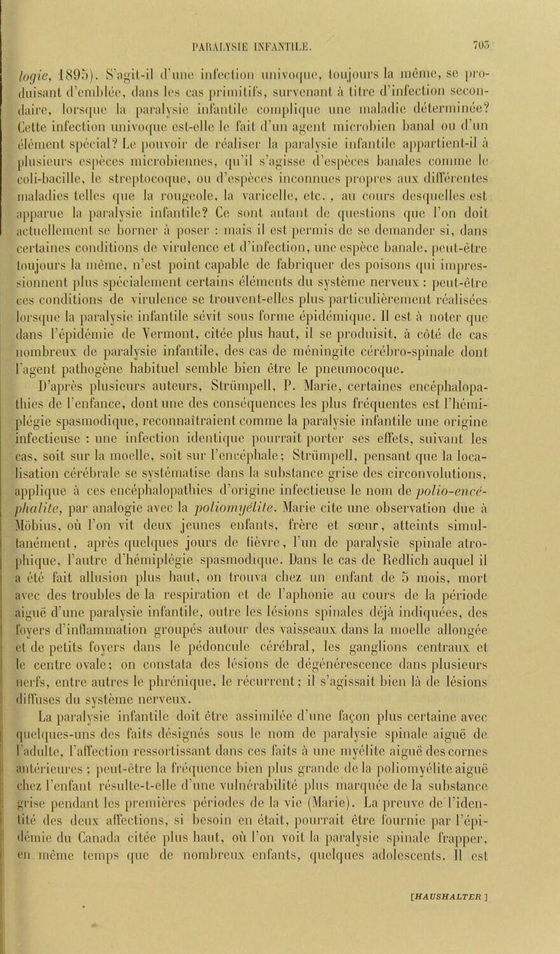 logic, liSOi)). d’unc inroelioii iiiiiv()(|iit\ loiijoiirs la iiiemc, so pro- (luisant d’cnihloo, dans los cas priinilil's, survonanf a (ilrc d’inreclion socon- daii’C, lorsqiio la paralysio iid'anlilo coiiiplicpic imc inaladic ddlcrmince? Cette infection nnivocpie esl-ellc le fait (run a^ent inicrol)icn banal on d’nn element special? Le ponvoii' de realisec la paralysie infantile appai1ient-il :i plnsienrs es[>eces inicrobiennes, ({ii’il s’agisse d’especes banales coniine le coli-bacillc, le streptocoqne, on d’especes inconnnes pcopres anx dilferentes maladies telles ipic la ronj^eolc, la varicellc, etc. , an conrs desipielles est appanie la paralysie infantile? Cc sent aidant de questions qne Ton doit actnelleinenl so bonier a [loser : inais il est perinis do se deinander si, dans certaines conditions de virulence et d’infcction, nnecspece banale, |)cnt-etrc loujonrs la incinc, n’est point capable de fabriqner des poisons ([iii iinpres- sionnent pins specialenient certains elements dn systeine nerveux ; pent-etre ces conditions dc virulence sc troiivcnt-ellcs pins parlicniiereincnt realisees lorsqne la paralysie infantile sevit sons forine epidemiqne. ll est a notcr quo dans repideniic de Yermont, citee pins bant, il se prodnisit, a cote dc cas nombreux de paralysie infantile, des cas de nieningite cerebro-spinale dont Lagent patbogene babituel semble bicn etre le pncninocoquc. D’apres plnsienrs antenrs, Striinipell, P. Marie, certaines enccpbalopa- Ibies de I’enfance, dontnne des consequences les pins freqnentes est I’liemi- plegie spasmodiqne, reconnaitraient comme la paralysie infantile nne origine infectieuse ; nne infection idcntiipie ponrrail iiorter ses etlets, snivant les cas, soit snr la inoellc, soit snr rencepbalc; Striinipell, pensant qne la loca- lisation cerebralc sc systematise dans la substance grise des circonvolntions, applique a ces cncepbalopatbies d’origine infectieuse le iiom de poUo-encc- phalilc, par analogie avec la poUomyelite. Marie cite nne observation due a Mobins, oii Ton vit denx jcniies enfants, frerc et soenr, atteints simnl- tanenient, apres qnelqnes jonrs de lievre, run de paralysie spinale atro- phiqne, I’antrc d’hemiplegie spasmodiqne. Dans le cas dc Redlicli anqnel il a etc fait allusion pins bant, on troiiva cbez mi enfant de 5 niois, mort avec des troubles de la respiration et dc I’aplionie an conrs dc la periodc aigne d’nne paralysie infantile, outre les lesions spinalcs dejii indiipiees, des foyers d’inllammation gronpes antonr des vaisscanx dans la moelle allongee et de petits foyers dans le pedoncnic cerebral, les ganglions centranx et le centre ovale; on constata des lesions de degenerescciice dans plnsienrs iierfs, entre antres le pbreniqne, le recurrent; il s’agissait bicn la de lesions dilfnscs dn systemc nerveux. La paralysie infantile doit etre assiniilec d’nne fafon pins certaine avec (piebpies-nns des faits designes sons le noiii dc paralysie spinale aigne de Ladnlte, ralfection rcssortissant dans ces faits a nne myelitc aigne des comes anlericnres ; pent-etre la fre([nencc bicn pins grande dc la poliomyelitc aigne cbez I’enfant resnlte-t-clle d’mic vnlnerabilite pins manjnee de la substance grise pendant les premieres periodes dc la vie (Marie). La prenve dc I’idcn- tite dcs denx atfections, si besoin en etait, poiirrait etre fonrnie par I’epi- demie dn Canada citee plus bant, on Ton voil la paralysie s|)inale frap[)ci'. eii mcme temps ipic dc nombreux enlants, qnelqnes adolescents. Il est [HAVSHALTER ]