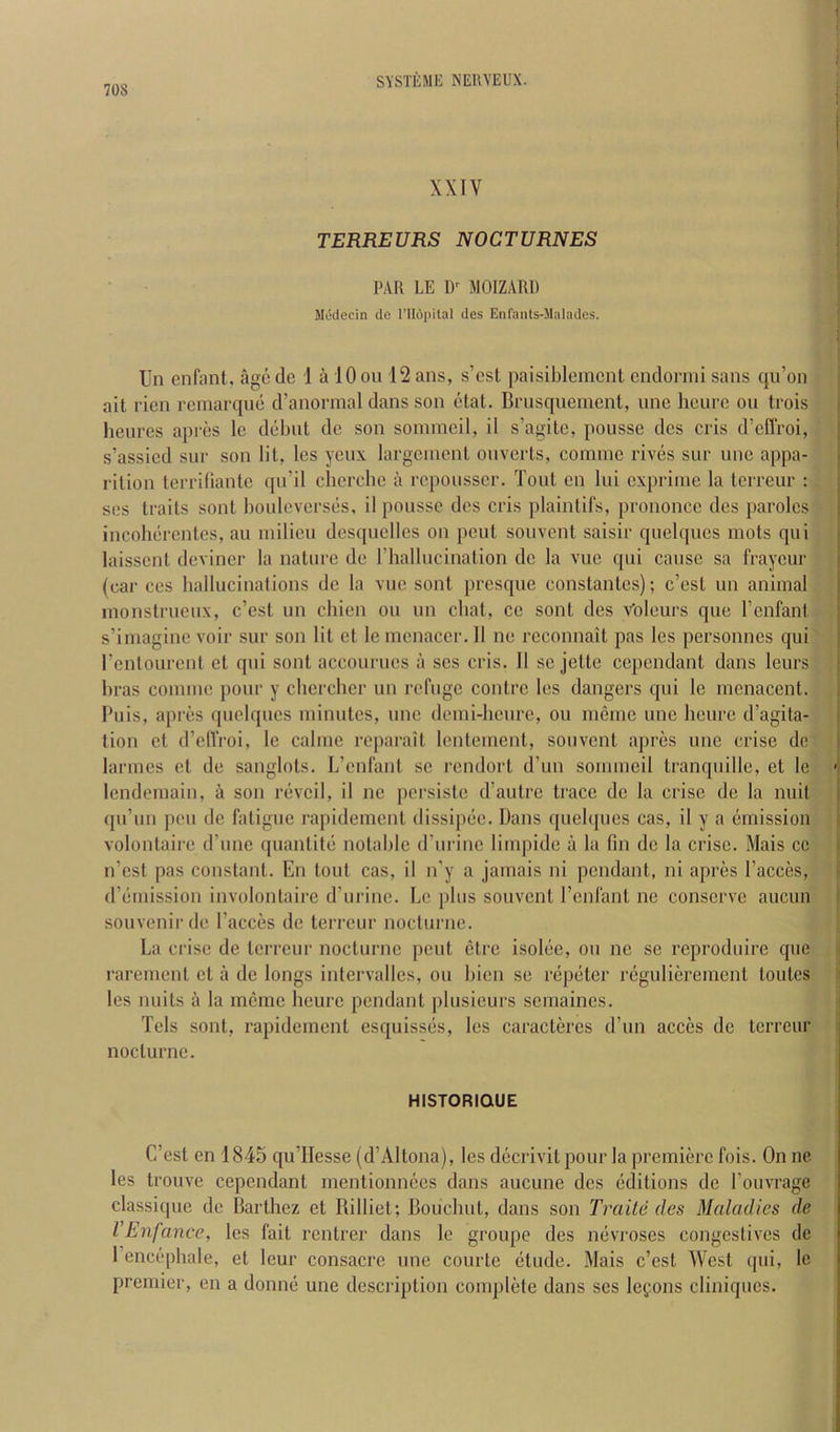 XXTV TERREURS NOCTURNES PAR LE D'^ MOIZARl) Mddecin do I’llopital des Enfants-llalades. Un enfant, age de 1 a 10 on 12 ans, s’est paisiblemcnt endormi sans qu’on ait rien remarque d’anorraal dans son etat. Brusquement, une hcure on trois lieures apres Ic debut de son sommeil, il s’agite, poiisse des cris d’effroi, s’assied sur son lit, les yeux largenient onverts, commc rives sur une appa- rition terriflante qu’il chercbe a repousser. Tout en lui exprime la terreur : ses traits sont bouleverses, il pousse des cris plaintifs, prononcc des paroles incoherentes, an milieu desquclles on pent souvent saisir quelques mots qui laissent devincr la nature de ITiallucination de la vuc qui cause sa fraycur (car ces ballucinations de la vuc sont prcsque constantes); c’est un animal monstrucux, c’cst un cbien ou un cbat, ce sont des Voleurs que I’enfant s’imagine voir sur son lit ct le mcnaccr. 11 ne rcconnait pas les personnes qui renlourent et qui sont accourues a ses cris. 11 sc jette ccpcndant dans leurs bras commc pour y cherchcr un refuge coutrc les dangers qui le menacent. Puis, apres quelques minutes, une deini-lieure, ou ineine une hcure d’agita- tion ct d’elfroi, le calme reparait lentement, souvent apres une crise de larmes et de sanglots. L’cnfant se rendort d’un sommeil tranquille, et le lendcmain, a son reveil, il ne persiste d’autre trace de la crise de la nuit qu’un pen de fatigue rapidement dissipee. Dans quebpies cas, it y a emission volontaire d’unc quantile notable d’urine limpide a la fin de la crise. Mais cc n’cst pas constant. En tout cas, il n’y a jamais ni pendant, ni apres Tacces, d’eniission involontaire d’urinc. Le plus souvent I’enfant ne conserve aucun souvenir de Faeces de terreur nocturne. La disc de terreur nocturne pent etre isolee, ou no se reproduire que rarement et a de longs intervallcs, ou bien se repeter reguliereraent toutes les units a la mcme heurc pendant ptusieurs semaines. Tels sont, rapidement esquisses, les caractercs d’un acces de terreur nocturne. HISTORIQUE C’est en 1845 qu’IIesse (d’Altona), les decrivitpour la premiere fois. On ne les trouve cependant mentionnees dans aucune des editions de I’ouvrage classique de Barthez et Billiet; Bouchut, dans son Traile des Maladies de VEnfance, les fait rentrer dans le groupe des nevi'oses congestives de I’encepbale, et leur consacre une courte etude. Mais c’est West qui, le premier, en a donne une description complete dans ses legons cliniques.