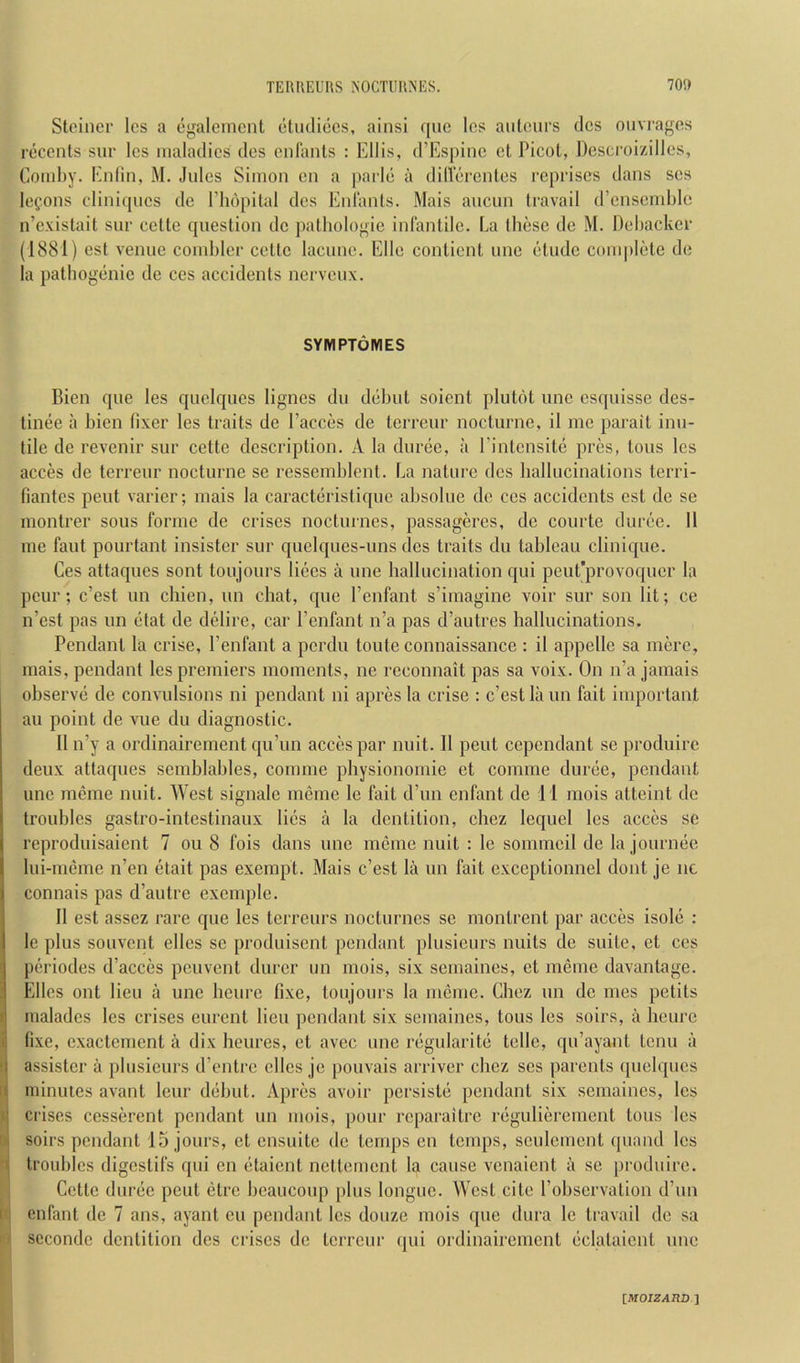 Stoiner Ics a egalemcnt (•tiuliccs, ainsi qiic Ics aiiUuirs dcs ouvi'ages roccnts sur Ics maladies dcs cnliinls : Ellis, d’Espinc ct Picot, Descroizilles, Coml)y. Enlln, M. Jules Simon cn a parle a dillercnles reprises dans scs lefons cliniques dc I’hopilal dcs Enlanls. Mais ancmi travail (rcnsemble n’cxistait sur celte question dc pathologic infantile. La these de M. Dehackcr (1881) est venue comhler cettc lacuue. Elle contient unc etude conq)lete de la pathogenic de ces accidents nerveux. SYMPTOM ES Bien que les quelques lignes du dehut soient plutot unc esquisse des- tinee a hicn fixer les traits de I’acces de terreur nocturne, il me parait inu- tile de revenir sur cette description. A la duree, a I’intcnsite pres, tons les acres de terreur nocturne sc ressemhlcnt. La nature dcs hallucinations terri- fiantes pent varier; mais la caracteristique ahsolue de ces accidents est de se montrer sous forme de crises noctinnes, passageres, dc courte duree. 11 me faut pourtant insister sur quelques-uns des traits du tableau clinique. Ces attaques sont toujours liecs a une hallucination qui peut’provoqucr la peur; e’est un cliien, un chat, que I’cnfant s’imagine voir sur son lit; ce n’est pas un ctat de delire, car I’enfant n’a pas d’autres hallucinations. Pendant la crise, I’enfant a perdu toute connaissance : il appellc sa mere, mais, pendant les premiers moments, ne reconnait pas sa voix. On n’a jamais observe de convulsions ni pendant ni apres la crise ; e’est la un fait important au point de vue du diagnostic. II n’y a ordinairement qu’un accespar nuit. Il pent cependant se produirc deux attaques semblahles, connne pliysionomie et comme duree, pendant une meme nuit. West signalc meme le fait d’un enfant de 11 mois atteint dc troubles gastro-intestinaux lies a la dentition, cliez lequel les acces se reproduisaient 7 ou 8 fois dans une meme nuit : le sommcil de la journec lui-mcme n’en etait pas exempt. Mais e’est la un fait exceptionnel dont je nc connais pas d’autre exemple. 11 est asscz rare que les terreurs nocturnes sc montrent par acces isole : le plus souvent elles se produisent pendant plusieurs nuits de suite, et ces periodes d’acces peuvent durcr un mois, six semaines, et meme davantage. Elies ont lieu a une heurc fixe, toujours la mcmc. Chez un de mes petits malades les crises eurent lieu pendant six semaines, tons les soirs, a heurc fixe, cxactcmcnt a dix heures, et avec une regularite telle, qu’ayant tenu a •\ assistcr a plusieurs d’entre dies jc pouvais arriver chez ses parents quelques d minutes avant leur debut. Apres avoir persiste pendant six semaines, les ju crises cesserent pendant un mois, pour reparaitre regulierement tons les W soirs pendant 15 jours, ct ensuite de temps en temps, sculcment quand les ^ troubles digestifs qui en etaient nettement la cause venaient a se produirc. Cettc duree pent etre heaucoup plus longue. West cite I’ohscrvation d’un til enfant de 7 ans, ayant eu pendant les douze mois que dura le travail dc sa ■ seconde dentition dcs crises de terreur (pii ordinairement eclataient une IMOIZAUDJ