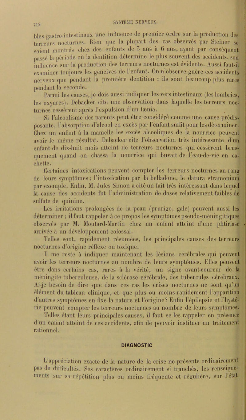 l)lcs frastro-intestinaux unc inniicncc tic premier ordre sur la prodiiciioii ties Icrrcurs nocturnes, llien tpie la pliipart ties cas observes par Steiner se soient. montres clicz ties enfants dc ) ans a 6 ans, ayant par const^uenl passe la periotle on la dentition determine le plus souvent des accidents, son influence sur la production ties terreurs nocturnes cst evidente. Aussi faut-il examiner toujours les gencives dc renfant. On n’observe guerc ces accidents nerveux que pendant la premiere dentition : ils sont bcaucoup jtlus rarcs pendant la secondc. Parmi les causes, jc dois aussi intliquer les vers intestinaux (les lombrics, les oxyures). Dcbacker cite une observation dans laquelle les terreurs noc- turnes cesserent apres I’expulsion d’un tiEiiia. Si I’alcoolisme ties parents pent etre consitlere comme unc cause predis- posante, I’absorption d’alcool en cxces par renfantsuffil pour les determiner. Chez un enfant a la mamellc les cxces alcooliques tie la nourrice peuvent avoir le meme rcsultat. Dcbacker cite I’obscrvation tres interessante d’un enfant de dix-huit niois atteint tie terreurs nocturnes qui cesserent brus- quement quantl on chassa la nourrice qui buvait dc I’eau-de-vie cn ca- chette. Cerlaines intoxications peuvent compter les terreurs nocturnes an rang dc leurs symplornes ; I’intoxication par la bclladonc, le datura stramonium par exernple. Enlin, M. Jules Simon aciteun fait tres intercssant dans lequel la cause des accidents fut I’administration de doses rclalivcment faiblcs dc sulfate de quinine. Les irritations prolongees dc la pcau (prurigo, gale) peuvent aussi les determiner ; il taut rappcler a cc propos les symptomespscudo-meningitiques observes par M. Moutard-Martin clicz un enfant atteint d’une plitiriase arrivec a un developpemcnt colossal. Tellcs sont, rapidement resumecs, les principalcs causes dcs terreurs nocturnes d’oi-iginc rellexe ou toxique. It me resfe a indiquer maintcnanl les lesions cerebrates qui peuvent avoir les terreurs nocturnes au nombre de leurs symptomes. Elies peuvent etre dans certains cas, rarcs a la verite, un signe avant-coureur de la meningitc tubcrcnleusc, de la sclerose cerebralc, dcs tubcrcules cerebraux. Ai-je besoin de dire que dans ces cas les crises nocturnes ne sont qu’un edement du tableau cliniipic, ct que plus ou moins rapidement Papparition d’autres symptomes en tixe la nature et I’origine? Entin I’cpilepsie et I'liyste- rie peuvent compter les terreurs nocturnes au nombre de leurs symptomes. Telles etant leurs principalcs causes, il taut sc les rappelcr cn presence d’un enfant atteint de ces accidents, atin de pouvoir instituer un traitement rationnel. DIAGNOSTIC L’appreciation cxacte dc la nature de la crisc ne presentc ordinaircinent pas de difticultes. vSes caractercs ordinairement si tranches, les renseigne- ments sur sa repetition plus ou moins frequente et reguliere, sur 1 etat