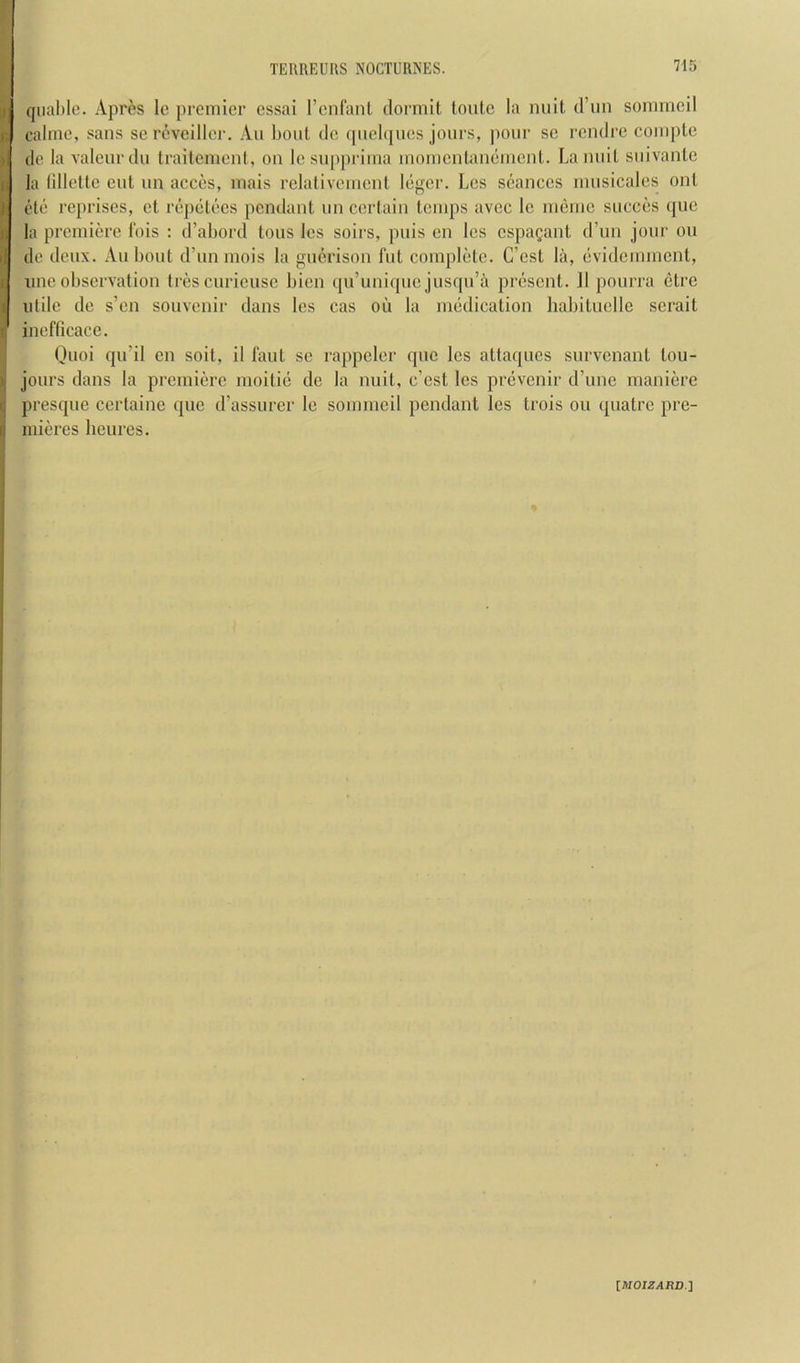 qiiahle. Apres Ic premier cssai rcnfanl dormit (outc la nuit d’lm sonirneil calme, sans sereveiller. An bout do qnebjues jours, pour sc rendre coiupte de la valcur du traitement, on Ic suppriina inomcntanemenl. La nuit suivanle la (illette cut un acces, inais relativemcnl Icger. Les seances inusicales onl etc reprises, et rej)ctecs pendant un certain temps avec Ic memo succes (juc la premiere Ibis : d’abord tons les soirs, puis cn les espagant d’lm jour ou do deux. An bout d’unmois la uerison fut complete. C’cst la, evidemment, line observation trescuricusc bien ([u’unique jusqu’a present. II pourra etre utile de s’en souvenir dans les cas oil la medication habituclle serait inefticace. Quoi qii’il cn soit, il taut se rappeler quo Ics attaques survenant tou- jours dans la premiere nioitie de la nuit, c’cst les prevenir d’une maniere presque certaine que d’assurer le somnicil pendant les trois on quatre pre- mieres lieures.