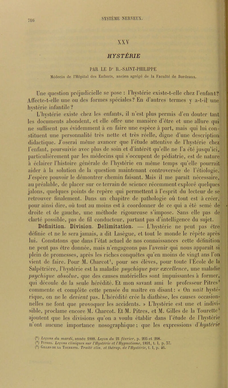 7Hi XXY HYSTtRIE PAR LE R.-SAINT-PIIILIPPE Modeciii (le I’llopilal des Enfants, ancien agrdgd de la Facultd dc Bordeaux. line question prejiulicielle se pose ; I’liysterie existe-t-elle chez I’enfanl? Affecte-t-elle une on cles formes speciales? En traiitres termes y a-l-il une hysterie infantile ? L’hysterie existe cliez les enfants, il n’est plus permis d’en douter tant les documents abondent, et elle olTre une maniere d’etre et une allure qui ne suffisent pas evidemment a en faire une espece a part, mais qui lui con- stituent une personnalite tres nette et tres reelle, digne d’une description didactique. J’oserai meme avancer quo I’etude attentive de I’liysteric chez I'enfant, poursuivie avcc plus de soin et d’interet qu’elle ne I’a etc jusqu’ici, parficulierement par les medecins qui s’occupent dc pediatric, est dc nature a eclairer I’liistoirc generale dc I’liysterie en meme temps qu’elle pourrait aider a la solution de la question maintenant controversee dc I’etiologic. J’espere pouvoir le demontrer chernin faisant. Mais il me parait necessaire, an prealablc, dc placer sur ce terrain dc science recemment explore quelqucs jalons, quelqucs points de reperc cpii permettent a I’esprit du Icctcur de se retrouver linalenient. Dans un chapitre dc pathologic on tout est a crecr, pour ainsi dire, oil tout au moins est a coordonner de ce qui a etc seme de droite et de gauche, une melhode I'igourcuse s’imposc. Sans elle pas de clarte possible, pas dc fd condneteur, partant pas d’intelligence du sujet. Definition. Division. Delimitation. — L’hysteric no pent pas etre definie et ne le sera jamais, a dit Laseguc, et lout le monde le repete apres lui. Constatons que dans I’elat actuel de nos connaissanccs cettc delinilion ne pent pas elrc donnec, mais n’engageons pas I’avenir qui nous apparait si plcin de promesses, apres les riches conquetes qu’en moins de vingt ans Ton vicnl de faire. Pour M. Charcot', pour ses eleves, pour toute I’Ecolc dc la Salpetrierc, I’hysteric est la maladie psychique par excellence, une maladie psychique absoliie, que des causes materiellcs sont impuis.santcs a former, qui decoule de la scule heredite. Et mon savant arni le professeur Pitres* commente et complete cettc pensee du maitre en disant: « On nail hystc- rique, on ne le devient pas. L’heredite cree la dialhese, les causes occasion- nelles ne font que provoquer les accidents. » L’hyslerie est une cl indivi- sible, proclame encore M. Charcot. Et M. Pitres, et M. Gilles de la Tourette' ajoulent (jue les divisions qu’on a voulu etahlir dans I’etude de I’hysterie n out aucune importance nosographique; que les e.xprcssions d'hysterie (*) Lcfuns du mardi, ann^e 1888. Lefon du 21 fevrier, p. 203 et 208. (*) Pitres. Lepems cliniques sur I’lli/sterie cl I'llypnolismc, 1891, t. I, p. 57. (’) Gilles DE l.i Toeheite. Traitc din. et Iluirap. de VUijsleric, 1. I, p. .16.