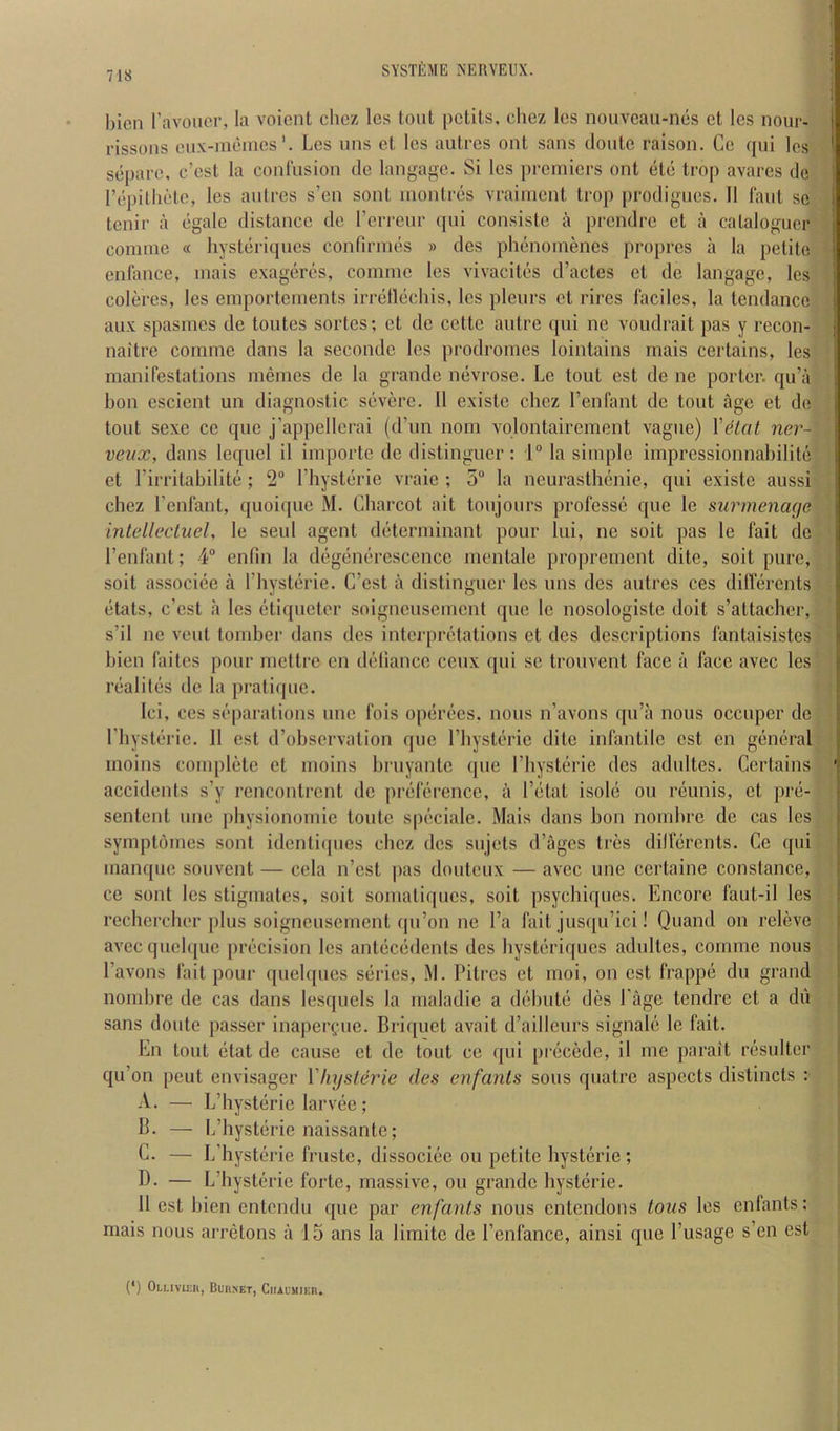 bicn I’avoucr, la voicnl clicz les lout pctils, chez Ics nouvcau-ncs ct Ics nour- rissons ciix-niemcsLes uns et Ics autres out sans cloute raison. Cc qui Ics separc. c’est la confusion de langagc. Si les ])remicrs ont ele trop avares de rcpillielc, les aidrcs s’en sont nionlres vraiinent trop prodigncs. II faut sc tenir a cgale distance de I’errenr qui consistc a prendre ct a cataloguer coniine « hysteriques confirnies » des plienonienes propres a la petite enfance, inais cxagercs, connne les vivacilos d’actes et de langage, les coleres, les emportcinents irrellecliis, les pleurs ct rircs lacilcs, la tendance aux spasincs de toutes sortes; ct de cette autre (jui nc voudrait pas y recon- naitre comme dans la secondc les prodromes lointains rnais certains, les manifestations memes de la grande nevrose. Le tout cst de ne porter, qu’a bon escient un diagnostic severe. II existe chez I’enfant de tout age et de tout sexe cc que j’appellcrai (d’un nom vplontairement vague) \'6lal ner- veiix, dans lequcl il importc de distinguer: 1° la simple impressionnabilite et I’irritabilite ; 2“ Thysterie vraie ; 5“ la neurasthenic, qui existe aussi chez I’enfant, quoiipie M. Charcot ait toujours professe que le surmenage intellecluel, le seul agent determinant pour lui, ne soit pas le fait de I’enfant; 4“ enfin la degenerescence mentale proprement dite, soit pure, soit associee a Thysterie. C’est a distinguer les uns des autres ces dilTercnts etats, e’est a Ics etiqueter soigneusement que le nosologistc doit s’attacher, s’il ne vent tomber dans dcs interpretations ct dcs descriptions fantaisistes bien faites pour mettre cn deliance cenx qui sc trouvent face a face avec les realites de la pratique. Ici, CCS separations nnc fois operees. nous n’avons qu’a nous occuper do riiysterie. II est d’observation quo I’hysterie dite infantile cst cn general inoins complete et moins bruyantc que I’liysterie dcs adultes. Certains accidents s’y rcncontrcnt de preference, a I’etat isole on reunis, ct pre- sentent nnc physionomic toute specialc. Mais dans bon nombre de cas les symptomes sont identiques chez des snjets d’ages tres dilferents. Ce qui manque souvent — ccla n’est pas douteux — avec une certaine Constance, ce sont les stigniates, soit somatiqnes, soit psyebiques. Encore faut-il les rechercber plus soigneusement qu’on nc I’a fait jusqu’ici! Quand on releve avecquclquc precision les antecedents des hysteriques adultes, cornmc nous I’avons fait pour quelqucs series, i\l. Pitres et moi, on est frappe du grand nombre de cas dans lesquels la maladic a debute des Page tendre ct a du sans doute passer inaperi^me. Briquet avait d’ailleurs signale le fait. En tout etat de cause ct de tout ce qui precede, il me parait resulter qu’on pent envisager VhysUrie des enfanls sous quatre aspects distincts : A. — L’hysterie larvec; B. — L’liysterie naissante; C. — L’hysterie fruste, dissociee on petite liysterie; B- — L’hysterie forte, massive, ou grande hysteric. 11 est bien entendu que par enfanls nous entendons tons les enfants: mais nous arretons a 15 ans la limite de I’enfancc, ainsi que I’usage s’en est (*) (*) Oluvu;h, Bubnet, Ciiauuieb.