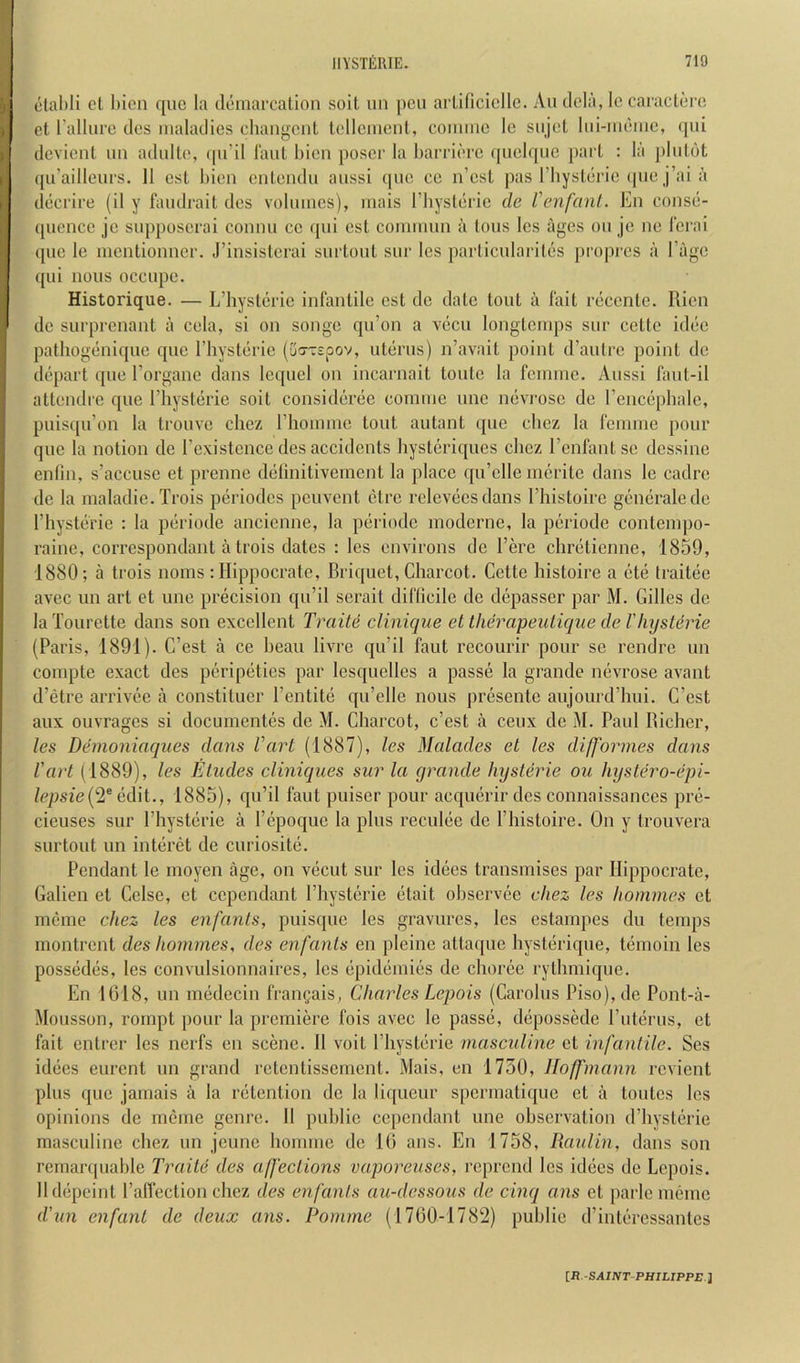 olal)li cl l)ien quo la tlemarcalion soil un pen ai Ulicielle. An dcla, Ic caniclcro ct rallurc ties iiialailies clmngcnt Icllciuenl, coimnc Ic siijcl liii-iiicnie, (pii (Icvicnt un adnllo, (pi’il I'anl l)icn poser la barricre ([nclqnc paii : la ])Inl6t (pi’aillonrs. 11 esl bien onlendn anssi quo cc n’est pas riiyslcric (pic j’aia dccrire (il y fandrail des vobnncs), inais I’liyslcrie de Venfanl. En conse- (picnce jo snpposcrai connn cc ipii est coinnnin a Ions Ics ages on jc iie lerai (pio le mentionner. J’insistcrai snrtonl snr les parlicnlarilcs propres a Page (pii lions ocenpe. Historique. — L’liystcric infantile est dc date tout a fait recenlc. Rien de snrprenant a cela, si on songe qu’on a vecn longteinps snr cettc idee palbogeniqne qne I’liyslerie (ua-rspov, uterus) n’avait point d’aulre point de depart qne Torgane dans leqnel on incarnait tonle la feinine. Anssi fant-il attendre qne rhysterie soil consideree eonnne nnc ncvi’ose de I’encepbale, pnisi[ii’on la tronve chez rhoimne tout aiitant qne ebez la fennne pour qne la notion de Texistenee des accidents bysteriqnes clicz renfantse dcssine enlin, s’acciise et prenne delinitivemcnt la place qn’clle inerite dans le cadre de la maladie. Trois periodes penvent etre rclcvecsdans I’liistoirc generalede rhysterie ; la periode ancienne, la periodc moderne, la periode contenipo- raine, correspondant a trois dates : les environs dc I’erc clirelienne, 1859, 1880; a trois noms : llippocratc, Briquet, Charcot. Cette bistoire a ete traitee avec nn art et line precision qn’il scrait diflicile de depasser par M. Gilles de la Tourette dans son excellent Traite clinique et therapeulique de Vhyslerie (Paris, 1891). C’est a ce beau livre qn’il faut recourir pour se rendre nn compte exact des peripeties par lesquellcs a passe la grande nevrose avant d’etre arrivee a constituer I’entite qu’elle nous presente aujourd’hui. C’est aux ouvrages si documentes dc M. Charcot, c’est a cenx dc M. Paul Richer, les Demoniaqiies dans I’’art (1887), les Malades et les dijformes dans I'art (1889), les Eludes cliniques sur la grande Injslerie ou hystero-epi- lepsie{2^ 1885), qii’il faut puiser pour acqnerir des connaissances pre- cicuses sur I’hysterie a I’cpoquc la plus reculec de I’histoire. On y trouvera surtout un interet de curiosite. Pendant le moyen age, on vecut sur les idecs transmises par Ilippocrate, Galien el Celse, et cependant I’hysterie etait observee chez les homines et meiiie chez les enfanls, puisqnc les gravures, les estampes du temps iiiontrent des homines, des enfanls en pleine atta(jue hysterique, temoin les possedes, les convulsionnaires, les epideinies de choree rylhmiqne. En 1618, nn mcdecin frangais, Charles Lepois (Carolus Piso),de Pont-a- Monsson, roinpt pour la premiere fois avec le passe, depossede I’nterns, et fait entrer les nerfs en scene. 11 voit I’hysterie masculine ct infantile. Ses idees enrent nn grand retentissement. Mais, en 1730, Hoffmann revient pins que jamais a la retention dc la liqueur spermatique et a tontes les opinions de mcme genre. 11 public cependant une observation d’hysterie masculine chez nn jenne homme de 16 ans. En 1758, Raidin, dans son rcmarqnable Traite des affections vaporeuses, reprend les idecs de Lepois. lldepeint I’alTection chez des enfanls au-dessous de cinq ans et parlcmemc d'un enfant de deux ans. Pomme (1760-178'2) public d’interessanles iR.-SAINT-PHILIPPE.l