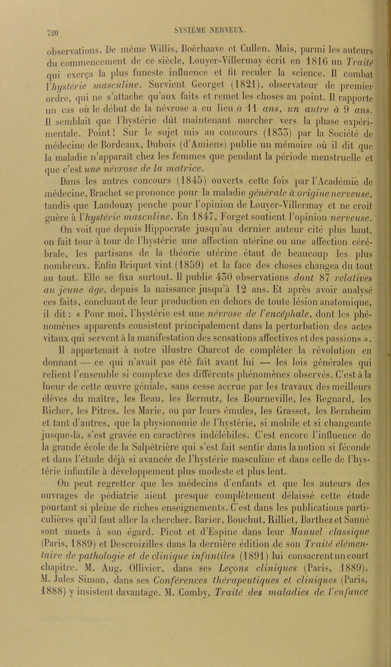 observations. De memo Willis, Roerhaave cl Cullen. Mais, parmi Ics auteurs dll comnicnceinenl de ce siecle, ].ouyer-Villeriuay ecril cn l.SKi un TraiU qui cxerga la plus funcsle influence cl 111 rcculcr la science. II cond)al Yhysleric masculine. Survient Georgel (1821), observateur de premier ordre, qui ne s’atlachc qu’aux fails el rcniel Ics cboses au point. 11 rapporle un cas oil Ic debut de la nevrosc a cu lieu a \ 1 ans, un autre a 9 ans. II scinblait que rhysterie dut maintenant marcher vers la jdiase experi- mcntale. Point! Sur Ic sujet mis au concours (1855) par la Societe de medecine de Bordeaux, Dubois (d’Aiuiens) pulilie un memoire oil il dil que la maladie n’apparait chez les femmes que pendant la periodc mcnstruellc ct que e’est une nevrose de la matrice. Dans les autres concours (1845) ouverts cette fois par I’Academie de medecine, Brachet sc prononce pour la maladie generale d originenerveuse, (andis que Landouzy penche pour I’opinion de Louycr-Yillermay cl ne croit guere ii Yhysterie masculine. En 1847, Forget soutient I’opinion nerveuse. On voit quo depuis Hippocrate jusqu’au dernier auteur cite plus haul, on fait tour a tour de I’hysterie une alfection uterine ou une affection cere- brale, les partisans de la llieorie uterine etanl de beaucoup les plus nomlircux. Enlin Briquet vint (1859) et la face dcs cboses changea du tout au tout. Ellc se tixa surloul. 11 publie 450 observations dont 87 relatives au jeune age, depuis la naissance jiisqu’a 12 ans. Et apres avoir analyse CCS fails, concluanlde leur production cn dehors de toutc lesion anatomique, il dit: « Pour moi, Physlerie cst une necrose de Vencdpliale, dont les phe- nomenes a[)parcnls consistent principalcmenl dans la perturbation dcs aclcs vitaux qui servenl ii la manifestation des sensations alfeclivcs etdes passions ». Il appartenait ii noire ilhistre Charcot de completer la revolution en donnant — cc ipii n’avait pas etc fail avant lui — les lois generales qui relienl rcnsemble si complexe des diflerents phenomenes observes. C’eslala Incur de cette oeuvre geniale, sans ccsse accrue par les travaux desmeillcurs clevcs du maitre, les Beau, les Bernulz, les Bourncville, les Bcgnard, les Richer, les Pitres, Ics Marie, ou par leurs emules, les Grasscl, les Bernheim et taut d’aiilrcs, que la physionomie de Physlerie, si mobile ct si cliangeante jusque-lii, s’est gravee en caractercs indelehilcs. C’cst encore I’infliience de la grande ecole de la Salpelriere ipii s’csl fail sentir dans la notion si feconde et dans Petude dejii si avancee de Physlerie masculine et dans celle de Phys- terie infantile a developpcmcnt plus modcstc et plus lent. On pent regrclter que les medecins d’enfants et que Ics auteurs des oiivrages de pediatric aient prcsqiic completcment delaisse cette etude pourlant si pleinc de riches enseignements. C’est dans les publications parti- culiercs qu’il faut allcr la chcrcher. Barier, Bouchut, Rilliet, Barthezet Sanne sont miiets a son egard. Picot ct d’Espine dans leur Manuel classiqtie (Paris, 1889) et Dcscroizilles dans la derniere edition ,de son Traite elemen- laire de pathologic et de clinique infantiles (1891) lui consacrenlun court chapitre. M. Aug. Ollivier, dans ses Lecons cliniques (Paris, 1889), M. Jules Simon, dans ses Conferences therapeutiques et cliniques (Paris, 1888) y insistent davantage. M. Coniby, Traitd des maladies de Venfance