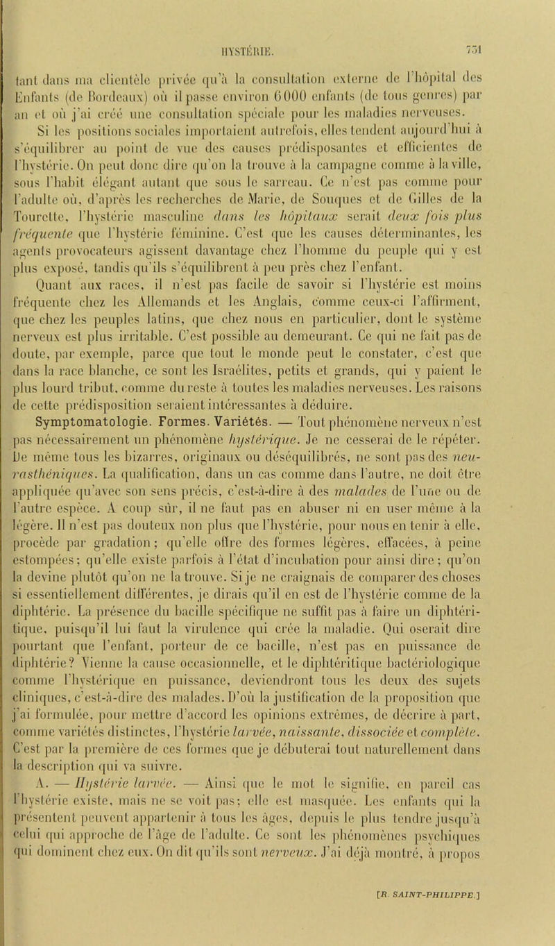 7.-.1 lanl dans ina clionlclo privec (lu’a la consullatioii cxlcrno dc riiopilal dcs Eidants (do Bordeaux) ou il passe environ OOOU eidanls (do Ions genres) par an el oil j’ai eree line eonsnllation s|)eciale jionr les maladies nervenses. Si les positions soeiales iinporlaienl anirel'ois, ellcs lendcnl anjonrd hni ii s’eqnilibrer an point do vne des causes pi'edisposantes el eltieienles dc riiysterie. On pent done dire ipdon la tionve ii la eampagne coinine ii laville, sons I'hahit elegant aidant quo sons le sarrean. Ce n’esi pas eoinme pour radnlte oil, d’apres les reelicrelies de Marie, de Soii(|iies ot de (lilies de la Tonrette, I’liyslerie masculine dann les hopitaux sei'ait deux fois plus frequente qne riiysterie leminino. C’est quo les causes determinanles, les agents provocateurs agissent davantage chez riiommc dii pciiplc qiii y cst plus expose, tandis qu’ils s’eqiiilibrcnt ii pen pres cliez I’enfant. (juant anx races, il n’est pas facile dc savoir si I’liysterie esl moins frequente chez les Allemands ct les Anglais, c'ommc ceiix-ci raftirment, qiie chez les peoples latins, que chez nous cn particulicr, dont Ic systeme nerveux est phis irritahle. C’est possilile an demeurant. Ce qni ne fait pasde doute, par exemple, parce que tout le monde pent le constater, e’est que dans la race hlanchc, ce sont les Israelites, petits el grands, qui y paient le plus lourd trihut, coniine durcste ii toutes les maladies nervenses. Les raisons de cette predisposition seraient interessantes a deduire. Symptomatologie. Formes. Vari6t6s. — Tout phenomene nerveux n’est pas neccssairenient un phenomene Injsleriqne. Je ne cesserai dc le repeter, he meme tons les hizarres, originaux ou desequilihres, ne sont pas des neu- rastheniques. La qualification, dans un cas coiiime dans I’antrc, ne doit ctre appliqiiee iju’avec son sens precis, e’est-a-dire a dcs malades de I’lific ou de Laiitrc cspece. A coup siir, il ne faiit ]ias en ahiiscr ni on usei‘ meme a la legere. 11 n’est pas doutenx non phis quo I’hysteric, pour nous en tenir a ellc, procede par gradation; qn’cllc oftre des formes legeres, clTacees, a peine estompecs; qu’elle existe parfois ii I’etat d’inciibation pour ainsi dire; qu’on la devine pliitot qu’on ne latronvc. Si je ne craignais de comparer dcs choscs si cssenticllenicnt dilferentes, jc dirais qii’il en est de I’hysterie cominc de la dipbterie. La presence dii hacillc specitique ne siiflit pas ii fairc un diphteri- tique, puisqu’il liii faut la virulence qui crec la nialadie. Qui oserait dire pourtant ipie I’enfant, portenr de ce hacillc, n’est pas en puissance de di|)hterie? Yienne la cause occasionnelle, et le diphteritique hacteriologique comme I’hysteriipie en [luissance, deviendront tons les deux des sujets cliniques, e’est-a-dire dcs malades. D’oii la justification dc la proposition quo j’ai formulee, pour mettre d’accord les opinions extremes, dc dccrire a part, comme variedes distinctes, I’liysteric larvee, naissante, dissoclee ct complele. C’est par la premiere de ccs formes que je dehuterai tout naturellcment dans la description ipii va snivre. .V. — llijslerie larvee. — Ainsi qne le mot le signitie, en pared cas I bysterie existe, mais ne se voit jias; idle est masipiee. Les enfanis (|iii la presentent peuvent a|)parlenir a tons les iiges, depnis le ])his tendre jusipi’a celiii qui approebe de I’age dc radnlte. Ce sont les ])hcnomencs psychiipies qni dominent chez cnx. (Jn dit qu’ils sont ,1’ai dejii monire, a |)ropos