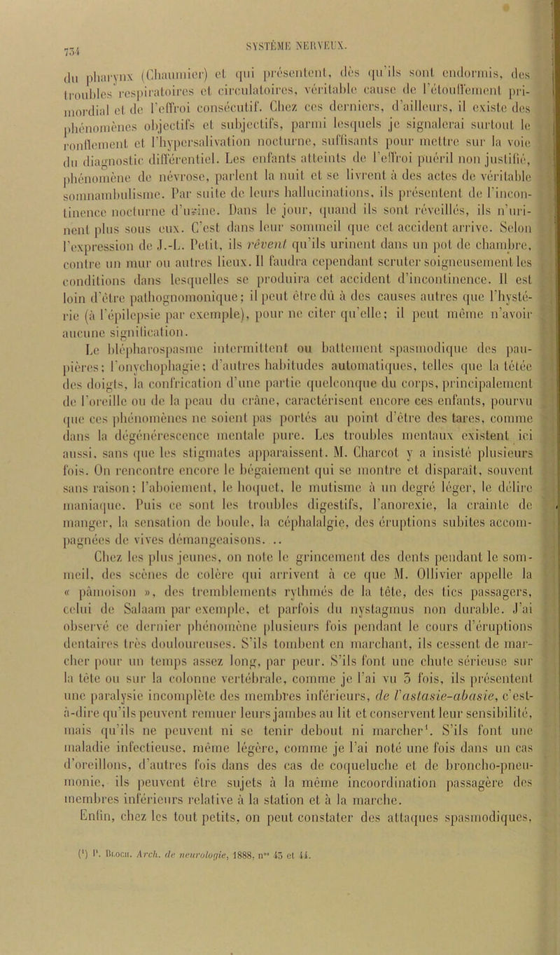 75i dll phai'ynx (Chaiiinier) ol qiii prosonloiil. di-s (pi’ils soni ciuloniiis, dos li'ouhlos I'o-spii'iitoii'cs cl ciroulaloii'cs, vcrilal)lc cause dc I’clouneiiiciil pri- iiioi-clial cl dc I'circoi consccnlif. Chez ccs derniers, (raillciirs, il cxislo des plKUiomcnes ohjcclil's cl subjcclifs, parnii Icscpicls je signalcrai surtoul le l•o^^cIueul cl riiypcrsalivalion nocliii-nc, sid'lisaiils pour iiicllrc sur la voi(! dll diagnoslic dilVercntiel. Los cul'anls allciiils do I’cllroi pucril non justilie, phcnoiuone dc nevrosc, parlcnl la nuil cl sc livrcnl a dcs aclcs dc vcrilahlc soinnamhulisiuc. Par suite dc Icurs liallucinalions, ils prcscnlcnl dc I'incon- lincncc nocltirnc d’u»ine. Dans Ic jour, (piand ils soul reveilles, ils n’uri- nenl plus sous eux. C’esl dans Icur sonuncil (pie ccl accidenl arrive. Scion I’cxprcssion dc J.-L. Pclil, ils revenl qu’ils urinenl dans un pol dc ehaudjre, centre un inur on aulres lieux. II faudra ecpcndanl scrnlci'soigiicuseuienl les conditions dans lesqucllcs sc produira ccl accident d’inconlincnce. II est loin (PcHrc pathognoinoni([ue; il pent ctredu a dcs causes aulres que Physlii- ric (a Pcipilcpsic par cxcmple), pour ne citer qu’cllc; il pent ineinc n’avoir aiicunc signilicalion. Le hlii’pharospasinc intcriuittent on halteuient spasiuodiquc des pau- pieres; ronycliophagie; d’autres hahiludes autoinatiqucs, tellcs que la tcslc'c dcs doigts, la conlVicalion d’une partic (piclconque du corps, principaleiucnl dc Poiaullc ou do la [)cau du crane, caraclciriscnt encore ccs enfants, pourvu (pie ces jihiinomencs nc soient pas port(’'s an point d’etre dcs tares, couune (Ians la diigiuKU'csecnce inenlale pure. Lcs troubles uicntaux existent ici aussi. sans ([ue lcs sliginales apparaissent. M. Cbarcot y a insistti plusicurs I'ois. On rencontre encore le b(-gaieiucnl (|ui sc niontre ct disparait, souvcnl sans raison: raboiement, le bo(pict, le niutisine il un dcgrij l(!(gcr, le di'dirc nianiatpie. Puis ce soul lcs troubles digestil's, I’anorcxie, la craintc dc luaugci-, la sensation de boule, la ciqilialalgie, des (Eruptions subites acconi- pagiuies de vives drunaiigcaisons. .. Cbez les plus jeunes, on note le griuceincnl des dents pendant le soni- lueil, dcs sc(!:nes de colere (pii arrivent a ce que M. Ollivicr appelle la « paiuoison », dcs trcmblciuents rylbuu's dc la tele, des tics passagers, cclui de Salaam par excinplc, ct parfois du nyslaginus non durable. J’ai observ(* ce deruier pluinonu'me plusicurs Ibis pendant le cours d’liruptions dcnlaircs tri's doulourcuses. S’ils touibent en marebant, ils cessent de niar- eber |)our un temps asscz long, par peur. S’ils font une cliutc scii'ieuse sur la tele ou sur la colonne verl(ibrale, comme jc I’ai vu 5 Ibis, ils pr(:sentent une paralysie incomplete des membfes intericurs, de rastasie-abasie, c’esl- a-dire qu’ils peuvent remuer leurs jambes an lit et conscrvenl leur sensibilit(3, mais qu’ils ne peuvent ni sc tenir deboul ni marcberb S’ils font imc maladie infcctieuse. mcme b'^gere, coinmc je I’ai not(i une Ibis dans un cas d’oreillons, d’aulres Ibis dans des cas de coquelucbc ct dc bronebo-pneu- monic, ils peuvent elrc sujets a la meme incoordination passagere dcs membres inlerieiirs relative a la station et a la marcbc. Enlin, cbez lcs tout pclits, on pent constater des altaques .spasmodiques, (‘) I'. l!(.ocii. Arch, (le neuruloffie, 1888, n io et li.