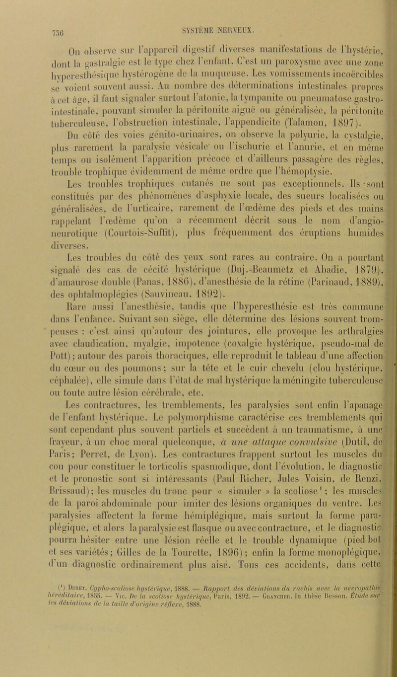 730 On observe sur Tappareil digcslir diverses maniCcslatioiis dc riiyslei'io, (lout la gaslralgie esi. le lype chez renlaiit. C’est iin paroxysirie avee uiie zone liypcresiliesicpic liysterogene do la inmpieusc. Les voinisseinenls incoerciblcs sc voicnl souvcnl aussi. An noiubre des detcnninalions inleslinales propres a cel age, il laiil signaler surtoul ratonie, la lyinpanile on pncinnalosc gaslro- inlestinalc, poiivant simuler la perilonilc aigiie on goneralisec, la peri Ionite liibercideiisc, robslruclion inlestinale, rappcndicile ('I’alamon, 1897). Dll cole des voics genito-urinaircs, on observe la polyurie, la cystalgie, |)liis rarenient la paralysie vesicakr on riscbiirie el raniirie, el en meine temps on isolenient I’apiiarilion precoce et d’ailleiirs passagere des regies, trouble Iropbirpie evidemment de menie ordre (pic liieinoplysie. Les troubles tropbiipies ciitanes ne sont jias cxccptionnels. lls-sont conslilims par des pbimomenes d’aspbyxie locale, des sucurs localis(3cs on gcbieralisecs, de riniicaire, rarenient dc roedeme des pieds et des mains rappelant Lmdcnic ipi’on a reccmmcnl decrit sous Ic nom d’angio- nenrotiipic (Courtois-Siiffil), plus rrequemmenl des eruptions biimides diverses. Les Irouliles du cote des yeux sont races an contniirc. On a pourtanl signale des cas de ciicile bysteriipie (Duj.-Beaumetz el Abadic, 1879), d’amaurose double (Danas, 1880), d’anesilmsie dc la retine (Parinaud, 1889), des ophlalmoplegics (Sauvineau, 1892). Rare aussi raneslbesie, landis ipic riiypercsthesie est Ires commune dans renf'ancc. Suivant son siege, idle determine des liisions souvent trom- peuses : e’est ainsi qu’aiitour des jointures, elle provoque les arthralgies avec claudication, inyalgie, impotence (coxalgic bysterique, ])seudo-mal dc Polt);aulour des parois Ihoraciipics, elle reproduit le tableau d’une alfection du coeur oil des poumons; sur la tiite et le cuir cbevelu (clou bysteriipie, nijibalee), elle sinuilc dans Petal de mal bysl/'riipie lameningite tubcrculcuse oil toiite autre lesion cerebrale, etc. Les conlracliires, les Iremblemenls, les [laralysies sont enlin I’apanage de I'enl'anl byslfbiijiie. Le polymorjihismc caraclerise ces Iremblerncnts qiii sont cependant plus souvent partiels et siiccedent a iin tramrialismc, a une I’rayeur, a iin cboc moral ([uelconque, a une allaque convulsive (Dutil, de Paris; Pcrrel, de Lyon). Les contractures IVappent surtout les muscles du coil pour consliluer le torticolis spasuiodi([iic, dont Pevoliition, le diagnostic et le pronostic sont si inliircssants (Paul Ricber. .Riles Voisin, de Renzi. Rrissaud); les muscles du tronc pour « simuler » la scoliosc'; les muscles de la paroi abdominalc jiour iinitcr des lesions organiques du ventre. Les |)aralysies allcctcnt la forme bemiplegique, mais surtout la forme para- [ilegiquc, et alors la paralysie est llasque on avec contracture, et le diagnostic IHuirra besiter entre une lesion reelle et Ic trouble dynamique (piedbol et ses variiitiis; Gilles de la Tourette, 1896); enlin la forme monoplegique. d iin diagnostic ordinairement plus aise. Tons ces accidents, dans cette (') Duiiet. Cypho-sroliose htisleriqiie, iSSS. — lUipporl (h’s devialioiis (In rnchis avec la iidn'upalltie lierddUairn. 1855. — Vic. I)t; la xcoliosi' liysliiriqiie, I’aris, — CiiANcnF.n. In Uiftsc Ite.-ison. £lnde siir les divialiuna de la laillc d'uriqiiie reflej^e, 1888.