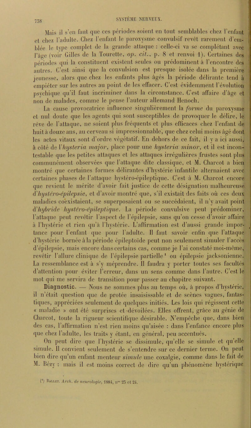 Mais il s’cn faut que ces periodos soionl en tout seiiiblal)lcs chez l’(infanl i et chez I’aduUe. Chez rcnlanl le parosysinc convnlsil‘ revet raremenl d’cm- } blee le type coinplel de la grande atlaque : cellc-ci va se completanl avec I’age (voir Gilles de la Toiirette, op. cit.. p. 8 et renvoi I). Cerlaiiies dcs j periodes qui la constituent existent seules on predominent a I’cncontre des ' antres. C’est ainsi qne la convnlsion est presque isolee dans la premiere ; jeunessc, alors que chez les enfants plus ages la periode delirante tend a empieter sur les antres au point de les ellacer. G’est evideinment revolution psychique qu’il faut incriminer dans la circonstance. C’cst alfaire d’age et non de inalades, comine le pense rauteur allemand Henoch. La cause provocatrice inlluence singulierement la forme du paroxysme et mil doute que les agents qui sont susccptibles de provoquer le delire, le i reve de Tattaque, nc soient plus frequents et plus efficaces chez I’enfant de | huit a douzc ans, au cerveau si imprcssionnable, que chez celui moins age dont j les actes vitaux sont d’ordre vegetatif. En dehors de ce fait, il y a ici aussi, | i cote de Vhijsteria major, place pour une hysteria minor, et il est incon- \ testable que les petites attaques et les attaques irregulieres frustes sont plus | communement observees que I’attaque dite classiqne, et M. Charcot a bien montre que certaines formes delirantes d’hysterie infantile alternaient avec certaines phases de raftaipic hystero-epileptique. C’est a M. Charcot encore f quo revient le merite d’avoir fait justice de cettc designation malheureuse ( iVhystch’O-epilepsie, et d’avoir montre que, s’il existait des faits oii ces deux j maladies coexistaient, sc super|)osaicnt on sc succedaient, il n’y avait point i iVliybride hysUtro-epileptique. La periode convulsive peiil predominer, t I’attaipie pent revetir rasped de I’epilepsic, sans qu’on ccsse d’avoir affaire a riiysterie et rien qu’a I’hysterie. L’aflirmation est d’aussi grande impor- tance pour I’enfant ipie [lour I’adultc. 11 faut savoir enfin que I’attaque d’hysterie bornee a la periode epileptoidc pent non seulcmcnt sinuilcr I’acces d’epilepsie, mais encore dans certains cas, comme je I’ai constate moi-meme, revetir I’allure cliniijue de I’epilepsic partiellc' on epilepsie jacksonienne. La ressemblance est a s’y meprendre. 11 faudra y porter toutes ses facultes i d’attention pour eviter I’crreur, dans un sens comme dans I’autre. C’est le I mot qui me servira do transition pour passer au ebapitre suivant. Diagnostic. — Nous ne sommes plus au temps ou, a propos d’hysterie, ' il n’etait question que de protee insaisissable et de scenes vagues, fantas- I tiques, appreciees sculement de quelques initios. Les lois qui regissent cette ! « maladie » ont ete surprises et-devoilecs. Elies oflrent, grace au genie de I Charcot, toute la rigueur scientilique desirable. N’empeche que, dans bien i des cas, I’affirmation n’est rien moins qu’aisee : dans I’enfance encore plus que chez I’adulte, les traits y etant, en general, peu accentucs. On pent dire que I’hysterie se dissirnule, cpi’elle se simule et qu’elle sirnule. 11 convient seulement de s’entendre sur ce dernier terme. On pent bien dire qu’un enfant menteur simule une coxalgie, comme dans le fait de M. Bezy : mais il est moins correct de dire qu’un phenomenc hysterique (*) (*) Ballet. Arch, de neurologic, 188i, n“ 23 ct 24.